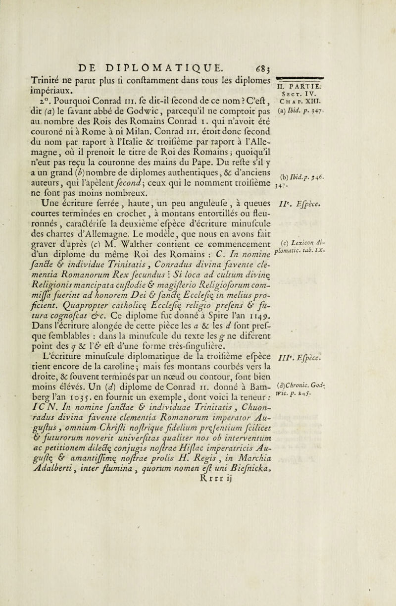 Trinité ne parut plus li conftamment dans tous les diplômes impériaux. Pourquoi Conrad ni. fe dit-il fécond de ce nom ? C’efl:, dit (a) le favant abbé de Godwic, parcequ’il ne comptoit pas au nombre des Rois des Romains Conrad i. qui n’avoit été couroné ni à Rome à ni Milan. Conrad iii. étoitdonc fécond du nom par raport à l’Italie &amp;: troifième par raport à l’Alle¬ magne , où il prenoit le titre de Roi des Romains ; quoiqu’il n’eut pas reçu la couronne des mains du Pape. Du refte s’il y a un grand (6) nombre de diplômes authentiques, 6c d’anciens auteurs, qui l’apclentfécond\ ceux qui le nomment troifième ne font pas moins nombreux. Une écriture ferrée , haute, un peu anguleufe , à queues courtes terminées en crochet, à montans entortillés ou fleu- ronnés , caraélérife la deuxième'efpèce d’écriture minufcule des chartes d’Allemagne. Le modèle, que nous en avons fait graver d’après (cl M. Walther confient ce commencement d’un diplôme du même Roi des Romains : C. Iii nomine fancle &amp; individue Trinitatis , Conradus divina favente cle- mentia Romanorum Rex fecundus i Si loca ad cultum divine^ Rel^ionis mancipata cujlodie &amp; magijlerio Religioforum com- miffa fuerint ad honorent Dei &amp; fanâ^ Ecclefe^ in melius pro- ficient. Qiiapropter catholic^ Ecclef^ religio prefens &amp; fii^ tura cognofcat é^c. Ce diplôme fut donné à Spire l’an 1145J. Dans l’écriture alongée de cette pièce les a 6c \qs d font pref- que femblables : dans la minufcule du texte les g ne diferent point des y 6c V&amp; eft d’une forme très-fingulicre. L’écriture minufcule diplomatique de la troifième efpèce tient encore de la Caroline ; mais fes montans courbés vers la droite, 6c fouvent terminés par un nœud ou contour, font bien moins élévés. Un [d) diplôme de Conrad ii. donné à Bam¬ berg l’an 103 J. en fournit un exemple, dont voici la teneur : IC N. In nomine fanBae &amp; individuae Trinitatis , Chuon- radus divina favente clementia Romanorum imperator Au- guflus , omnium Chrifli nojlrique fidelium prefentium fcilicet &amp; futurorum noverit univerftas qualiter nos ob interventum ac petitionem dileci^ conjugis nofirae Hifac imperatricis Au- guflç^ &amp; amantifjîm^ nofirae prolis H. Regis , in Marchia Adalberti y inter flumina , quorum nomen ejl uni Biefnicka, R r r r ij II. PARTIE. S E c T. IV. C H A P. XIII. (a) Ibid. p. }47‘ (b) Ibid.P. J 46. 547- II\ Efpèce. (c) Lexicon di~ plomatic. tab. ix. IIE. Efpèce. {à)Chronic. God- Wic. p.