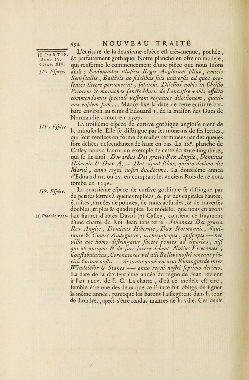 S E C T IV. Ch AP. XIV. £fpèce. in\ Efpk?, m. Efpêce. {a) Planche viiu 69% NOUVEAU TRAITÉ L’écriture de la deuxième efpèce eft très-menue, pochée, parfaitement gothique. Notre planche en ofre un modèle, qui renferme le commencement d’une pièce que nous lifons ainh : Eadmundus illujiris Regis Anglorum jîlius, amicis Senefcallis , Ballivis ac Jîdelibus fuis univerfs ad quos pre- fentes littere pervenennt ^ falutem, Dileclos nobis in Chrijlo Priorem &amp; monachos fan^e Marie de Lancajlre vobis affeBu commendamus fpeciali refrain rogantes dile^ionem , quati- nus eofdem jam ... Madox fixe la date de cette écriture bar¬ bare environ au tems d’Edouard i. de la maifon des Ducs de Normandie J, mort en 1307* La troifième efpèce de curfive gothique angloife tient de la minufcLile. Elle fe diftingue par les montans de fes lettres qui font renflées en forme de mafles terminées par des queues fort déliées defcendantes de haut en bas. La ix^. planche de Cafley nous a fourni un exemple de cette écriture fingulière, qui fe lit ainfl : Dw ardus Dei gratta R ex Anglie ^ Dominas Hibernie &amp; Dux A. — Dat. apud Ebor. quinto decimo die Mardi , anno regni no fri duo decimo. La douzième année d’Edouard ni. ou iv. en comptant les anciens Rois de ce nom tombe en 133 6. La quatrième efpèce de curfive gothique fe diftingue par de petites lettres à queues repliées, &amp; par des capitales hautes, étroites, armées de pointes, de traits abfurdes, &amp; de traverfes doubles J triples &amp;; quadruples. Le modèle, que nous en avons fait figurer d’après David (a) Cafley , contient ce fragment d’une charte du Roi Jean fans terre : Johannes Dei gratia Rex Anglie Donünus Hibernie ^ Dux Normannie ^ Aqui- tanie &amp; Cornes Andegavie , archiepifeopis ^ epifeopis-nec villa nec homo difringatur facere pontes ad riparias, nif qui ab antiquo &amp; de jure facere dehent. Nullus T^icecomes y Confabulariusy Coronatores vel alii Ballivinofri teneantpla- cita Corone nofre-m prato quod vocaturRuningmede inter Windelefor &amp; Stanes-- anno regni nofri feptimo decimo. La date de la dix-feptième année du règne de Jean revient à l’an IZ15. de J. C. La charte , d’où ce modèle eft tiré, femble être une des deux que ce Prince fut obligé de ligner la même année ; pareeque les Barons l’afliegèrent dans la tour de Londres, après s’être rendus maîtres de la ville. Ces deux