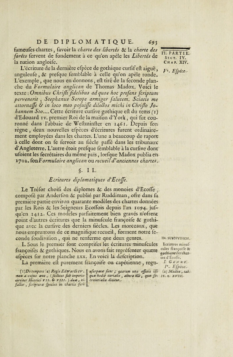 fameufes chartes, favoir la charte des libertés Sc la charte des forêts fervent de fondement à ce qu’on apèle les Libertés de la nation angloife. L’écriture de la dernière efpèce de gothique curlif eft aiguë, anguleufe, &amp; prefque feniblable à celle qu’on apèle ronde. L’exemple, que nous en donnons, eft tiré de la fécondé plan¬ che du formulaire anglican de Thomas Madox. Voici le texte : Omnibus Chrijîi fidelibus ad quos hoc prefens fcriptum pervenerit , Stephanus Serope armiger falutem. Sciatis me attornajje &amp; in loco meo pojuijje dileclos michi in Chrijlo Jo~ hannem Sto.... Cette écriture curftve gothique eft du rems (i) d’Edouard iv. premier Roi de la maifon d’York, qui fut cou¬ ronné dans l’abbaie de Weftminfter en 14^1. Depuis fon règne, deux nouvelles efpèces d’écritures furent ordinaire¬ ment employées dans les chartes. L’une a beaucoup de raport à celle dont on fe fervoit au fiècle pafte dans les tribunaux d’Angleterre. L’autre étoit prefque femblable à la curfive dont' ufoient les fecrétaires du même pais, lorfque Madox publia en- 1702,, ioïiFormulaire anglican ou recueil d^anciennes chartes,. §. I I. Ecritures diplomatiques d'Ecojfje. Le Tréfor choift des diplômes &amp;c des monoies d’Ecofte ^ Gompofé par Anderfon &amp;; publié par Ruddiman, ofre dans fa première partie environ quarante modèles des chartes données par les Rois &amp; les Seigneurs Ecoftbis depuis l’an 10^4. juf» qu’en iqiz. Ces modèles parfaitement bien gravés n’ofrent point d’autres écritures que la minufcule françoife &amp; gothi¬ que avec la curiive des derniers fiècles. Les morceaux, que nous empruntons de ce magnifique recueil, forment notre fé¬ condé foudivifion , qui ne renferme que deux genres. I, Sous le premier font comprifes les écritures minufcules françoifes &amp;; gothiques. Nous en avons fait repréfenter quatre efpèces fur notre planche lxx. En voici la defeription. La première eft purement françoife ou capétienne, regu- (i)De tempore fa) RepsEdwardi iv, mox a cujas avo , {feilicet fub imperia tirciter Henricl VII. &amp; Vlll. ) due,, ni- fdlor , feripturæ fpecies in çharüs ferh ufurpate funt ; quarum una a-ffaiis illî que hodiè curialis , altéra illî ^ f/«* cretarialii dï&amp;UMf^. H, PARTIE. Sec T. IV. Ch A P. XIV. Efpéce,- lie. SUBDIVISION, Ecrirores minuf¬ cules françoife Sc g^&lt;i)thiif]îîc'&lt;l€î'cbaT- tes d’EcolTe. /. Ge'NRS,- P. Efpèce.- (a) Madox, tah.'- Ils n. xvxîi-