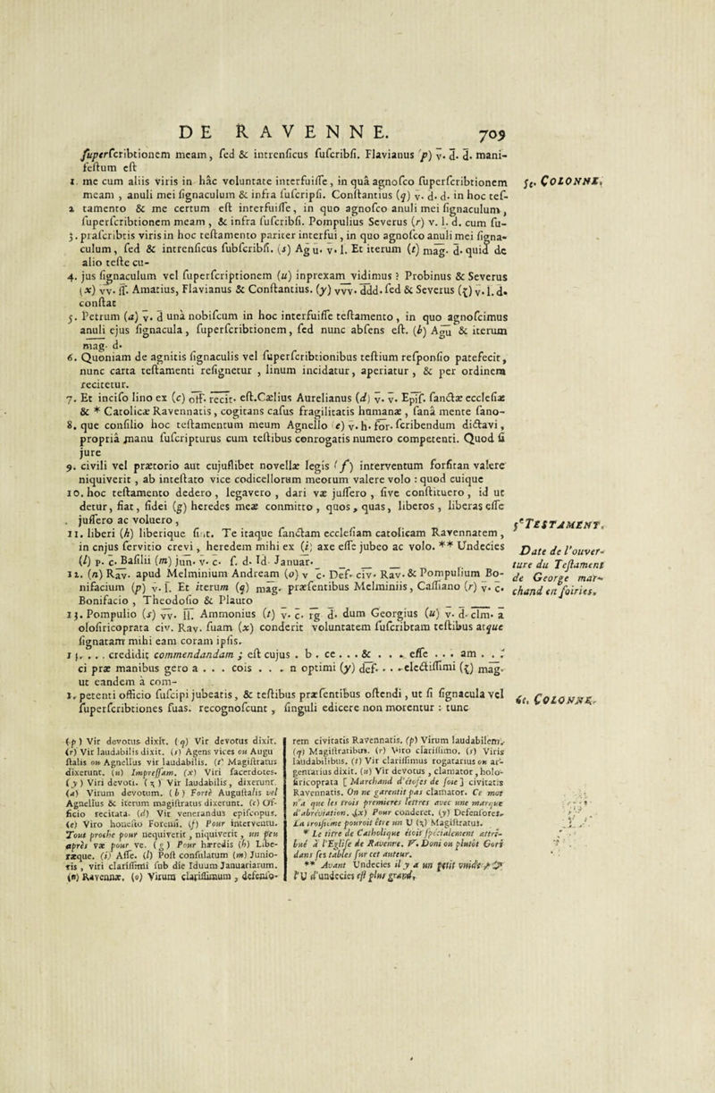 fuperCcûhûoazm mcam, fed &amp; intrenficus fufcriblî. Flavianus 'p) ÿ. 3. 3- mani- feftum cft I. me cum aliis viris in hâc vcluntate interfui/îe, in quâ acçnofco ruperferibtionem meani , anuli mei fignacuium &amp;: infra fufcripfi. Conîtamius {q) y. d- d* in hoc tef- % tamento &amp; me certum cft interfui/Te, in quo agnofeo anuli mei fignaculuni, ruperferibtionem meam , &amp; infra fufcribfi. Pompulius Severus (r) v. 1. d. ciun fu- 3. prafenbris viris in hoc teftamento pariter interfui, in quo agnofeo anuli mei figna- culum , fed &amp; intrenficus fubfcribfi. {s) Ag 3. v» 1. Et iterum (r) mâg- d* quia de alio tefte cu- 4. jus l^naculum vel fuperfcriptionem («) inprexam vidimus ? Probinus &amp; Severus (x) w if. Araatius, Flavianus &amp; Conftantius. (y) vvv-ddd.fed &amp; Severus (.5;) y.l.d» conftac 5. Petrum [a) y. d unà nobifeum in hoc interfuiffe teftamento , in quo agnofeimus anuli ejus fignacula, fuperfcribtionem, fed nunc abfens eft. {h) A^ &amp; iterum mag- d é. Quoniam de agnitis fgnaculis vel fuperfcribtionibus teftium relponfio patefecit, nunc carta teftamenti refignetur , linum incidatur, aperiatur , &amp; per ordinera rccitetur. _ _ 7. Et incifo lino ex (c) otF* récit* eft.Cælius Aurelianus {d) y. ÿ. E^if. famftæ ecclefiaî &amp; * Catolicar Ravennatis, cogitans cafus fragilitatis hamanae, fana mente fano- 8. que confîlio hoc teftamentum meum Agnello &gt; «) y. h* for* feribendum diiftavi, propriâ jnanu fuferipturus cum reftibus conrogatis numéro competenti. Quod lî jure 9. civili vel prætorio aut cujuflibet novella: legîs ( f ) interventum forfitan valerc niquiverit , ab inteftato vice codicellorum meotum valere volo : quod cuique 10. hoc teftamento dedero, legavero , dari væ ju/Tero , fivc conftituero, id ut detur, fiat, fidei (g) heredes mea; conmitto , qaos,quas, liberos , libéras elfe juflero ac voluero, ii.liberi {h) liberique fi it. Te itaque famftam ccclefiam catolicam Ravennatem, in enjus fervitio crevi, heredem mihi ex (ij axe elfe jubeo ac volo. ** Undecies (/) p. c*^afilii {m) jun* v* c* f. d* Id Januar* _ _ _ II. {n) Rav* apud Melminium Andream (0) y c* Def* ciy* Rav*&amp; Pompulium Bo- nifacium (p) y. f. Et iterum (ç) mâg. pratfentibus Mclminiis, CalTiano (r) y. c. Bonifacio , Theodofio &amp; Plauto _ _ _ 13. Pompulio (j-) 3v* ÏL Ammonius {t) y. 3* rg d* dum Georgius {u) y. d*dm* a olofiricoprata civ. Ray. fuam (x) conderit voluntatem fufcribtam teftibus zique fignatam mihi eara corani ipfis. If.... ctedidiç commendandam ; eft cujus . b . ce ... &amp; . . .. efie . . . am . . t ci præ manibus gero a . . . cois . . . n optimi (y) def* • * . elciftilfimi (^.) mâg» ut eandem à com- i.petenti officio fufeipi jubeatis, &amp; teftibus præfentibus oftendi, ut fi fignacula vcl îuperfcribtiones fuas. recognofeunt , finguli edicere non morentur ; tune ( f ) vit devotus^ dixît. ( q) Vit devotus dixit. ir) Vir Iaiid.îbilis dixit. (/) Agens vices ou Augu ftalis ou Agnellus vir laudabilis. (r' Magiftratus dixerunt. (k) Imprejfam. (x) Viri facerdotes. (y ) Viri devoti. ( ^ ) Vir laudabilis, dixerunt. (a) Virum devotum. ( h ) Forte Augulla/is vel Agnellus 6c iterum magiftratus dixerunt. (c) Of¬ ficio tecitata. (d) Vit venerandus epifeopus. (e) Viro houefto Foreiiû. (f) Pour interveiitu. Tout prothe pour nequivetit, niquiverit, un feu après vx pour ve. ( » ) Pour hæredis (h) Libc- r*que. (i) Aflë. il) Poli confiilatum (m) Junio- tis , viri clariffimi fnb die rduum Januariarum. R«Yeaiue. (0) Virum ciariflimura , deferu'o- rem civitatis Ravennatls. (p) Virum laudabilem.- (q) Magiliratibus. (r) Viro clarillimo. (r) Viris laudabilibiis. (t) Vir clarilfimus togatanus ou ar- gentarius dixit. (a) Vir deVotus , clamator, holo- firicoprata ^ Marchand d’c'tojes de foie'i civitatis Ravennatis. 0» ne clamator. Ce mat n^a que les trois premières lettres avec une marque d’abréviation, ^x) Poar conderet. (y) Defenlbres. ta troifnme pouroit être un U (s;) Magillratus. * Le titre de Catholique étoit fpécialement attri¬ bué à l’E^life de Ravenve. V. Boni ou plutôt Cori dans fes tables fur cet auteur. ** Avant Undecies il y a m {((ïf fU d'undccies ijl plut ÿ'sfvdr ÇoiOH/tl, P^Testjmént, Date de l’ouver-r tare du Tejlament de George mar¬ chand en foiries. 4e, ÇoiONMEe f • %' J ‘