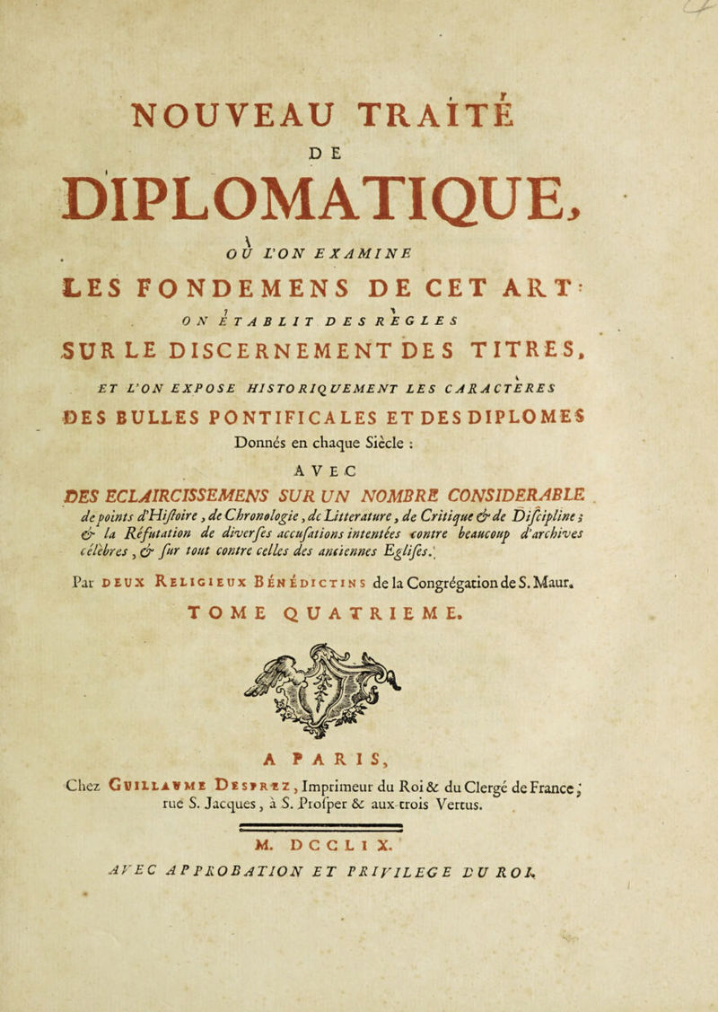 DIPLOMATIQUE, \ O U L'ON EXAMINE LES FONDEMENS DE CET AR T * i ' ON ETABLIT DES REGLES SUR LE DISCERNEMENT DE S TITRES, ET L'ON EXPOSE H1S TO RIQ UE ME NT LES CARACTERES DES BULLES PONTIFICALES ET DES DIPLOMES Donnés en chaque Siècle : AVEC DES ECLAIRCISSEMENS SUR UN NOMBRE CONSIDERABLE de points d’Hifoire, de Chronologie, de Littérature, de Critique &amp; de Difcipline s &amp; la Réfutation de diverfes accufations intentées contre beaucoup d'archives célébrés , &amp; fur tout contre celles des anciennes Eglifes. Par deux Religieux Bénédictins de la Congrégation de S. Maur. TOME QUATRIEME. A PARIS, Chez Guillaume De serez &gt; Imprimeur du Roi&amp; du Clergé de France^ rue S. Jacques, à S. Profper &amp;: aux crois Vertus. &lt;?r I ■———■ I mm M. D C C L I X. AVEC AP PROBATION ET PRIVILEGE BU ROI*