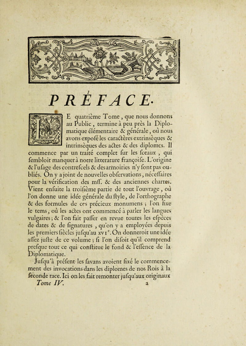 RÊ FACE- E quatrième Tome , que nous donnons au Public , termine à peu près la Diplo¬ matique élémentaire &amp;: générale, où nous avons expofé les caraétères extrinsèques &amp; intrinsèques des aétes &lt;5e des diplômes. Il commence par un traité complet fur les fceaux , qui fembloit manquera notre littérature françoife. L’origine &amp; l’ufage des contrefcels «5e des armoiries n’y font pas ou¬ bliés. On y a joint de nouvelles obfervations, nécellaires pour la vérification des mfT. &lt;5e des anciennes chartes. Vient enfuite la troifième partie de tout l’ouvrage , où l’on donne une idée générale duftyle, de l’orthographe ôc des formules de ces précieux monumens ; l’on fixe le tems, où les aéles ont commencé à parler les langues vulgaires ; &amp; l’on fait paffer en revue toutes les efpèces de dates &amp; de fignatures , qu’on y a employées depuis les premiers hècles jufqu’au xvie.On donneroit une idée allez jufte de ce volume ; fi l’on difoit qu’il comprend prefque tout ce qui conftitue le fond &amp; l’effence de la Diplomatique. jufqu’a préfent les favans avoient fixé le commence¬ ment des invocations dans les diplômes de nos Rois à la fécondé race. Ici on les fait remonter jufqu’aux originaux Tome IVa