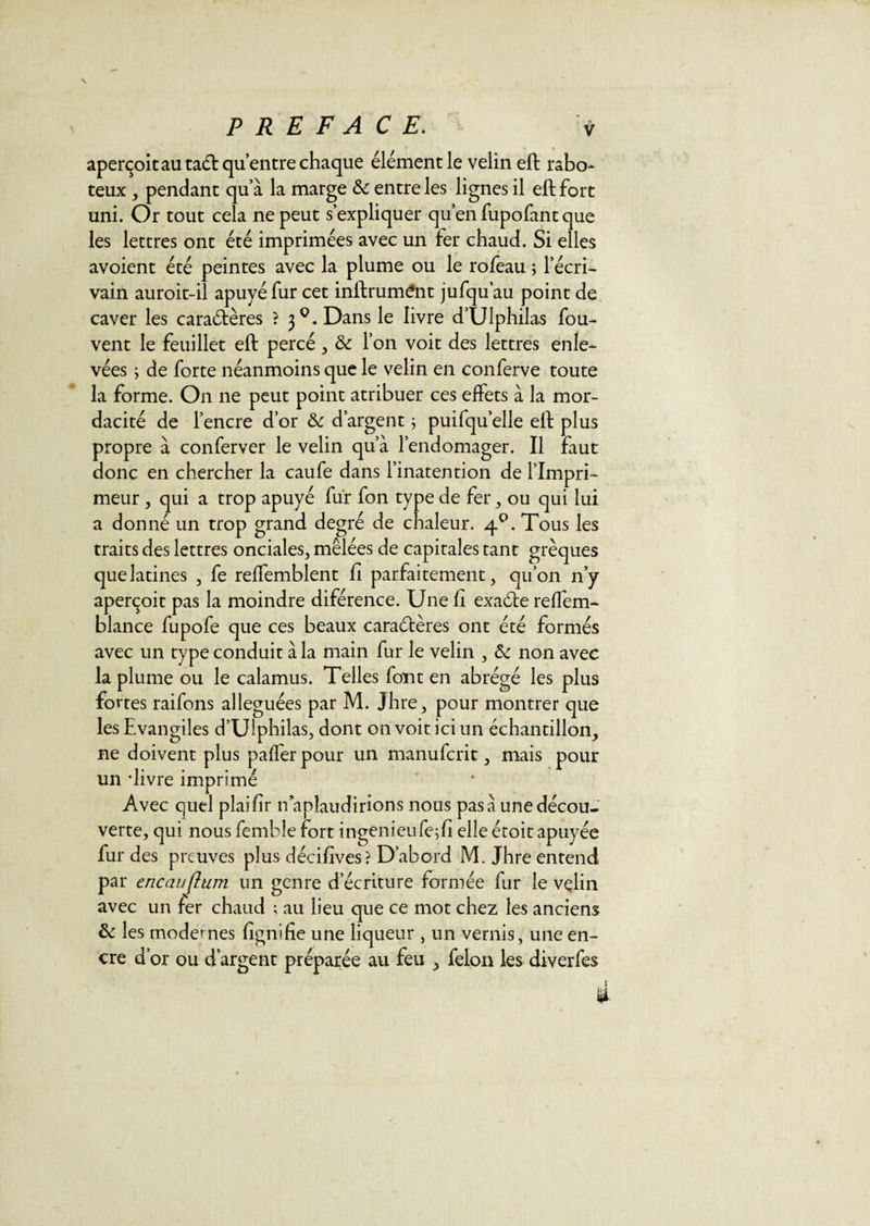 aperçoit au taét qu’entre chaque élément le velin eft rabo¬ teux , pendant qu’à la marge &amp; entre les lignes il eft fort uni. Or tout cela ne peut s’expliquer qu’en fupofant que les lettres ont été imprimées avec un fer chaud. Si elles avoient été peintes avec la plume ou le rofeau ; l’écri¬ vain auroit-il apuyéfur cet inftrum^nt jufqu’au point de caver les caractères ? 30. Dans le livre d’Ulphilas fou- vent le feuillet eft percé , &amp; l’on voit des lettres enle¬ vées ; de forte néanmoins que le velin en conferve toute la forme. On ne peut point atribuer ces effets à la mor- dacité de l’encre d’or &amp; d’argent ; puifqu’elle eft plus propre à conferver le velin qu’à l’endomager. Il faut donc en chercher la caufe dans l’inatention de l’Impri¬ meur , qui a trop apuyé fur fon type de fer, ou qui lui a donné un trop grand degré de chaleur. 4°. Tous les traits des lettres onciales, mêlées de capitales tant grèques que latines , fe reffemblent fi parfaitement, qu’on n’y aperçoit pas la moindre diférence. Une fi exaCte reffem- blance fupofe que ces beaux caractères ont été formés avec un type conduit à la main fur le velin , &amp; non avec la plume ou le calamus. Telles font en abrégé les plus fortes raifons alléguées par M. Jhre, pour montrer que les Evangiles d’Ulphilas, dont on voit ici un échantillon, ne doivent plus paffer pour un manufcrit, mais pour un -livre imprimé Avec quel plaifir n apîaudirions nous pas à une décou¬ verte, qui nous femble fort ingenieu fe;fi elle étoit apuyée fur des preuves plus décifives? D’abord M. Jhre entend par encauflum un genre d’écriture formée fur le velin avec un fer chaud ; au lieu que ce mot chez les anciens &amp; les modernes lignifie une liqueur , un vernis, une en¬ cre d’or ou d’argent préparée au feu , félon les diverfes