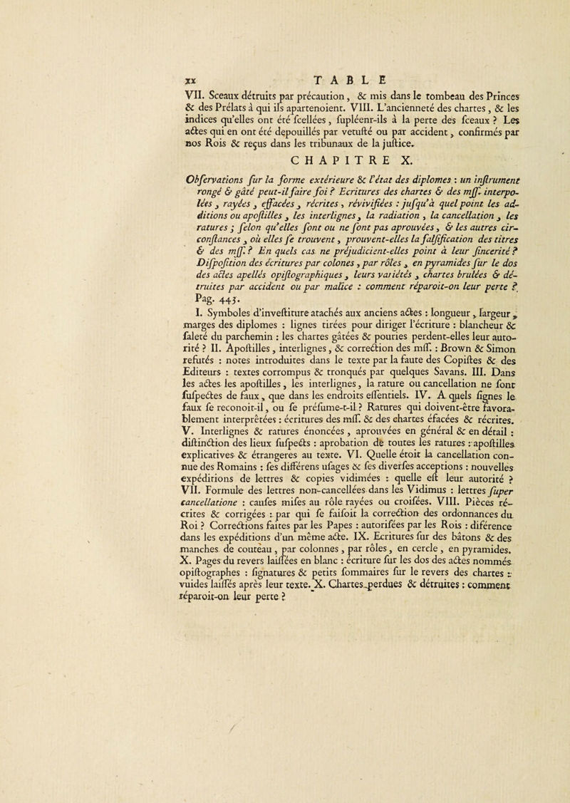 VII. Sceaux détruits par précaution, &amp; mis dans le tombeau des Princes ôc des Prélats à qui ils apartenoient. VIII. L’ancienneté des chartes, &amp; les indices quelles ont été fcellées, fupléenr-ils à la perte des fceaux ? Les aCtes qui en ont été dépouillés par vetufté ou par accident, confirmés par nos Rois &amp; reçus dans les tribunaux de la juftice. CHAPITRE X. Observations fur la forme extérieure &amp; l'état des diplômes : un injlrument rongé &amp; gâté peut-il faire foi ? Ecritures des chartes &amp; des mff interpo¬ lées y rayées effacées récrites , révivifiées : jufqu’à quel point les ad¬ ditions ou apofiilles les interlignes y la radiation , la cancellation les ratures ; félon qu’elles font ou ne font pas aprouvèes, &amp; les autres cir- confiances où elles Je trouvent, prouvent-elles la falfification des titres &amp; des mff ? En quels cas ne préjudicient-elles point à leur fincerité ? Difpofition des écritures par colones , par rôles y en pyramides fur le dos des actes apellés opifiographiques y leurs variétés chartes brûlées &amp; dé¬ truites par accident ou par malice t comment réparoit-on leur perte f Pag. 443. I. Symboles d’inveftiture atachés aux anciens aCtes : longueur y largeur , marges des diplômes : lignes tirées pour diriger l’écriture : blancheur &amp; faleté du parchemin : les chartes gâtées &amp; pouries perdent-elles leur auto¬ rité ? II. Apofiilles, interlignes, &amp; correction des mfT. : Brown &amp; Simon réfutés : notes introduites dans le texte par la faute des Copiftes &amp; des Editeurs : textes corrompus &amp; tronqués par quelques Savans. III. Dans les aCtes les apofiilles, les interlignes, la rature ou cancellation ne font fufpeCtes de faux, que dans les endroits efientiels. IV. A- quels lignes le faux fe reconoit-il, ou fe préfume-t-il ? Ratures qui doivent-être favora¬ blement interprétées : écritures des mlf. &amp; des chartes éfacées &amp; récrites. V. Interlignes &amp; ratures énoncées , aprouvèes en général &amp; en détail : diftinCtion des lieux fufpeCts : aprobation de toutes les ratures : apofiilles explicatives &amp; étrangères au texte. VI. Quelle étoit la cancellation con¬ nue des Romains : fes différens ufages 6c fes diverfes acceptions : nouvelles expéditions de lettres &amp; copies vidimées : quelle efi leur autorité ? VII. Formule des lettres non-cancellées dans les Vidimus : lettres fuper cancellatione : caufes mifes au rôle rayées ou croifées. VIII. Pièces ré¬ crites &amp; corrigées : par qui fe faifoir la correction des ordonnances du Roi ? Corrections faites par les Papes : autorifées par les Rois : diférence dans les expéditions d’un même aCte. IX. Ecritures fur des bâtons &amp; des manches, de couteau , par colonnes , par rôles, en cercle , en pyramides. X. Pag es du revers laifiées en blanc : écriture fur les dos des aCles nommés opiftographes : fignatures &amp; petits fommaires fur le revers des chartes *• vuides lailfés après leur texte._X. Chartes perdues ôc détruites : comment réparoit-on leur perte ?