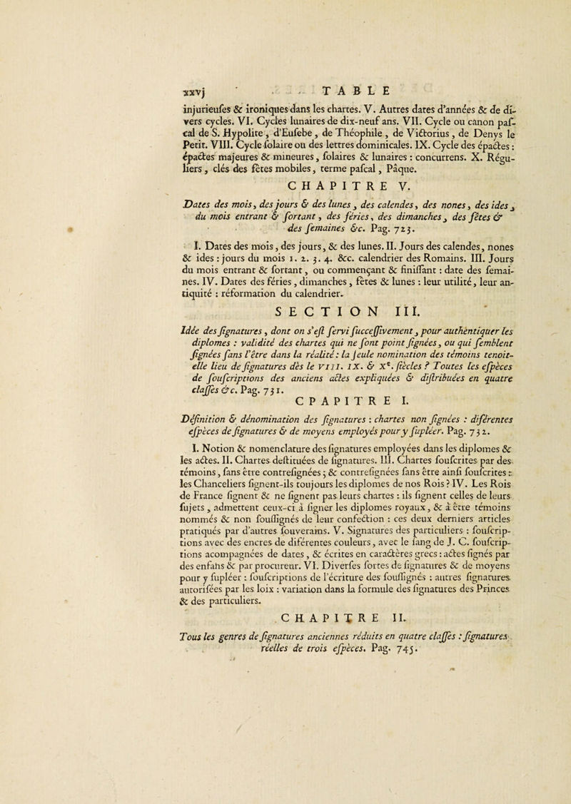 injurieufes &amp; ironiques dans les chartes. V. Autres dates d’années 8c de di¬ vers cycles. VI. Cycles lunaires de dix-neuf ans. VII. Cycle ou canon pas¬ cal de S. Hypolite, d’Eufebe , de Théophile , de Viétorius, de Denys le Petit. VIII. Cycle Polaire ou des lettres dominicales. IX. Cycle des épaétes : «pactes majeures &amp; mineures, folaires 8c lunaires : concurrens. X. Régu¬ liers , clés des fêtes mobiles, terme pafcal, Pâque. CHAPITRE V. Dates des mois, des jours &amp; des lunes , des calendes, des nones, des ides j du mois entrant &amp; fortant, des fériés, des dimanchesdes fêtes &amp; des femaines &amp;c. Pag. 723. I. Dates des mois, des jours, &amp;; des lunes. II. Jours des calendes, nones 8c ides : jours du mois 1. 2. 3.4. &amp;c. calendrier des Romains. III. Jours du mois entrant 8c fortant, ou commençant 8c finiffant : date des femai¬ nes. IV. Dates des fériés, dimanches, fêtes 8c lunes : leur utilité, leur an¬ tiquité : réformation du calendrier. SECTION III. Idée des jignaturcs, dont on s’ejl fervi fucceffwement pour authentiquer les diplômes : validité des chartes qui ne font point fignées, ou qui femblent fignées fans l'être dans la réalité : la Jeule nomination des témoins tenoit- elle lieu de fignatures des le vin. IX. &amp; xz. fiècles ? Toutes les efpèces de foufcriptions des anciens acles expliquées &amp; difiribuées en quatre claffes Ôc. Pag. 731. C P A P I T R E I. Définition &amp; dénomination des fignatures : chartes non fignées : diférentes efpèces de fignatures &amp; de moyens employés pour y fupléer. Pag. 732. I. Notion 8c nomenclature des fignatures employées dans les diplômes 8c les aétes. II. Chartes- deftituées de lignatures. III. Chartes foufcrites par des^ témoins, fans être contrelîgnées 3 8c contrelîgnées fans être ainh foufcrites r les Chanceliers lignent-ils toujours les diplômes de nos Rois ? IV. Les Rois de France lignent 81 ne lignent pas, leurs chartes t ils fgnent celles de leurs fujets , admettent ceux-ci à ligner les diplômes royaux, 8c ai être témoins nommés 8c non fouflîgnés de leur confeétion : ces deux derniers articles pratiqués par d’autres fouverams. V. Signatures des particuliers : foufcrip¬ tions avec des encres de dilérentes couleurs, avec le lang de J. C. foufcrip¬ tions acompagnées de dates, 8c écrites en caraétères grecs : aétes lignés par des enfahs &amp; par procureur. VI. Diverfes fortes de lignatures 8c de moyens pour y fupléer : foufcriptions de l’écriture des foulîîgnés : autres fignatures autorifées par les loix : variation dans la formule des fignatures des Princes 8c des particuliers. CHAPITRE il Tous les genres de fignatures anciennes réduits en quatre claffes : fignatures réelles de trois efpèces. Pag. 745.