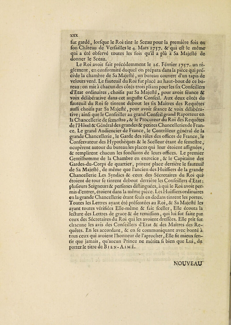 fat gardé, lorfque le Roi tint le Sceau pour la première fois en fon Château de Verfaillesle 4. Mars 1757. &amp; qui même qui a été obfervé toutes les fois qu’il a plû a Sa Majefté de donner le Sceau. Le Roi avoir fait précédemment le 16. Février 17^7.. un ré¬ glement, en conformité duquel on prépara dans la pièce qui pré¬ cède la chambre de Sa Majefté,un bureau couvert d’un tapis de velours verd. Le fauteuil du Roi fut placé au haut-bout de ce bu¬ reau : on mit à chacun des côtés trois plians pour les fix Confeillers d’Etat ordinaires, choifis par Sa Majefté, pour avoir féance ôc voix délibérative dans cet augufte Confeil. Aux deux côtés du fauteuil du Roi fe tinrent debout les fix Maîtres des Requêtes auffi choifis par Sa Majefié, pour avoir féance &amp;: voix délibéra¬ tive ; ainfi que le Confeiller au grand Confeil grand Raporteur eu la Chancellerie de femeftre , le Procureur du Roi des Requêtes de l’Hôtel ôc Général des grandes &amp; petites Chancelleries de Fran¬ ce. Le grand Audiencier de France, le Contrôleur général de la grande Chancellerie ,1e Garde des. rôles des offices de France, le Confecvateur des Hypothèques &amp;: le Scelleur étant de femeftre,. ocupèrent autour du bureau les places qui leur étoient affignées, &amp; remplirent chacun les fondions de leurs offices. Le premier Gentilhomme de la Chambre en exercice , &amp; le Capitaine des Gardes-du-Corps de quartier, prirent place derrière le fauteuil' de Sa Majefté, de même que l’ancien des Huiffiers de la grande Chancellerie Les Syndics &amp;c ceux des Sécretaires du Roi qui5 étoient de tour fe tinrent debout derrière les Confeillers d’Etat: plufieurs Seigneurs &amp; perfones diftinguées, à qui le Roi avoit per¬ mis d’entrer, étoient dans la même pièce. Les Huiffiers ordinaires en la grande Chancellerie étant feuls en dedans tinrent les portes. Toutes les Lettres ayant été préfentées au Roi, &amp; Sa Majefté les ayant toutes vérifiées Elle-même &amp;z fait fceller, Elle écouta la ledure des Lettres de grâce &amp; de remifiion, qui lui fut faite par ceux des Sécretaires du Roi qui les avoient dreffiées, Elle prit fut chacune les avis des Confeillers d’Etat Sc des Maîtres des Re¬ quêtes. En les accordant, &amp;: en fe communiquant avec bonté à- tous ceux qui avoient l’honneur de l’aprocher, Elle fit mieux fen- rir que jamais, qu’aucun Prince ne mérita fi bien que Lui,.de. porter le titre de B1 e n - A1 m é.. NOUVEAU