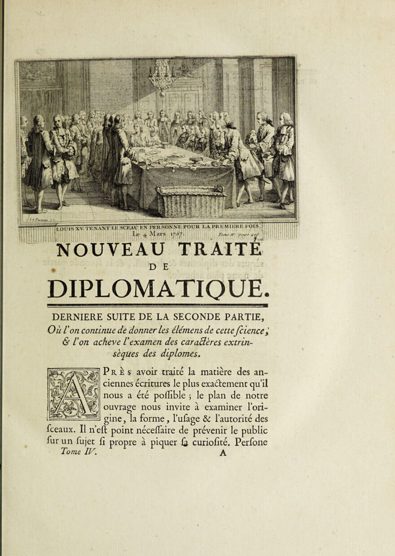 IHR1Î FOI B NOUVEAU TRAITE D E DIPLOMATIQUE. DERNIERE SUITE DE LA SECONDE PARTIE, Où l'on continue de donner les élémens de cette fcience'% &amp; U on achevé l'examen des caractères extrin¬ sèques des diplômes. Près avoir traité la matière des an¬ ciennes écritures le plus exactement qu’il nous a été pofïible ; le plan de notre ouvrage nous invite à examiner l’ori¬ gine , la forme, l’ufage &amp; l’autorité des fceaux. Il n’eft point néceflaire de prévenir le public fur un fujet fi propre à piquer {3, curiofité. Perfone Tome IV. A