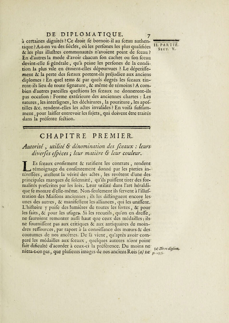 à certaines dignités?Ce droit fe bornoit-ilau fceau authen¬ tique ? A-t-on vu des fiècles, où les perfones les plus qualifiées &amp; les plus illuftres communautés n’avoient point de fceau ? En d’autres la mode d’avoir chacun fon cachet ou fon fceau devint-elle fi générale, qu’à peine les perfones de la condi¬ tion la plus vile en étoient-elles dépourvues ? Le déperilfe- ment &amp;: la perte des fceaux portent-ils préjudice aux anciens diplômes ? En quel tems &amp;: par quels degrés les fceaux tin¬ rent-ils lieu de toute fignature, &amp;: même de témoins ? A com¬ bien d?autres pareilles queftions les fceaux ne donneront-ils pas occafion ? Forme extérieure des anciennes chartes : Les ratures, les interlignes, les déchirures, la pouritureles apofi. tilles &amp;c. rendent-elles les aétes invalides ? En voilà fufifam- ment, pour lailfer entrevoir les fujets, qui doivent être traités dans la préfente feétion.- CHAPITRE PREMIER. Autorité , utilité &amp; dénomination des fceaux : leurs diverfes ejpèces ; leur matière &amp; leur couleur. LEs fceaux confirment &amp; ratifient les contrats, rendent témoignage du confentement donné par les parties in- téreffées, ateftent la vérité des actes, les revêtent d’une des principales marques de folennité, qu’ils puilfent tirer des for¬ malités prefcrites par les loix. Leur utilité dans l’art héraldi¬ que fe montre d’elle-même. Non-feulement ils fervent à l’illuf- tration des Maifons anciennes ; ils les diftinguent encore les unes des autres, &amp; manifeftent les alliances, qui les uniffent. L’hiltoire y puife des lumières de toutes les fortes , &amp;: pour les faits, &amp; pour les ufages-. Si les recueils, qu’on en drelfe,- ne fauroient remonter aufli haut que ceux des médailles ; ils ne fourniffent pas aux critiques &amp; aux antiquaires de moin¬ dres reffources, par raport à la conoilfance des mœurs &amp;c des coutumes de nos ancêtres. De là vient, qu’après avoir com¬ paré les médailles aux fceaux , quelques auteurs n’ont point fait dificulté d’acorder à ceux-ci la préférence. Du moins ne niera-t-on pas, que plufieurs images de nos anciens Rois (a) ne ■ II. P A R. TI E. S e e r. V. (a) Dè n dîplofih.