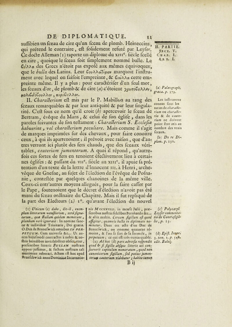 auflibien un fceau de cire qu’un fceau de plomb. Heineccius, qui prétend le contraire, eft folidement réfuté par Leyfer. Ce dode Alleman ( i ) raporte un diplôme du xiiic. liècle fcellé en cire , quoique le fceau foit Amplement nommé bulle. Le C'JAAa. des Grecs n’étoit pas expofé aux mêmes équivoques, que le bulla des Latins. Leur CovAAcClnpiov marquoit l’inftru- ment avec lequel on faifoit l’empreinte, Sc ÇovAAa. cette em¬ preinte même. Il y a plus : pour cara&amp;érifer d’un feulmot, les fceaux d’or, de plomb&amp;; de cire (a) c’étoient xpuwëvAAoy, poAtGePcGovAAov , MpcCüAAov. II. Characlerium eft mis par le P. Mabillon au rang des fceaux remarquables &amp; par leur antiquité &amp;c par leur Angula¬ rité. C’eft fous ce nom qu’il croit {b) apercevoir le fceau de Bertram, évêque du Mans, &amp; celui de fon églife , dans les paroles fuivantes de fon teftament : Characlerium S. Ecclejice habuerint 3 vel characlerium peculiare. Mais comme il s’agit de marques imprimées fur des chevaux, pour faire conoitre ceux, à qui ils aparrenoient ; il prévoit avec raifon , que d’au¬ tres verront ici plutôt des fers chauds, que des fceaux véri¬ tables, cauterium jumentorum. A quoi il répond, qu’autre- fois ces fortes de fers en tenoient éfedivement lieu à certai¬ nes églifes : &amp; paffant du viic. fiècle au xme. il apuie fa pré¬ tention d’un texte de la lettre d’innocent ni. à Henri, arche¬ vêque de Gnefne, au fujet de l’éleétion de l’évêque de Pofna- nie , conteftée par quelques chanoines de la même ville. Ceux-ci entr’autres moyens allégués, pour la faire cafter par le Pape, foutenoient que le décret d’éleétion navoit pas été muni du fceau ordinaire du Chapitre. Mais il fut répliqué de la part des Electeurs (z) i°. qu’avant l’éle&amp;ion du nouvel (i) Unicum (c) dabo , dit-il , exem- plum litterarum vetuftiorum , ccrâfigna- tarum, quct Buttant quidem memorant 3 plumbum vero ignorant : In nomine fane¬ ra: 8c individus Trinitatis, Dei gratia. O.Dux de Brunefwick omnibus IN per- petuum. Cum univerfa Sec... Ut au- tem hujufmodi contradus à nobis 8c no- ftris heredibus inviolabiliter obfer#ctur, prefentibus litteris Bullam noftram apponi jufTimus, 8c fadum noftrum tali munimine roborari. Adum eft hoc apud Brunfchw' ick anno Dominiez Incarnatio¬ ns M ccxxxm. in menfe Julii , pra:- fentibus noftrisfidelibusBernhardo Sec... 8c aliis muftis. Cereum figillum eft quod ajftgitur, quamvis bulla in diplomate no- minetur. Dans cet ade d’un Duc de Brancfw'ick, on nomme quatorze té¬ moins , 8c l’on fe fert de la formule , in perpetuum ; ce qui eft très-remarquable. (i) Ad hoc (d) pars adverfa refpondit q'.iod &amp; fi figillo abfque litteris uti con- fiueverit capitulum memoratum , quod non canonicorum figillum, fed potius jumen- toru/jt cauterium videbatur j habito tamen Bij II. PARTIE. ?£CT. V. C H A P. I. A, R t. I. (a) Palxographl gnzca.p. 379. Les inftrumens connus fous les noms de charaEle- rium ou chara&amp;e- rio 8c de caute¬ rium ne doivent point être nais au nombre des vrais fceaux. (b) De re Di- plom, p. 131. (c) Polycarpi Leyfer commenta- tio de Contrafigil- lis, p. 15. (d) Epift. Innoc. 3. torn. 1. p- J4S. edit. Balui-