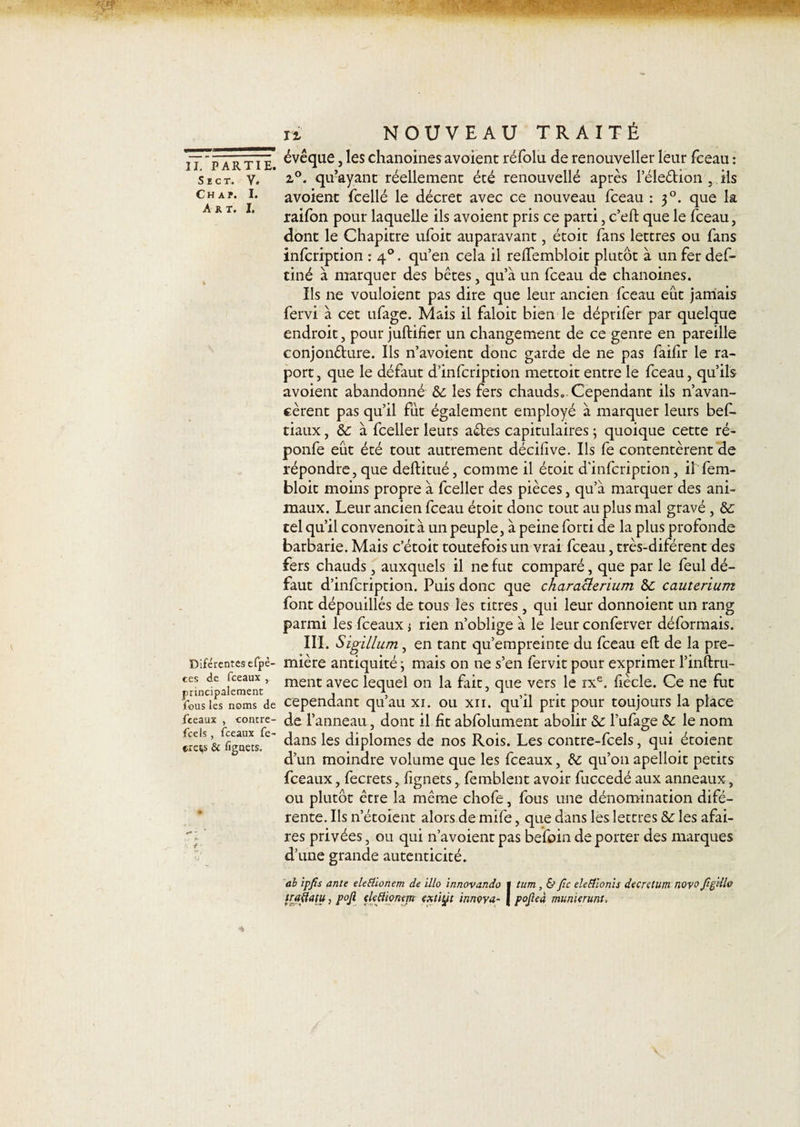 iT p artTI évêque, les chanoines avoient réfolu de renouveller leur fceau : sect. v. 2,0. qu’ayant réellement été renouvellé après l’éle&amp;ion , ils Ch a p. i. avoient fcellé le décret avec ce nouveau fceau : 30. que la raifon pour laquelle ils avoient pris ce parti, c’eft que le fceau, dont le Chapitre ufoit auparavant, étoit fans lettres ou fans infcription : 40. qu’en cela il relfembloit plutôt à un fer def&gt; tiné à marquer des bêtes, qu’à un fceau de chanoines. Ils ne vouloient pas dire que leur ancien fceau eût jamais fervi à cet ufage. Mais il faloit bien le déprifer par quelque endroit, pour juftifier un changement de ce genre en pareille conjoncture. Ils n’avoient donc garde de ne pas failir le ra- port, que le défaut d’infcription mettoit entre le fceau, qu’ils avoient abandonné Sc les fers chauds*.Cependant ils n’avan¬ cèrent pas qu’il fût également employé à marquer leurs bef- tiaux, &amp; à fceller leurs aCtes capitulaires ; quoique cette ré- ponfe eût été tout autrement décilive. Ils fe contentèrent de répondre, que deftitué, comme il étoit d'infcription, il fem- bloit moins propre à fceller des pièces, qu’à marquer des ani¬ maux. Leur ancien fceau étoit donc tout au plus mal gravé , &amp;: tel qu’il convenoità un peuple, à peine forti de la plus profonde barbarie. Mais c’étoit toutefois un vrai fceau, très-diférent des fers chauds, auxquels il ne fut comparé, que par le feul dé¬ faut d’infcription. Puis donc que charatlerium &amp;: cauterium font dépouillés de tous les titres, qui leur donnoient un rang parmi les fceaux ; rien n’oblige à le leur conferver déformais. III. Sigillum, en tant qu’empreinte du fceau eft de la pre- Diférentesefpè- mière antiquité ; mais on ne s’en fervit pour exprimer l’inftru- ces de fceaux , ment avec leque} on ja fait - que vers le ixe. fiècle. Ce ne fut principalement . 1 51 . . . . fous les noms de cependant quau xi. ou xii. quil prit pour toujours la place fceaux , contre- de l’anneau, dont il fit abfolument abolir &amp; Tufas^e &amp; le nom tre^s &amp; fignets dans les diplômes de nos Rois. Les contre-fcels, qui étoient d’un moindre volume que les fceaux, &amp;: qu’on apelloit petits fceaux, fecrets, fignets, femblent avoir fuccedé aux anneaux, ou plutôt être la même chofe, fous une dénomination difé- rente. Ils n’étoient alors de mife, que dans les lettres &amp;: les afai- res privées, ou qui n’avoient pas befoin de porter des marques d’une grande autenticité. al ipfis ante eleEüonem de illo innovando l tum, &amp; Jîc eleffionis decretum novo figdl® traflatu, pofi ekâionm extiÿt innova- | pojleà munierunt.