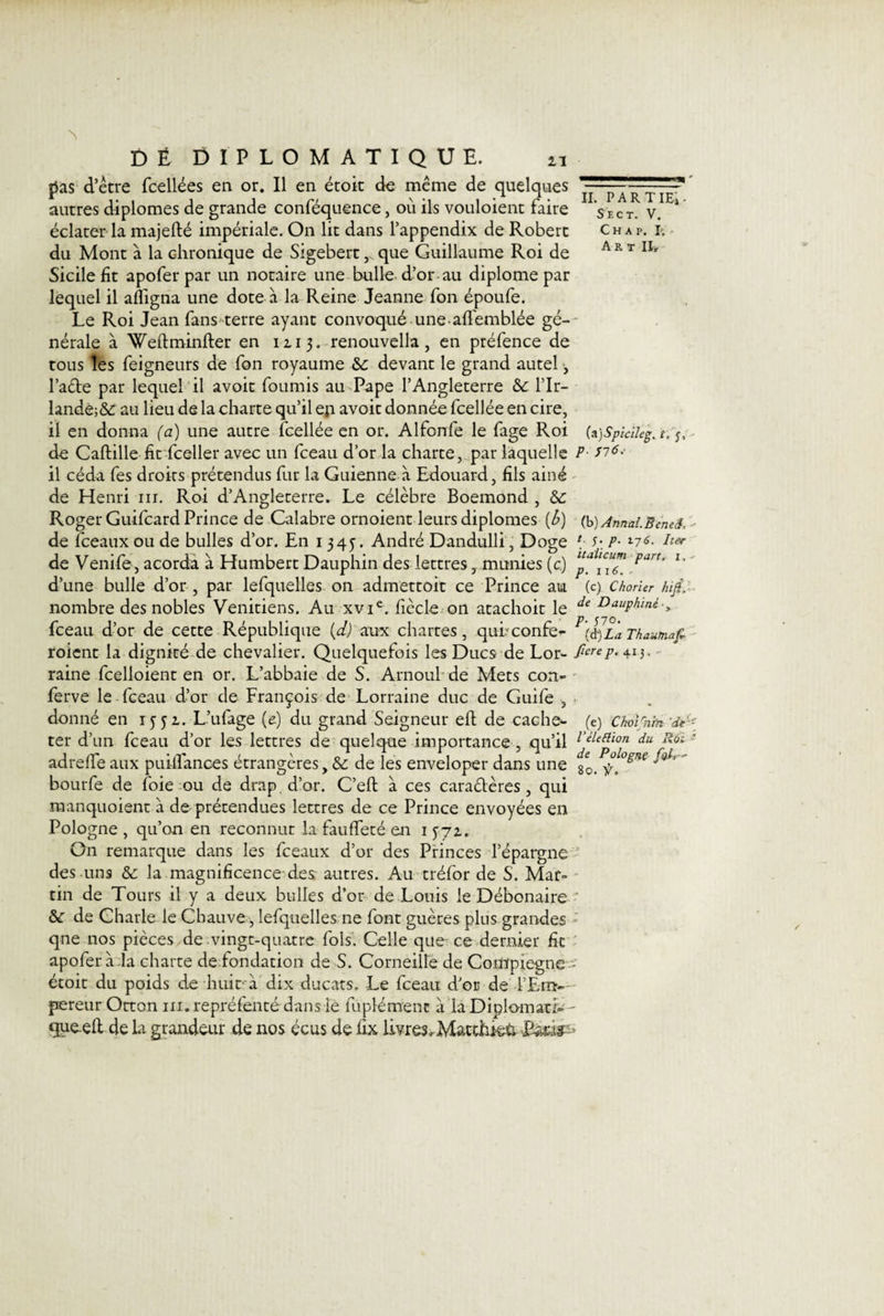 pas d’être fcellées en or. Il en étoit de même de quelques autres diplômes de grande conféquence, où ils vouloient faire éclater la majefté impériale. On lit dans l’appendix de Robert du Mont à la chronique de Sigebertque Guillaume Roi de Sicile fit apoferpar un notaire une bulle d’or au diplôme par lequel il afiigna une dote à la Reine Jeanne fon époufe. Le Roi Jean fans terre ayant convoqué une-alfemblée gé¬ nérale à Weftminfter en 1113. renouvella, en préfence de tous les feigneurs de fon royaume &amp;c devant le grand autel, l’aCte par lequel il avoir fournis au Pape l’Angleterre l’Ir- lande;&amp; au lieu de la charte qu’il en avoir donnée fcellée en cire, il en donna (a) une autre fcellée en or. Alfonfe le fage Roi de Caftille fit fceller avec un fceau d’or la charte, par laquelle il céda fes droits prétendus fur la Guienne à Edouard, fils ainé de Henri ni. Roi d’Angleterre» Le célèbre Boemond , Roger Guifcard Prince de Calabre ornoient leurs diplômes [b) de fceauxou de bulles d’or. En 1 345. André Dandulli, Doge de Venife, acorda à Humbert Dauphin des lettresmunies (c) d’une bulle d’or , par lefquelles on admettoit ce Prince au nombre des nobles Vénitiens. Au xvie. ficelé on atachoit le fceau d’or de cette République (d) aux chartes, quheonfe- roient la dignité de chevalier. Quelquefois les Ducs de Lor¬ raine fcelloient en or. L’abbaie de S. Arnoul de Mets con- ferve le fceau d’or de François de Lorraine duc de Guife , donné en 1551. L’ulage (e) du grand Seigneur eft de cache¬ ter d’un fceau d’or les lettres de quelque importance , qu’il adreffe aux puilfances étrangères, &amp; de les enveloper dans une bourfe de foie ou de drap d’or. C’eft à ces caractères, qui manquoient à de prétendues lettres de ce Prince envoyées en Pologne , qu’on en reconnut la fauffeté en 15-71. On remarque dans les fceaux d’or des Princes l’épargne des uns &amp; la magnificence des autres. Au tréfor de S. Mar¬ tin de Tours il y a deux bulles d’or de Louis le Débonaire &amp; de Charle le Chauve, lefquelles ne font guères plus grandes qne nos pièces de .vingt-quatre fols. Celle que ce dernier fit apofer à .la charte de fondation de S. Corneille de Compiegne étoit du poids de huit à dix ducats. Le fceau d’or de l’Em¬ pereur Orton iii. repréfenté dans le fuplément à la Diplomatie que-eh de la grandeur de nos écus de ûx livres. Macthkü Patit- II. part ieî • Sect. V. C h a p. p. Art Ih (a)Spicïleg. t. f, p. yjô. (b ) Annal.Bernd, t J. p. 176. lier italicum part, i, - p. 116. ~ (c) Chorier hifi, de Dauphiné -, p. J70. (à) La Thautnaf- fierep. 413. - (e) Choi rnïn'de '- l’élettion du liai ■ de Pologne foL' 80. f.