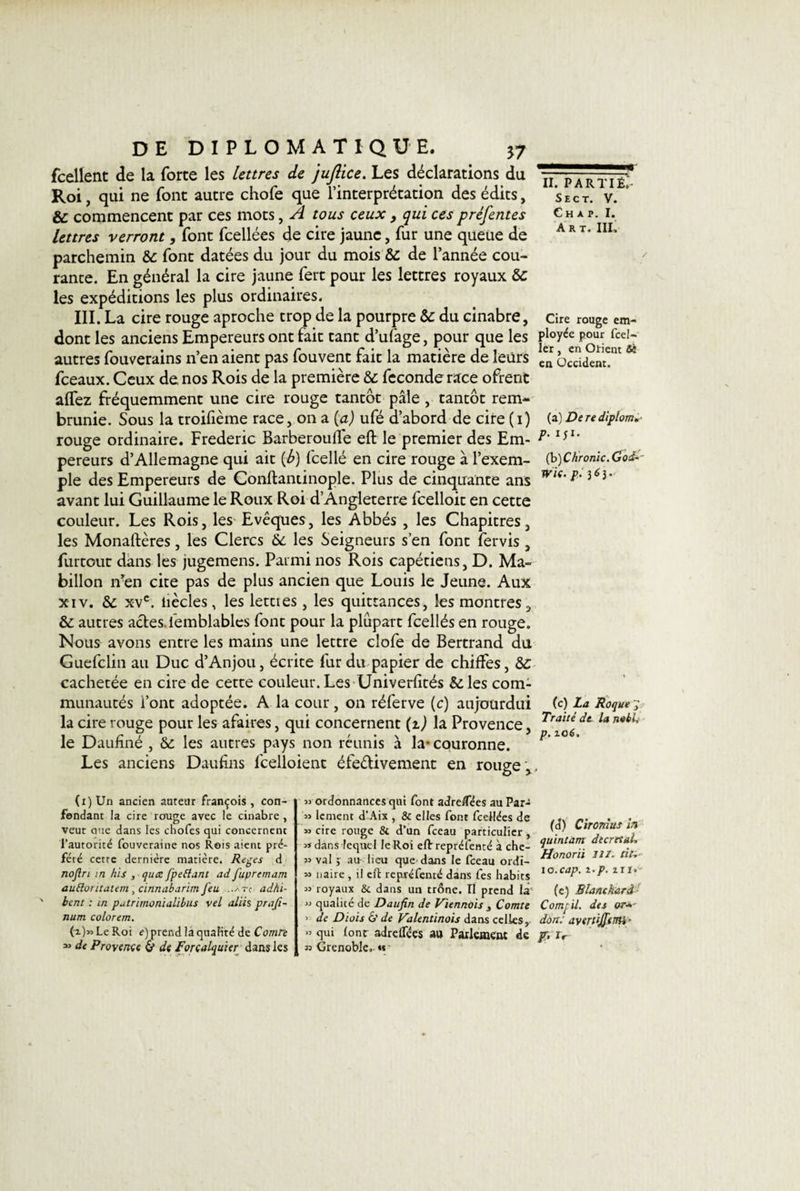 fcellent de la forte les lettres de jujlice. Les déclarations du Roi, qui ne font autre chofe que l’interprétation des édits, &amp; commencent par ces mots, A tous ceux , qui ces préfentes lettres verront, font fcellées de cire jaune, fur une queue de parchemin 6c font datées du jour du mois 6c de l’année cou¬ rante. En général la cire jaune fert pour les lettres royaux 6c les expéditions les plus ordinaires. III. La cire rouge aproche trop de la pourpre 6c du cinabre, dont les anciens Empereurs ont fait tant d’ufage, pour que les autres fouverains n’en aient pas fouvent fait la matière de leurs fceaux. Ceux de nos Rois de la première &amp;: fécondé race ofrent aflez fréquemment une cire rouge tantôt pâle, tantôt rem¬ brunie. Sous la troifième race, on a [a) ufé d’abord de cire (i) rouge ordinaire. Frédéric Barberoulfe eft le premier des Em¬ pereurs d’Allemagne qui ait {b) fcellé en cire rouge à l’exem¬ ple des Empereurs de Conftaniinople. Plus de cinquante ans avant lui Guillaume le Roux Roi d’Angleterre fcelloit en cette couleur. Les Rois, les Evêques, les Abbés , les Chapitres, les Monaftères, les Clercs 6c les Seigneurs s’en font fervis, furtout dans les jugemens. Parmi nos Rois capétiens, D. Ma- billon îfen cite pas de plus ancien que Louis le Jeune. Aux xiv. 6c xvc. liècles, les lettres, les quittances, les montres, 6c autres actes, iemblables font pour la plupart fcellés en rouge. Nous avons entre les mains une lettre clofe de Bertrand du Guefclin au Duc d’Anjou, écrite fur du papier de chiffes, 6c cachetée en cire de cette couleur. Les Univerfités &amp;les com¬ munautés font adoptée. A la cour, on réferve (c) aujourdui la cire rouge pour les afaires, qui concernent (z) la Provence, le Daufïné , 6c les autres pays non réunis à la- couronne. Les anciens Daufins lcelloient éfeétivement en rouge . (i) Un ancien auteur François , con¬ fondant la cire rouge avec le cinabre , veut eue dans les chofes qui concernent l’autorité fouveraine nos Rois aient pré¬ féré cette dernière matière. Reges d nojlri in hïs , quœ fpetîani ad fupremam auElontaiem, cïnnabarim feu -àtc adhi- ' beni : in putrirrwmalibus vel aliis prajî- num colorem. (i)*&gt; Le Roi e) prend la qualité de Comre “ de Provenue &amp; de Forcalquier dans les « ordonnances qui font adretfees au Par- « lement d’Aix , &amp; elles font fcellées de » cire rouge &amp; d’un fceau particulier, si dans lequel le Roi eft repréfenté à che- 33 val ; au lieu que dans le fceau ordï- » naire , il eft repréfenté dans fes habits 33 royaux &amp; dans un trône. II prend là 3J qualité de Daufin de Viennois , Comte ’ de Diois £&gt;' de Valentinois dans celles,. &gt;3 qui font adreflees au Parlement de 33 Grenoble, « —■——— II. PARTI il- Sect. V. Ch a p. I. Art. III, Cire rouge em¬ ployée pour fcel- ler , en Orient Si en Occident. (a) De re diplom*- P• 1 J1* (b )C/ironie. Ood-- wie. p. 363. (c) La Roque g Traité dt- la nabi, p. 106, (d) Cironius in quintam décrétai, Honorii HZ. tiu 10.cap. 2.p. 211, (e) Blanchard Compil. des or■»' don: avenffimb' f.lr