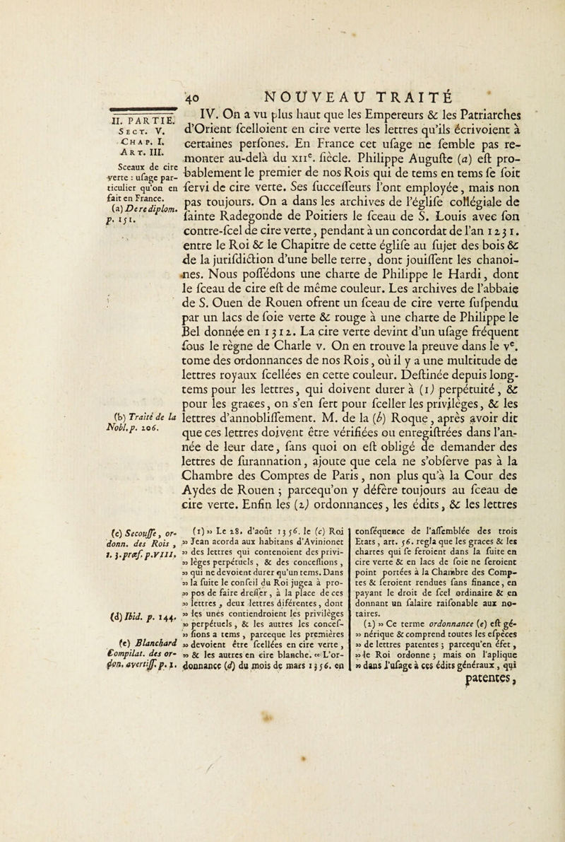 S E C T. V. Ch a p. I. Art. III. Sceaux de cire -yerte : ufage par¬ ticulier qu'on en fait en France. (a )Derediplom. F' (b) Traité de la Nobl.p. 101i. (c) Secoujjê, or- donn. des Rois , J. }-pr#f, p.VIU, (d) Ibid. p. j 44. (e) Blanchard Compilât, des or- 4on, avertijf. p. 1. 40 NOUVEAU TRAITÉ IV. On a vu plus haut que les Empereurs &amp;c les Patriarches d’Orient fcelloient en cire verte les lettres qu’ils écrivoient à certaines perfones. En France cet ufage ne femble pas re¬ monter au-delà du xiic. fiècle. Philippe Augufte (a) eft pro¬ bablement le premier de nos Rois qui de tems en tems fe foit fervi de cire verte. Ses fuccelfeurs l’ont employée, mais non pas toujours. On a dans les archives de l’églife collégiale de fainte Radegonde de Poitiers le fceau de S. Louis avec fon contre-fcel de cire verte, pendant à un concordat de l’an 1231. entre le Roi le Chapitre de cette églife au fujet des bois &amp;c de la jurifdiélion d’une belle terre, dont jouilfent les chanoi¬ nes. Nous poffédons une charte de Philippe le Hardi, dont le fceau de cire eft de même couleur. Les archives de l’abbaie de S. Ouen de Rouen ofrent un fceau de cire verte fufpendu par un lacs de foie verte &amp; rouge à une charte de Philippe le Bel donnée en 1312. La cire verte devint d’un ufage fréquent fous le règne de Charle v. On en trouve la preuve dans le vc. tome des ordonnances de nos Rois, où il y a une multitude de lettres royaux fcellées en cette couleur. Deftinée depuis long- tems pour les lettres, qui doivent durer à (ij perpétuité, &amp;: pour les grâces, on s’en fert pour fceller les privilèges, &amp;: les lettres d’annobliffement. M. de la (b) Roque, après avoir dit que ces lettres doivent être vérifiées ou enregiftrées dans l’an¬ née de leur date, fans quoi on eft obligé de demander des lettres de furannation, ajoute que cela ne s’obferve pas à la Chambre des Comptes de Paris, non plus qu’à la Cour des Aydes de Rouen 5 parcequ’011 y défère toujours au fceau de cire verte. Enfin les {2.) ordonnances, les édits, &amp; les lettres (1) » Le 18. d’août 13 56. le (c) Roi m Jean acorda aux habitans d’Avinionet ss des lettres qui contenoient des privi- ss lèges perpétuels, &amp; des concelfions, 3s qui ne dévoient durer qu’un tems. Dans 3s la fuite le confeil du Roi jugea à pro- 33 pos de faire drefier, à la place de ces 33 lettres , deux lettres diférentes , dont 3» les unes contiendroient les privilèges »3 perpétuels, &amp;. les autres les concef- 33 fions a tems , pareeque les premières 33 dévoient être fcellées en cire verte , 33 &amp; les autres en cire blanche. « L’or- dounance {d) du mois de mars 13 $6, en conféquence de I’aflemblée des trois Etats, art. 56. régla que les grâces &amp; les chartes qui fe feraient dans la fuite en cire verte &amp; en lacs de foie ne feraient point portées à la Chambre des Comp¬ tes &amp; feraient rendues fans finance, en payant le droit de feel ordinaire &amp; en donnant un falaire raifonable aux no¬ taires. (i) 33 Ce terme ordonnance (e) eft gé- 33 nérique &amp; comprend toutes les efpèces 33 de lettres patentes ; pareequ’en éfet, 33 le Roi ordonne ; mais on l’aplique w dans J’ufage à ces édits généraux, qui patentes,