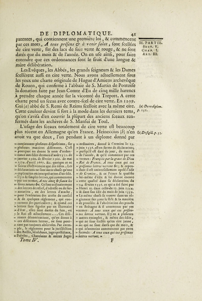 r DE DIPLOMATIQUE. 4r patentes, qui contiennent une première loi, &amp; commencent par ces mots, A tous préfens dr à venir falut } font fcellées de cire verte, fur des lacs de foie verte &amp; rouge, &amp;c ne font datés que du mois &amp;: de l’année. On en ufe ainli, pour faire entendre que ces ordonnances font le fruit d’une longue ôc mûre délibération. Les Evêques, les Abbés, les grands feigneurs &amp; les Dames fcellèrent auffi. en cire verte. Nous avons a&amp;uellement fous les yeux une charte originale de Hugue d’Amiens archevêque de Rouen, qui confirme à l’abbaie de S. Martin de Pontoife la donation faite par Jean Comte d’Eu de cinq mille harencs à prendre chaque année fur la vicomté du Treport. A cette charte pend un fceau avec contre-fcel de cire verte. En 1209. Gui (a) abbé de S. Remi de Reims fcelloit avec la même cire. Cette couleur devint fi fort à la mode dans les derniers tems, qu’on s’avifa d’en couvrir la plupart des anciens fceaux ren¬ fermés dans les archives de S. Manfui de Toul. L’ufage des fceaux totalement de cire verte eft beaucoup avoit vu que deux, l’un pendant à un diplôme donné par 93 contiennent plufieurs difpofitions, fur 93 plufieurs matières difércntes. C’eft 33 pourquoi on donne le nom d’ordon- 93 nance aux édits desmois d’août i j 39. de 93 janvier 1 560. de février 1 $66. de mai 33 1579. d’avril 1667, 8cc. quoique ce ne 33 foient éfeélivement que des édits... Les •33 déclarations ne font autre chofe qu’une 33 explication ou interprétation d’un édit. 33 IJ y a de (impies lettres,qui commencent 33 par ces termes,^ nos ameç &amp; féaux les »3 Gens tenans be. Ce font ordinairement 33 des lettres de relief, d’adrelfe ou de fur- 33 annation , ou des lettres d’atache , «3 pour l’exécution des arrêts du confeil 93 &amp; de quelques réglemens , qui con- 33 cernent des particuliers 5 8c quand ces » lettres font lignées par un fécretaire ?» d’état , elles l’ont datées du lieu, où 33 le Roi eft actuellement..., Ces difé- 33 rentes dénominations, qu’on donne à 33 ces diférentes lettres , ne font pour- »3 tant pas toujours obfervées. Par exem- 93 pie , le réglement pour la jurifdiétion 33 des Baillis,Sénéchaux, jugesprélîdiaux, v Prévôts, Châtelains &amp; autres Juges Tome IV. 33 ordinaires , donné à Cremieu le 19. 3» juin x f 3 6. eft en forme de déclaration; 33 puifqu’il eft daté du jour, du mois &amp; 33 de l’année, &amp; qu’il commence par ces 33 termes : François parla grâce de Dieu 33 Roi de France. A tous ceux qui ces 33 piefentes lettres verront 6*&lt;;; &amp; cepen- 33 dant il eft univerfellement apelé l'édit 33 de Cremieu , &amp; ce Prince le qualifie 33 lui-même d’édit &amp; lui donne encore 33 cette qualité dans fa déclaration du 33 14 février 153 6. ce qui a été fuivi par 33 Henri 11. dans celle du 17. juin 1 f 54. 33 8c dans fon édit du mois de juin 15 j 9. 3» La même chofe fe trouve dans un ré- 33 glement fait pour le ftile 8c la manière 33 de procéder 8c l’abréviation des procès 33 en Brétagne &amp; il commence par ces 33termes : A tous ceux qui ces prèfen- 33 tes lettres verront. Il y en a plufieurs 33 autres exemples , 8c même des édits, 33 qui ne font fcellés qu’en cire jaune , 33 ou qui ne font datés que du mois, 5c 33 qui néanmoins commencent par cette 33 formule : A tous ceux qui ces préfentes »3 lettres verront, w F II. PARTIE. S E C T. V. C H A P. I. Art. III. (a) Derediplom. P• IJ*»