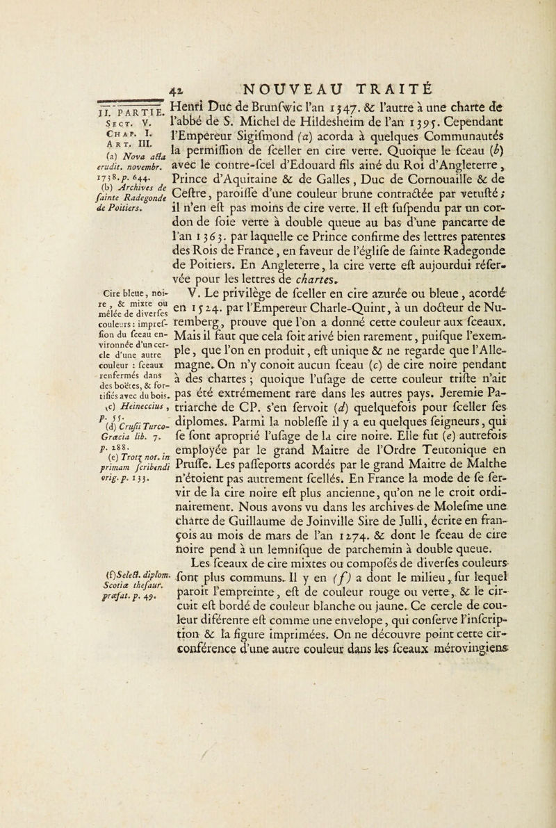 NOUVEAU TRAITÉ Henri Duc de Brunfwic l’an 13 47. 8c l’autre à une charte de l’abbé de S. Michel de Hildesheim de l’an 1393. Cependant l’Empereur Sigifmond (a) acorda à quelques Communautés la permiffton de fceller en cire verte. Quoique le fceau (h) avec le contre-fcel d’Edouard fils ainé du Roi d’Angleterre , Prince d’Aquitaine 8c de Galles, Duc de Cornouaille &amp;c de II. PARTIE. S E C T. V. Ch a p. I. Art. III. (a) Nova atfa érudit, novembr. 1738.P- 644. fainte^Radégonde Ceftre, paroiffe d’une couleur brune contrariée par vetufté, de Poitiers. il n’en eft pas moins de cire verte. Il eft fufpendu par un cor¬ don de foie verte à double queue au bas d’une pancarte de i’an 1363. par laquelle ce Prince confirme des lettres patentes des Rois de France, en faveur de l’églife de fainte Radegonde de Poitiers. En Angleterre, la cire verte eft aujourdui réfer- vée pour les lettres de chartes* cire bleue, noi- V. Le privilège de fceller en cire azurée ou bleue, acordé înêiéfdediverfts erî U14* par l’Empereur Charle-Quint, à un doéleur deNu- couleurs: impref- remberg, prouve que l’on a donné cette couleur aux fceaux. Eon du fceau en- Mais il faut que cela foit arivé bien rarement, puifque l’exem- irawaïT P^e &gt; 4ue l’on en produit, eft unique 8c ne regarde que l’Alle¬ magne. On n’y conoit aucun fceau (c) de cire noire pendant à des chartes ; quoique l’ufage de cette couleur trifte n’ait pas été extrêmement rare dans les autres pays. Jeremie Pa¬ triarche de CP. s’en fervoit (d) quelquefois pour fceller fes diplômes. Parmi la nobleffe il y a eu quelques feigneurs, qui fe font aproprié l’ufage de la cire noire. Elle fut (e) autrefois (e)7Vo/ not in empl°yée par le grand Maitre de l’Ordre Teutonique en rimam fcribendi Prude. Les paffeports acordés par le grand Maitre de Malthe n’étoientpas autrement fcellés. En France la mode de fe fer- vir de la cire noire eft plus ancienne, qu’on ne le croit ordi¬ nairement. Nous avons vu dans les archives de Molefme une charte de Guillaume de Joinville Sire de Julli, écrite en Fran¬ çois au mois de mars de l’an 1274. 8c dont le fceau de cire noire pend à un lemnifque de parchemin à double queue. Les fceaux de cire mixtes ou compofés de diverfes couleurs font plus communs.. Il y en (f) a dont le milieu, fur lequel paroit l’empreinte, eft de couleur rouge ou verte, 8c le cir¬ cuit eft bordé de couleur blanche ou jaune. Ce cercle de cou¬ leur diférente eft comme une envelope, qui conferve l’infcrip- tion 8c la figure imprimées. On ne découvre point cette cir¬ conférence d’une autre couleur dans les fceaux mérovingiens couleur : fceaux renfermés dans des bo'ëtcs, &amp; for¬ tifiés avec dubois. vc) Heineccius , P• 55- (d) Crufii Turco- Grcecia lib. 7. p. 188. (e) 7Y&lt; p rimam orig.p. 133. {î)Sele£t. diplom. Scotiœ thefauf. jprcefat.p. 45».