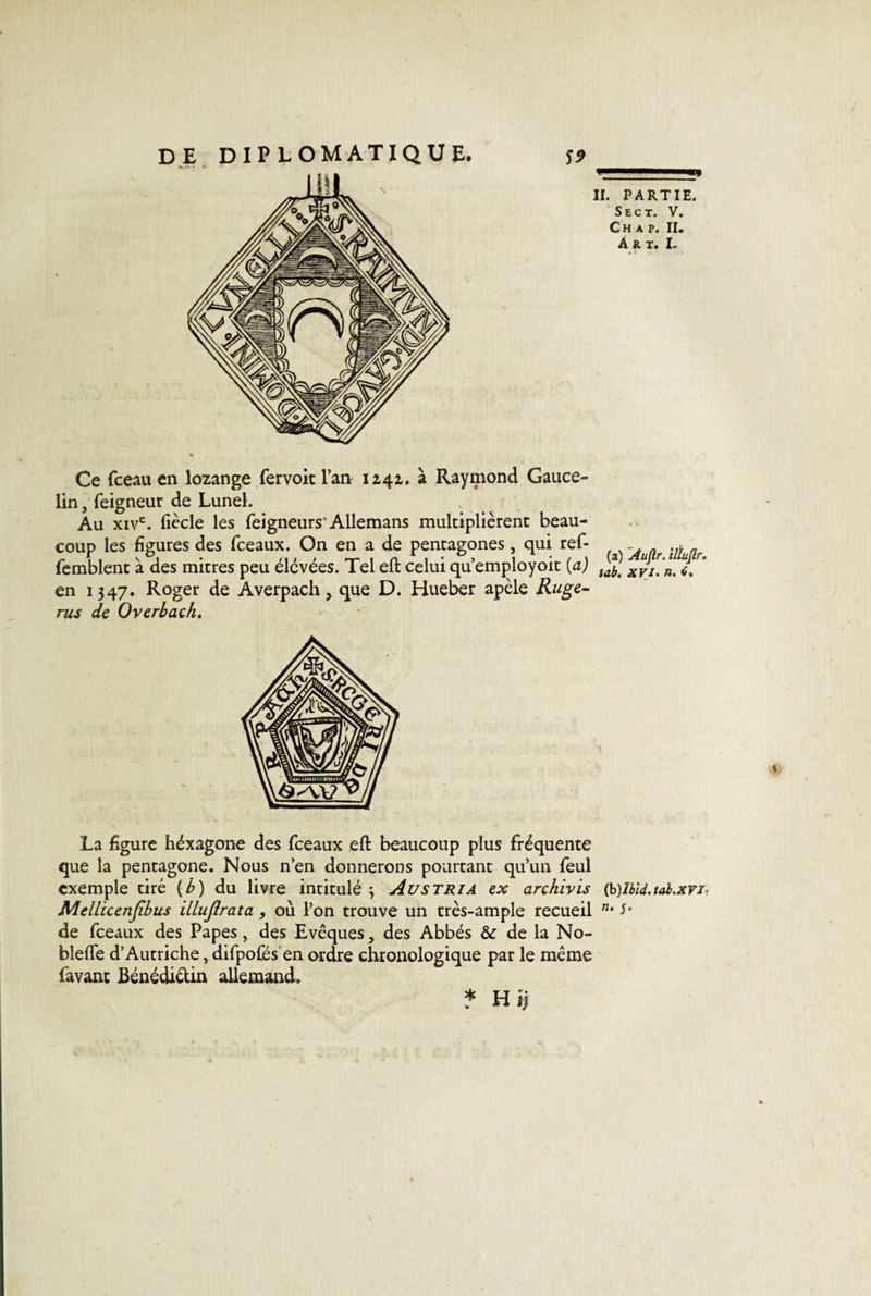 Ce fceau en lozange fervoit l’an 1241. à Raymond Gauce- Iin, feigneur de Lunel. Au xive. fiècle les feigneurs'Allemans multiplièrent beau¬ coup les figures des fceaux. On en a de pentagones, qui ref- femblent à des mitres peu élevées. Tel eft celui qu’employoit {a) en 1347. Roger de Averpach, que D. Hueber apèle Ruge- rus de Overbach. (a) Auflr. ilïujlr. iab. XVI. n. 6, La figure héxagone des fceaux eft beaucoup plus fréquente que la pentagone. Nous n’en donnerons pourtant qu’un feul exemple tiré (b) du livre intitulé 3 Austria ex archivis (k)lbld.tal.xrh Mellicenjibus illujlrata , où l’on trouve un très-ample recueil ”• J* de fceaux des Papes, des Evêques, des Abbés &amp; de la No- bleflfe d’Autriche, difpofés en ordre chronologique par le même favant Bénédiétin allemand. 4 * Hij