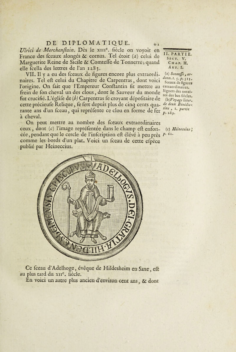 Ulrici de Merchenjiain. Dès ie xnie. {iècle on voyoit en France des fceaux alongés &amp;c cornus. Tel était (a) celui de Marguerite Reine de Sicile &amp; Comtefte de Tonnerre; quand elle fcella des lettres de l’an 1283. VII. Il y a eu des fceaux de ligures encore plus extraordi¬ naires. Tel eft celui du Chapitre de Carpentras, dont voici l’origine. On fait que l’Empereur Conftantin lit mettre au frein de Ton cheval un des clous, dont le Sauveur du monde fut crucifié. L’églife de (b) Carpentras fe croyant dépofitaire de cette précieufe Relique, fe fert depuis plus de cinq cents qua¬ rante ans d’un fceau, qui repréfente ce clou en forme de fer à cheval. On peut mettre au nombre des fceaux extraordinaires ceux, dont (c) l’image repréfentée dans le champ eft enfon¬ comme les bords d’un plat. Voici un fceau de cette efpèce publié par Heineccius. Ce fceau d’Adelhoge, évêque de Hildesheim en Saxe, eft au plus tard du xne. fiècle. En voici un autre plus ancien d’environ cent ans 5 &amp;c donc II. PARTIE. S E C T. v. Ch a p. IL Art. I. (a) SecouJJe , or- donn.t. $.p. j ij. Sceaux de figures extraordinaires. Signets des notai¬ res des bas fiècles, (b) Foyage lit 1er, de deux Bénédic¬ tins y 1. partie p. 18p. (c) Heineçeittjif