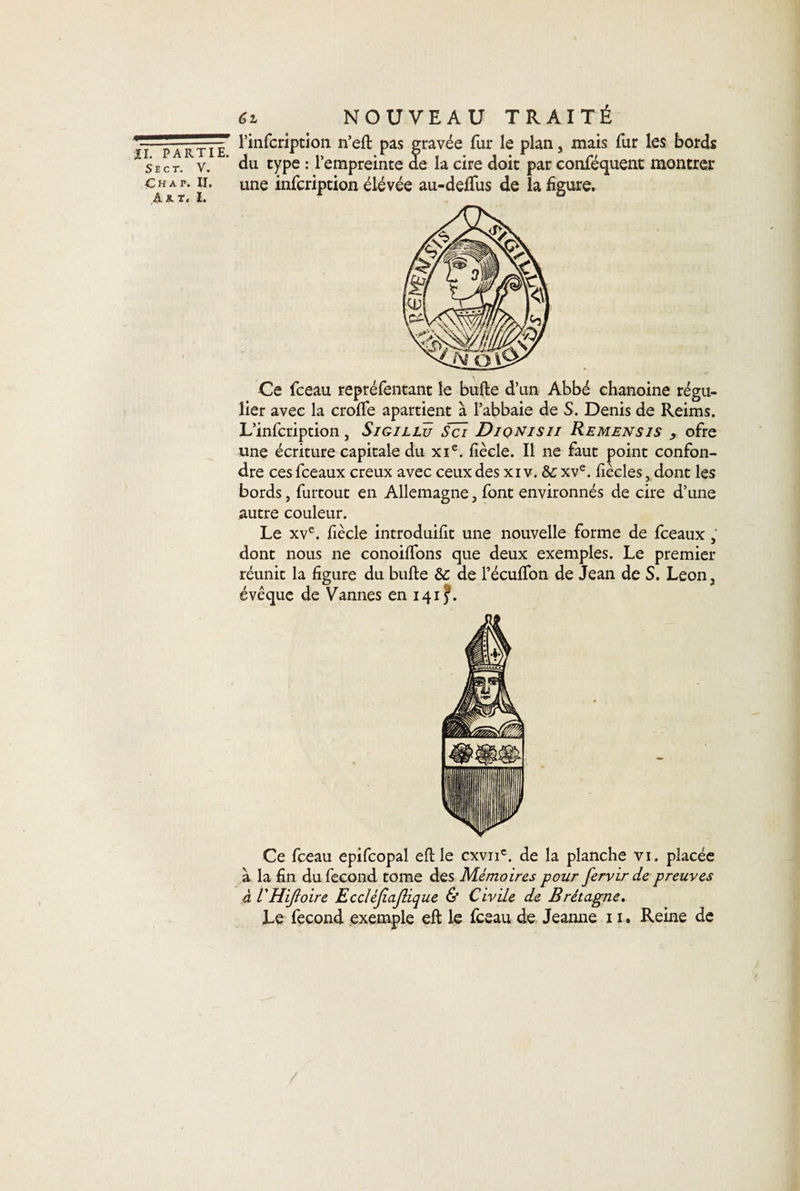 S E C T. V. Ç H A P. II, A R T, 1. éz NOUVEAU TRAITÉ l’infcription n’eft pas gravée fur le plan, mais fur les bords du type : l’empreinte de la cire doit par conféquent montrer une infcription élevée au-deffus de la figure. Ce fceau repréfentant le bufte d’un Abbé chanoine régu¬ lier avec la crofle apartient à l’abbaie de S. Denis de Reims. L’infcription, Sigillü Sci Diqnisii Remensis , ofre une écriture capitale du xie. fiècle. Il ne faut point confon¬ dre ces fceaux creux avec ceux des xi v. &amp; xve. fiècles, dont les bords, furtout en Allemagne, font environnés de cire d’une autre couleur. Le xve. fiècle introduifit une nouvelle forme de fceaux, dont nous ne conoilfons que deux exemples. Le premier réunit la figure du bufte &amp; de l’écuffon de Jean de S. Leon, évêque de Vannes en 1415. Ce fceau epifcopal eft le cxvnc. de la planche vi. placée à la fin du fécond tome des Mémoires pour fervir de preuves à L'HiJloire Eccléjiajlique &amp; Civile de Bretagne.