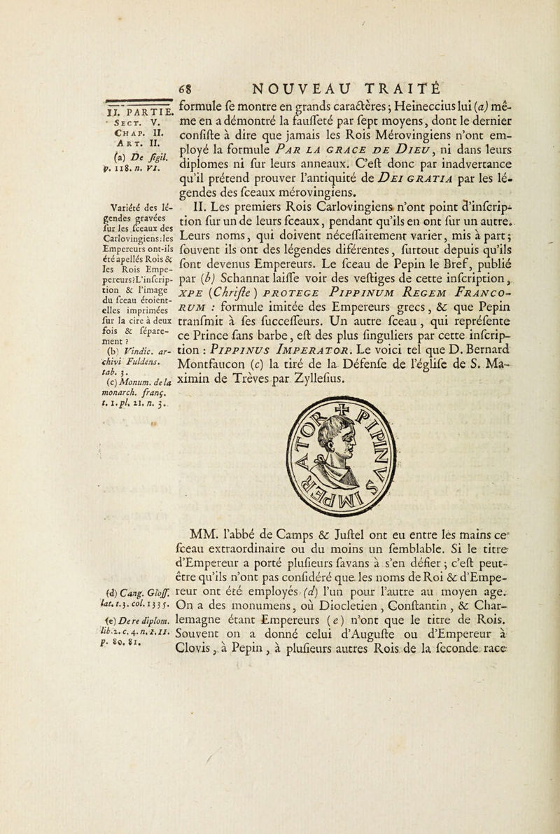 ■ SlCT. V. Ch ap. II. Art. II. (a) De Jîgil. v. il8. n. VJ. Variété des lé¬ gendes gravées fur les fceaux des Carlovingiensdes Empereurs ont-ils ctéapellés Rois 8ç les Rois Empe- pereurs?L’infcrip- tion &amp; l’image du fceau étoient- elles imprimées fur la cire à deux fois &amp; fépare- ment ? (b) Vindic. ar- chîvi Fuldéns. tab. j. (c) Monum. delà vionarch. franç. t. î.pl, ii. n. 3. a NOUVEAU TRAITÉ formule fe montre en grands caractères 3 Heineccius lui (a) mê¬ me en a démontré la faulfeté par fept moyens, dont le dernier confifte à dire que jamais les Rois Mérovingiens n’ont em¬ ployé la formule Par la grâce de Dieu, ni dans leurs diplômes ni fur leurs anneaux. C’eft donc par inadvertance qu’il prétend prouver l’antiquité de Dei g rat i a par les lé¬ gendes des fceaux mérovingiens. II. Les premiers Rois Carlovingiens n’ont point d’infcrip- tion fur un de leurs fceaux, pendant qu’ils en ont fur un autre. Leurs noms, qui doivent nécefïairement varier, mis à part; fouvent ils ont des légendes diférentes, furtout depuis qu’ils font devenus Empereurs. Le fceau de Pépin le Bref, publié par (b) Schannat laide voir des veftiges de cette infcription, xpe (Chrifie ) protégé Pippinum Regem Franco- rum : formule imitée des Empereurs grecs, &amp;: que Pépin tranfmit à fes fuccelfeurs. Un autre fceau, qui repréfente ce Prince fans barbe, eft des plus linguliers par cette infcrip¬ tion : Pippinus Imperator. Le voici tel que D. Bernard Montfaucon (c) la tiré de la Défenfe de l’églife de S. Ma¬ ximin de Trêves par Zyllelius. MM. l’abbé de Camps &amp; Juftel ont eu entre les mains cer fceau extraordinaire ou du moins un femblable. Si le titre- d’Empereur a porté plufieurs favans à s’en délier ; c’eft: peut- être qu’ils n’ont pas conlidéré que. les noms de Roi &amp;c d’Empe- (&lt;î) Cang. Glojf. reur ont été employés (d) l’un pour l’autre au moyen âge. lat. 1.3.col. 133j. On a des monumens, où Dioclétien, Conftantin , &amp; Char¬ te) Deredîplom. lemagne étant Empereurs (e) n’ont que le titre de Rois. hb.z. c. 4. n, î, u. Souvent on a donné celui d’Augufte ou d’Empereur à Clovis, à Pépin, à plufieurs autres Rois de la fécondé race