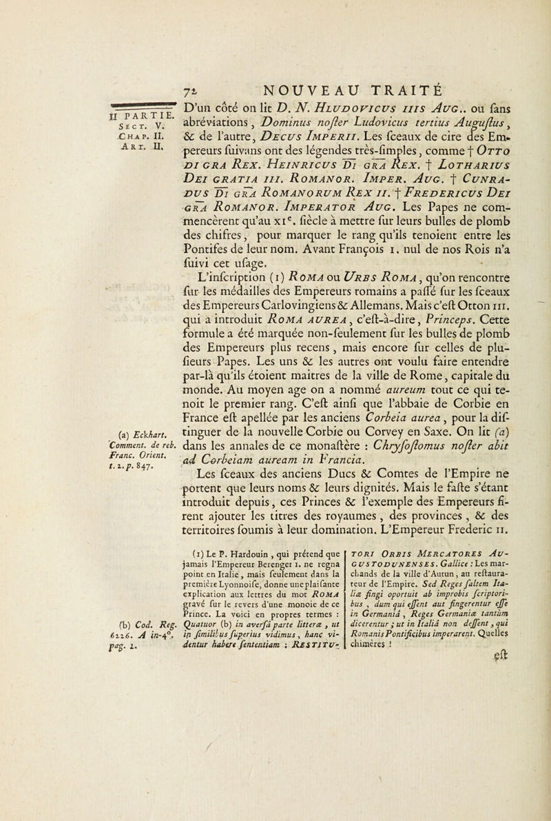 7i NOUVEAU TRAITÉ % Il PARTIE. Sec T. V. ,C ha p. II. Art. Il, (a) Eckhart. Comment, de reb. Franc. Orient, t. i.p. 847, D’un côté 011 lit D. N. Hludovicus iiis Aug.. ou fans abréviations, Dominus nojler Ludovicus tertius Augujlus , &amp;: de l’autre, Decus Imperii. Les fceaux de cire des Em¬ pereurs fuivans ont des légendes très-dmples, comme f Otto DI GRA ReX. H.EINRICUS ~Dl GRA ReX. f LoTHARIUS Dei gratia ni. Romanor. Imper. Aug. f Cunra- dvs d~i gra Romanorum Rex ii. f Fredericus Dei • gra Romanor. Imperator Aug. Les Papes ne com¬ mencèrent qu’au xic. fiècle à mettre fur leurs bulles de plomb des chifres, pour marquer le rang qu’ils tenoient entre les Pontifes de leur nom. Avant François 1. nul de nos Rois n’a fuivi cet ufage. L’infcription (1) Roma ou Urbs Roma , qu’on rencontre fur les médailles des Empereurs romains a palfé fur les fceaux des Empereurs Carlovingiens&amp; Allemans. Mais c’eftOtton m. qui a introduit Roma aurea , c’eft-à-dire, Princeps. Cette formule a été marquée non-feulement fur les bulles de plomb des Empereurs plus recens, mais encore fur celles de plu- fieurs Papes. Les uns &amp;; les autres ont voulu faire entendre par-là qu’ils étoient maitres de la ville de Rome, capitale du monde. Au moyen âge on a nommé aureum tout ce qui te- noit le premier rang. C’eft ainli que l’abbaie de Corbie en France eft apellée par les anciens Corbeia aurea , pour la dis¬ tinguer de la nouvelle Corbie ou Corvey en Saxe. On lit fa) dans les annales de ce monaftère : Chryfojlomus nojler abit ad Corbeiam auream in Francia. Les fceaux des anciens Ducs &amp; Comtes de l’Empire ne portent que leurs noms leurs dignités. Mais le fade s’étant introduit depuis, ces Princes Sc l’exemple des Empereurs fi¬ rent ajouter les titres des royaumes , des provinces , &amp; des territoires fournis à leur domination. L’Empereur Frédéric 11. (1) Le P. Hardouin , qui prétend que jamais l’Empereur Berenger 1. ne régna point en Italie, mais feulement dans la première Lyonnoife, donne uneplaifante explication aux lettres du mot Roma gravé fur le revers d’une monoie de ce Prince. La voici en propres termes : (b) Cod. Reg. Quatuor (b) in averfâ parte lit ter ce , ut 6tz6. A Û2-40. lP- fimilïbus fuperius vidimus, hanç vi- pag. 1. dentur habeie fententiam ; Restjtu- tori Orbis Mercatores Au- gustodunenses. Gallice ;Lesmar¬ chands de la ville d’Autun, au reftaura- teur de l’Empire. Sed Reges faltem lia¬ it ce fingi oportuit ab improbis feriptori- bus , dum qui ejjent aut fingerentur ejfe in Germaniâ , Reges German'ue tantum dicerentur ; ut in Italiâ non dejfent, qui RomanisPontificibus imperarent. Quelles chimères !