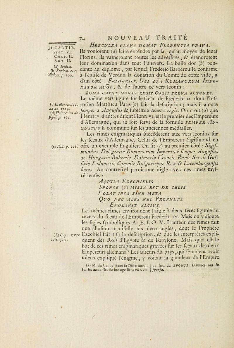 SlCT. V. Chap. II. Art II. (a) Ibidem. (b) Suplem. de re dïplom. p. ioo. (c)InHenric.m. ad an. 1119. {à)Heineccius de f%ill.p. 106. 74 NOUVEAU TRAITE Herculea clava domat Florentia prava. Ils vouloient (a) faire entendre par-là, qu’au moyen de leurs Florins, ils vaincroient toutes les adverfités, étendroient leur domination dans tout l’univers. La bulle dor {b) pen¬ dante au diplôme x par lequel Frédéric Barberoulfe confirme à l’églife de Verdun la donation du Comté de cette ville, a d’un côté : Frideric^. Dei gra Romanorum Impe- rator Augs , &amp; de l’autre ce vers léonin : Roma caput mundi régit Orbis erena rotundi. Le même vers figure fur le fceau de Frédéric n. dont l’hif- torien Matthieu Paris (c) fait la defcription ; mais il ajoute fernper à Augujlus &amp; fubftitue tenet à régit. On croit (d) que Henri iv. d’autres difent Henri vi. eft le premier des Empereurs d’Allemagne, qui fe foit fervi de la formule semper Au- gustus fi commune fur les anciennes médailles. Les rimes énigmatiques fticcèderent aux vers léonins fur les fceaux d’Allemagne. Celui de l’Empereur Sigifmond en (e) Ibid, p, iq8.' ofre un exemple fingulier. On lit (e) au premier côté : Sigif- mundus Dei gratia Romanorum Imperator femper Augujius ac Hungarie Bohemie Dalmcicie Croacie Rame Servie Gal- licie Lodomerie Commie Bulgarieque Rex &amp; Lucemburgenjîs heres. Au contrefcel paroit une aigle avec ces rimes myf- térieufes : Aquila Ezechielis S P ON SE (1) MIS S A EST DE CELIS Volât ipsa sine meta Ql/O NEC ALES NEC PROPHETA Evolavit alcius. Les mêmes rimes environnent l’aigle à deux têtes figurée au revers du fceau de l’Empereur Frédéric iv. Mais on y ajoute les figles fymboliques a! E. I. O. V. L’auteur des rimes fait une allufion manifefte aux deux aigles, dont le Prophète {£)Capr xvii Ezechiel fait (f) la defcription, &amp; que les interprètes expli- quent des Rois d’Egypte &amp; de Babylone. Mais quel eft le but de ces rimes enigmariques gravées fur les fceaux des deux Empereursallemans ? Les auteurs du pays,qui femblent avoir mieux expliqué l’énigme, y voient la grandeur de l’Empire (1) M du Cange dans fa DifTertation | au lieu de SPONSM. D’autres ont Itt fur les médailles du bas âge lie 6ponte | fponfa.