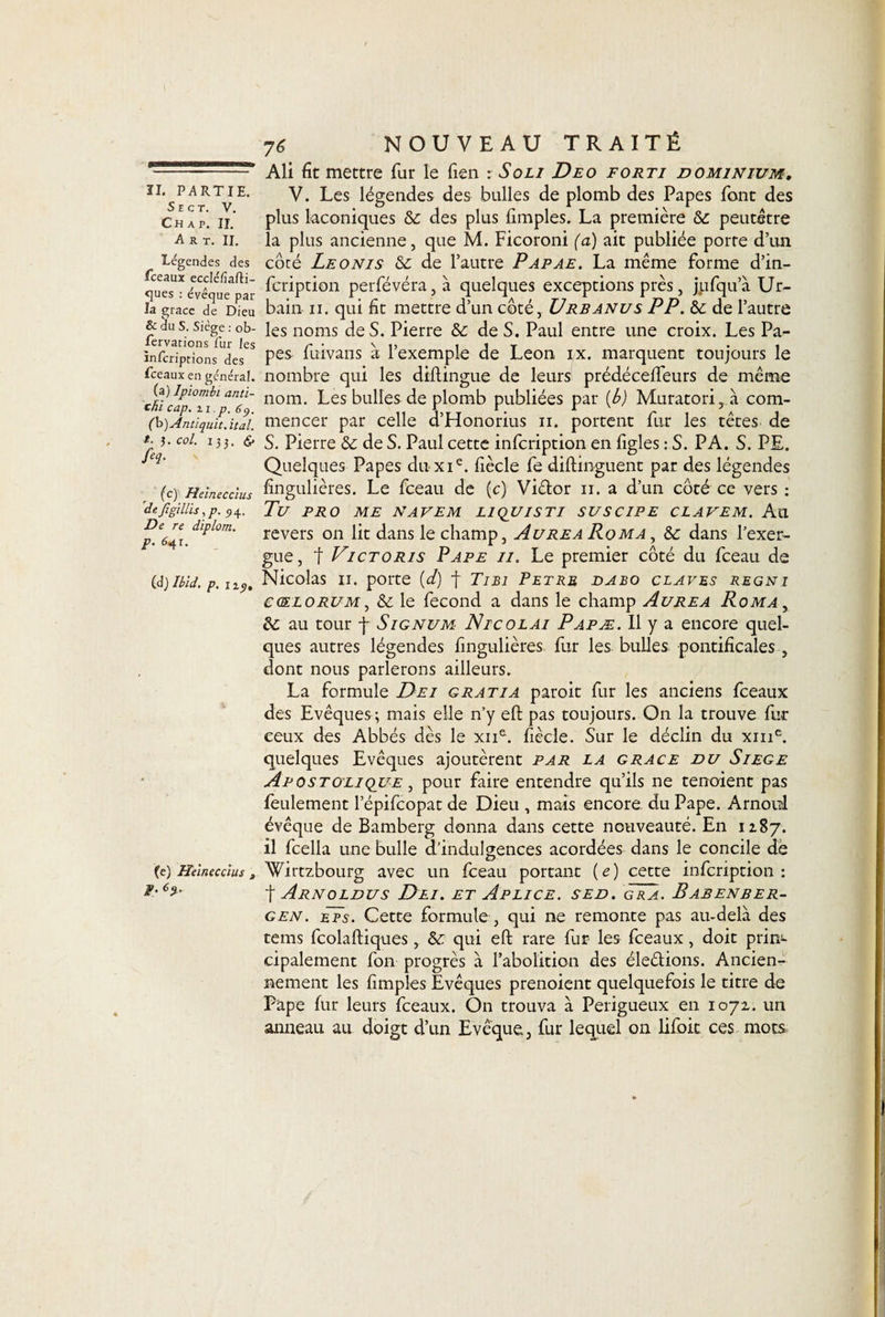 S E C T. V. Ch a p. II. Art. II. Légendes des fceaux eccléfiafti- ques : évéque par la grâce de Dieu &amp; du S. Siège : ob- fervations fur les ïnfcriptions des fceaux en général. (a) lpiombi anti- thi cap. 21. p. 69. C&amp;) Antiqidt.it al. *■ J. col. 135. &amp; H (c) Heineccius dejigillis, p. 54. De re diplom. p. 641. (d) Ibid, p. n_9. (e) Heineccius , F: 76 NOUVEAU TRAITÉ Ali fit mettre fur le lien : Soli Deo forti do minium, V. Les légendes des bulles de plomb des Papes font des plus laconiques te des plus fimples, La première te peutètre la plus ancienne, que M. Ficoroni (a) ait publiée porte d’un côté Leonis te de l’autre Papae. La même forme d’in- fcription perfévéra, à quelques exceptions près, jjafqua Ur¬ bain 11. qui fit mettre d’un coté, Urb anus PP. te de l’autre les noms de S. Pierre te de S. Paul entre une croix. Les Pa¬ pes fuivans à l’exemple de Leon ix. marquent toujours le nombre qui les dillingue de leurs prédécefteurs de même nom. Les bulles de plomb publiées par (b) Muratori ,à com¬ mencer par celle d’Honorius n. portent fur les têtes de S. Pierre te de S. Paul cette infcription en figles : S. PA. S. PE. Quelques Papes du xie. fiècle fe diftmguent par des légendes fingulières. Le fceau de (c) Viétor n. a d’un côté ce vers : Tu PRO ME NAVEM LIQUISTI SUSCIPE CLAVEM. Ail revers on lit dans le champ, Aurea Roma , te dans l’exer¬ gue , f Victoris Pape il. Le premier côté du fceau de Nicolas 11. porte {d) f Tibi Petrm dabo claves regni ecELORUM, &amp; le fécond a dans le champ Aurea Roma , te au tour f Signum Nicolai Papæ. Il y a encore quel¬ ques autres légendes fingulières fur les bulles pontificales , dont nous parlerons ailleurs. La formule Dei g rat i a paroit fur les anciens fceaux des Evêques ; mais elle n’y eft pas toujours. On la trouve fur ceux des Abbés dès le xne. fiècle. Sur le déclin du xme. quelques Evêques ajoutèrent par la grâce du Siégé Apostolique , pour faire entendre qu’ils ne tenoient pas feulement l’épifcopat de Dieu , mais encore du Pape. Arnold évêque de Bamberg donna dans cette nouveauté. En 1187. il fcella une bulle d’indulgences acordées dans le concile dè Wirtzbourg avec un fceau portant (e) cette infcription: t Arnoldus Dei. et Aplice. sed. gra. Babenber- gen. eps. Cette formule , qui ne remonte pas au-delà des teins fcolaftiques , te. qui eft rare fur les fceaux , doit prin¬ cipalement fon progrès à l’abolition des élections. Ancien¬ nement les fimples Evêques prenoient quelquefois le titre de Pape fur leurs fceaux. On trouva à Perigueux en 1072. un anneau au doigt d’un Evêque, fur lequel on lifoit ces mots