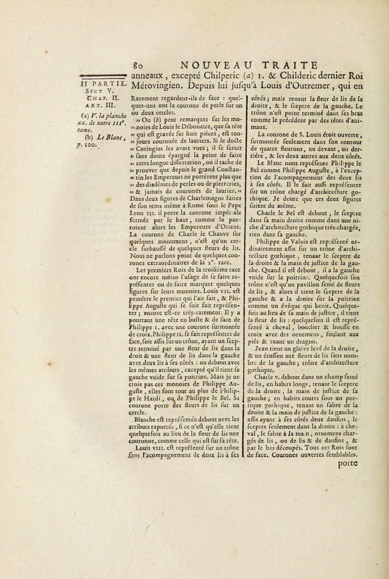 11 —— anneaux, excepté Chilperic (a) i. &amp;: Childericdernier Roi n-VIE* Mérovingien. Depuis lui jufqua Louis d’Outremer, qui en Rarement regardent-ils de face : quel- côtés 5 mais tenant la fleur de lis de la cjues-uns ont la courone de perle fur un droite, &amp; le fceptre de la gauche* Le ou deux cercles. trône n’eft point terminé dans fes bras (b) peut remarquer fur les mo- Chap. IL ART. III. (a) V. la planche &lt;S6. Je notre z//e. tome. (b) Le Blanc y p. 100. » On (b) peut remarquer 33 noies de Louis le Débonaire, que fa tête 33 qui eft gravée fur huit pièces, eft tou- 33 jours couronée de lauriers. Si le doéle 33 Coringius les avoit vues ; il fe feroit » fans doute épargné la peine de faire 33 cette longue difl'e nation, où il tache de 33 prouver que depuis le grand Conftan- 33 tin les Empereurs ne portèrent plus que 33 des diadèmes de perles ou de pierreries, 33 &amp;c jamais de couronés de laurier. « Dans deux figures de Charlemagne faites de fon tems même à Rome fous le Pape Leon ni. il porte la courone imper ale fermée par le haut, comme la por- toient alors les Empereurs d’Orient. La courone de Charle le Chauve fur quelques monumens , n’eft qu’un cer¬ cle furhaufle de quelques fleurs de lis. Nous ne parlons point de quelques cou- rones extraordinaires de la ze. race. Les premiers Rois de la troifième race ont encore moins l'ufage de fe faire re- préfenter ou de faire marquer quelques figures fur leurs monoies. Louis vu. eft peutêtre le premier qui l’ait fait, &amp; Phi¬ lippe Augufte qui fe foit fait repréfen- ter j encore eft-ce très-rarement. II y a pourtant une tête en bufte 8c de face de Philippe 1. avec une courone furmontée de croix.Philippe il. fe faitrepréfenter de face,foit alfis fur un trône, ayant un fccp- tre terminé par une fleur de lis dans la droit 8c une fleur de lis dans la gauche avec deux Iis à fes côtés : ou debout avec les mêmes atributs , excepte qu'il tient fa gauche vuide fur fa poitrine. Mais je ne crois pas ces monoies de Philippe Au¬ gufte , elles font tout au plus de Philip¬ pe le Hardi, ou, de Philippe le Bel. Sa courone porte des fleurs de lis fur un cercle. Blanche eft repréfentée debout avec les atributsraportés,fi ce n’eft quelle tient quelquefois au lieu de la fleur de lis une couronne, comme celle qui eft fur fa tête. Louis vin. eft reprélenté fur un trône jÇuis l’acompagnement de deux lis à fes comme le précédent par des têtes d’ani¬ maux. La courone de S. Louis étoit ouverte, furmontée feulement dans fon contour de quatre fleurons, un devant, un der¬ rière , &amp; les deux autres aux deux côtés. Le Blanc nous xepréfente Philippe le Bel comme Philippe Augufte , à l’excep¬ tion de l’acompagnement des deux lis à fes côtés. Il le fait aufli repréfenter fur un trône chargé d’architeéture go¬ thique. Je doute que ces deux figures foient du même. Charle le Bel eft debout , le fceptre dans fa main droite comme dans une ni¬ che d’architeélure gothique très-chargée, rien dans fa gauche. Philippe de Valois eft repiéfenté or¬ dinairement aflis fur un trône d’archi- teélure gothique , tenant le fceptre de la droite 8c la main de juftice de la gau¬ che. Quand il eft debout., il a la gauche vuide fur la poitrine. Quelquefois fon trône n’eft qu’un pavillon femé de fleurs de lis , &amp; alors il tient le fceptre de la gauche &amp; a la droite fur la poitrine comme un évêque qui bénit. Quelque¬ fois au lieu de fa main dp juftice , il tient la fleur de lis : quelquefois il eft repré- fenté à cheval , bouclier 8c houlTe en croix avec des ornemens, foulant aux piés 8c tuant un dragon. Jean tient un glaive levé de la droite , 8c un écuflon aux fleurs de lis fans nom¬ bre de la gauche ; trône d’architeélure gothique. Charle v. debout dans un champ femé de lis, en habics longs, tenant le fceptre de la droite , la main de juftice de fa gauche 5 en habits courts fous un por¬ tique gothique, tenant un fabre de la droite &amp; la main de juftice de la gauche : aflis ayant à fes côtés deux daufins, le fceptre feulement dans la droite : à che¬ val , le fabre à la ma n , ornemens char¬ gés de lis, ou de lis &amp; de daufins , 8c par le bas découpés. Tous ces Rois font de face, Couronés ouvertes femblabks. porte