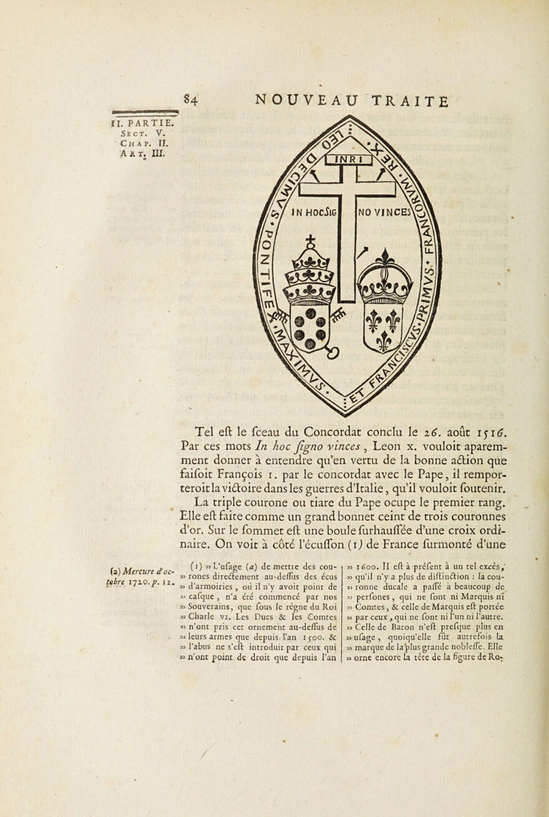 Se ct. V. Ch a p. II. A R T. III. « N OUVEAU TRAITE Tel eft le fceau du Concordat conclu le 16. août 151£. Par ces mots In hoc figtio vinces , Leon x. vouloit aparem- ment donner à entendre qu’en vertu de la bonne a&amp;ion que faifoit François 1. par le concordat avec le Pape, il rempor- teroitla vidoire dans les guerres d’Italie, qu’il vouloit foutenir. La triple courone ou tiare du Pape ocupe le premier rang. Elle eft faite comme un grand bonnet ceint de trois couronnes d’or. Sur le fommet eft une boule furhauflee d’une croix ordi¬ naire. On voit à côté lecufton (1) de France furmonté d’une (a) Mercure £ oc¬ tobre I72.O. p. 12. (1) wL’ufage [a) de meme des cou- as rones directement au-deflus des écus sa d’armoiries , où il n’y avoit point de aa calque , n’a été commencé par nos aa Souverains, que fous le règne du Roi aa Charle vi. Les Ducs &amp; les Comtes aa n’ont pris cet ornement au-de/Tus de aa leurs armes que depuis-l’an 1500. &amp; =a l’abus ne s’eft introduit par ceux qui « n’ont point de droit que depuis l'an aa itfoo. Il eft à préfent à un tel excès,' aa qu’il n’y a plus de diftinélion : la cou- aa ronne ducale a pâlie à beaucoup de aa perfones , qui ne font ni Marquis ni aa Comtes, &amp; celle de Marquis eft portée aa par ceux , qui ne font ni l’un ni l’autre, aa Celle de Baron n’eft prefque plus en aa ufage , quoiqu’elle fût autrefois la aa marque de la plus grande noblelfe. Elle aa orne encore la tête de la figure de Ro-