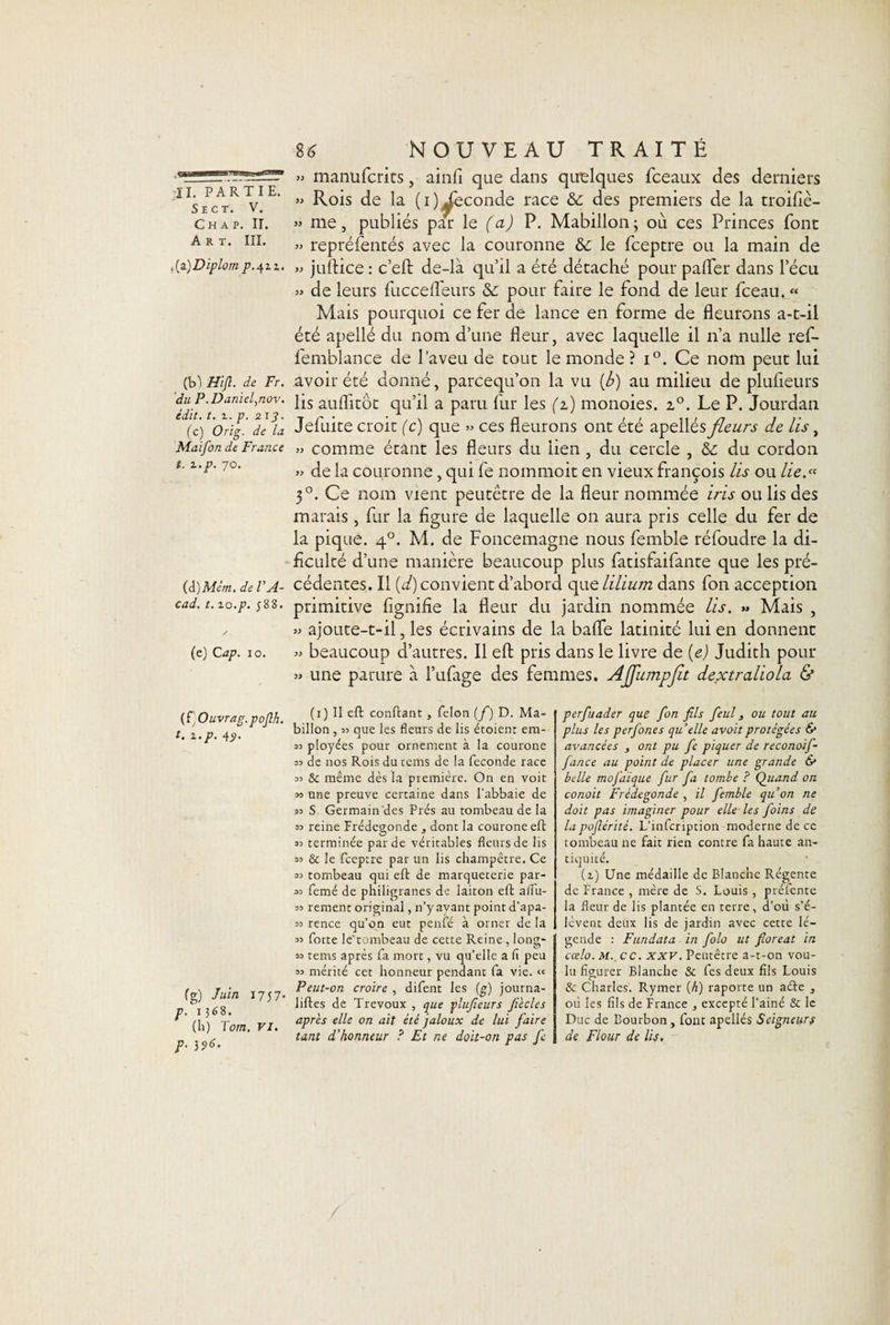 . ‘ iV U1,'.1, TI. P A R T I E. S E C T. V. Ch a p. II. Art. III. ,{z)Diplom ^.411. (b) Hijl. de Fr. du P.DanieJnov. édit. t. i. p. 21 y. (c) Orig. de la Maifon de France t. i.p. 70. (â)Mém. de V A- cad. t. lo.p. j88. (e) Cap. 10. (i)Ouvrag.pofih. t.i.p. 4ÿ. (g) Juin 1757- p. 1368, (li) Tom. VI. p. 196. %6 NOUVEAU TRAITÉ » manufcrits, ainfi que dans quelques fceaux des derniers » Rois de la (i)^econde race &amp; des premiers de la troifiè- » me, publiés par le (a) P. Mabillon; où ces Princes font » représentés avec la couronne &amp;c le fceptre ou la main de » juflice : c’eft de-là qu’il a été détaché pour palfer dans l’écu » de leurs fuccefleurs &amp;: pour faire le fond de leur fceau. « Mais pourquoi ce fer de lance en forme de fleurons a-t-il été apellé du nom d’une fleur, avec laquelle il n’a nulle ref- femblance de l’aveu de tout le monde ? i°. Ce nom peut lui avoir été donné, parcequ’on la vu (b) au milieu de plufleurs lis auflitôt qu’il a paru fur les (1) monoies. z°. Le P. Jourdan Jefuite croit (c) que » ces fleurons ont été apellés fleurs de lis, » comme étant les fleurs du lien, du cercle , &amp; du cordon » de la couronne, qui fe nommoit en vieux françois lis ou lie.» 30. Ce nom vient peutêtre de la fleur nommée iris ou lis des marais, fur la figure de laquelle on aura pris celle du fer de la pique. 40. M. de Foncemagne nous femble réfoudre la di- ficulté d’une manière beaucoup plus fatisfaifante que les pré¬ cédentes. Il (d) convient d’abord que lilium dans fon acception primitive fignifie la fleur du jardin nommée lis. » Mais , » ajoute-t-il, les écrivains de la bafle latinité lui en donnent » beaucoup d’autres. Il eft pris dans le livre de (e.) Judith pour » une parure à l’ufage des femmes. Affumpfit dextraliola &amp; (i) Il eft confiant, félon (f) D. Ma- billon , 33 que les fleurs de lis étoient era- 33 ployées pour ornement à la courone 33 de nos Rois du tems de la fécondé race 33 &amp; même dès la première. On en voit 33 une preuve certaine dans l’abbaie de 33 S Germain des Prés au tombeau de la 33 reine Frédegonde , dont la courone eft 33 terminée par de véritables fleurs de lis 33 &amp; le fceptre par un lis champêtre. Ce 33 tombeau qui eft de marqueterie par¬ as femé de philigranes de laiton eft aflu- 33 rement original, n’y ayant point d'apa- 33 rence qu’on eut penfé à orner de la 33 forte le'tombeau de cette Reine , long- 33 tems après fa mort, vu quelle a fi peu 33 mérité cet honneur pendant fa vie. « Peut-on croire , difent les (g) journa- liftes de Trévoux , que plufieurs Jïècles après elle on ait été jaloux de lui faire tant d'honneur ? Et ne doit-on pas fe perfuader que fon fils feul, ou tout au plus les perfones quelle avoit protégées &amp; avancées , ont pu fe piquer de reconoif- fance au point de placer une grande &amp; belle mofaïque fur fa tombe ? Quand on conoit Frédegonde , il femble qu’on ne doit pas imaginer pour elle les foins de la pofiérité. L’infcription moderne de ce tombeau ne fait rien contre fa haute an¬ tiquité. (i) Une médaille de Blanche Régente de France , mère de S. Louis, préfente la fleur de lis plantée en terre, d’où s’é¬ lèvent deux lis de jardin avec cette lé¬ gende : Fundata in folo ut fioreat in cœlo. M. cc. xxv. Peutêtre a-t-on vou¬ lu figurer Blanche &amp; fes deux fils Louis &amp; Charles. Rymer (h) raporte un aéle , où les fils de France , excepté l’ainé &amp; le Duc de Bourbon , font apellés Seigneurs de Flour de lis,