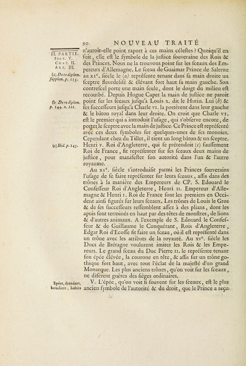 Sect. V. Ch a p. II. Art. III. i?o NOUVEAU TRAITE n’auroit-elle point raport à ces mains céleftes ? Quoiqu’il en Toit, elle eft le fymbole de la juftice fouveraine des Rois 6c des Princes. Nous ne la trouvons point fur les fceaux des Em¬ pereurs d’Allemagne. Le fceau de Guaimar Prince de Salerne (a)Derediplom.. au xie. fiècle le (a) repréfente tenant dans fa main droite un / PP -P- 11T fceptre fleurdelifé 6c élévant fort haut fa main gauche. Son contrefcel porte une main feule, dont le doigt du milieu eft recourbé. Depuis Hugue Capet la main de juftice ne paroit (b Dere diplom. point fur les fceaux jufqu’à Louis x. dit le Hutin. Lui [b) &amp;c p. 144. n. m. fes fuccelfeurs jufqu’à Charle vi. la portèrent dans leur gauche &amp;: le bâton royal dans leur droite. On croit que Charle vi. eft le premier qui a introduit l’ufage, qui s’obferve encore, de porterie fceptre avec la main de juftice - Ce Prince eft repréfenté avec ces deux fymboles fur quelques-unes de fes monoies. Cependant chez du Tillet, il tient un long bâton 6c un fceptre. {c)Ibid.p. 14;. Henri v. Roi d’Angleterre, qui fe prétendoit (c) fauffement Roi de France , ht repréfenter fur fes fceaux deux mains de juftice , pour manifefter fon autorité dans l’un 6c l’autre royaume. Au xie. fiècle s’introduilit parmi les Princes fouverains l’ufage de fe faire repréfenter fur leurs fceaux , alfis dans des trônes à la manière des Empereurs de CP. S. Edouard le Confelfeur Roi d’Angleterre, Henri n. Empereur d’Alle¬ magne 6c Henri 1. Roi de France font les premiers en Occi¬ dent ainfi figurés fur leurs fceaux. Les trônes de Louis le Gros &amp; de fes fuccelfeurs reffemblent affez à des plians, dont les apuis font terminés en haut par des têtes de monftres, de lions 6c d’autres animaux. A l’exemple de S. Edouard le Confef- feur 6c de Guillaume le Conquérant, Rois d’Angleterre , Edgar Roi d’Ecoffe fit faire un fceau, où il eft repréfenté dans un trône avec les atributs de la royauté. Au xve. fiècle les Ducs de Brétagne voulurent imiter les Rois 6c les Empe¬ reurs. Le grand fceau du Duc Pierre 11. le repréfente tenant fon épée élévée, la courone en tête, 6c affis fur un trône go¬ thique fort haut, avec tout l’éclat de la majefté d’un grand Monarque. Les plus anciens trônes, qu’on voit fur les fceaux, ne difèrent guères des fièges ordinaires. Epées,étendars, V. L’épée , qu’on voit fi fouvent fur les fceaux, eft le plus boucliers, habits ancien fymbole de l’autorité 6c du droit, que le Prince a regu