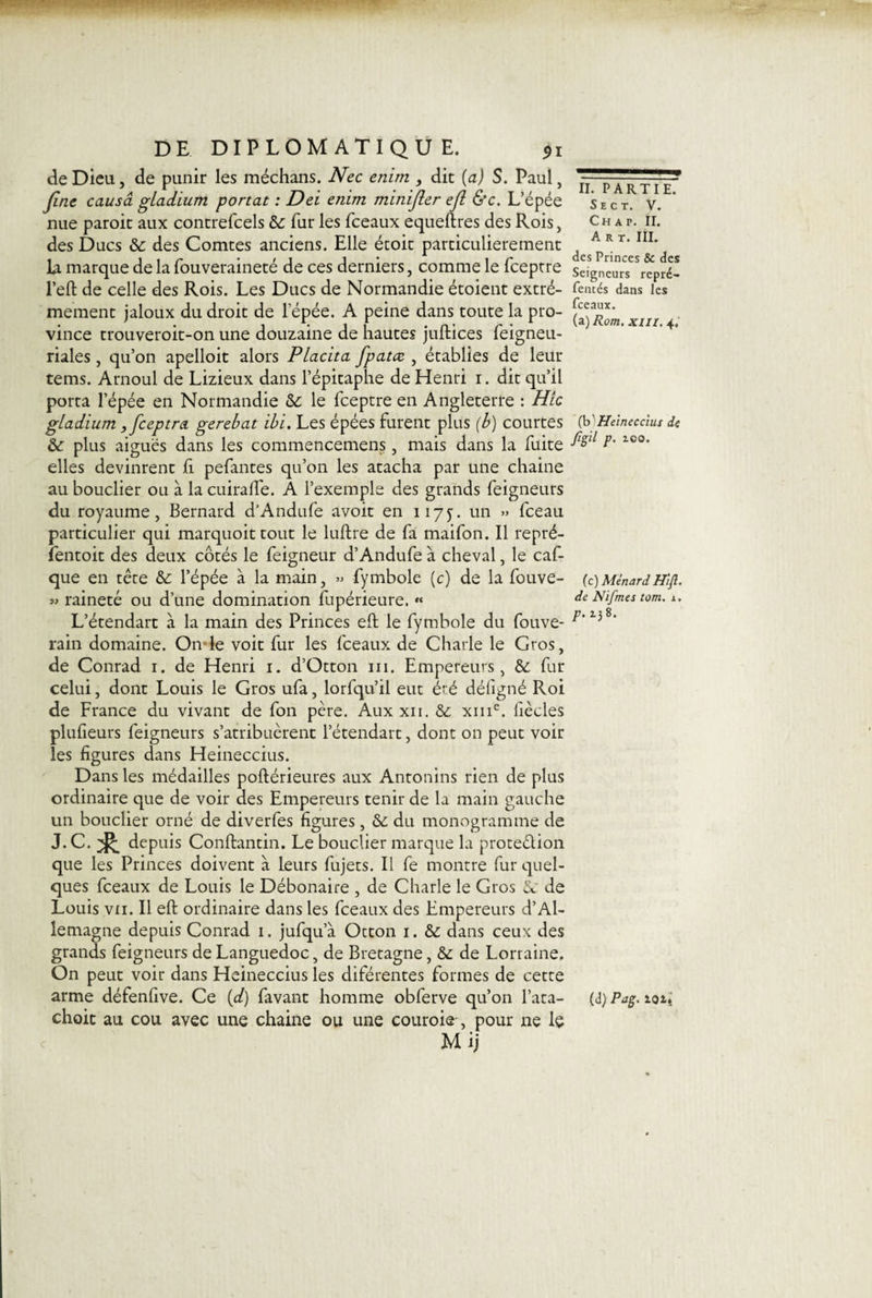 de Dieu, de punir les méchans. Nec enim , dit (a) S. Paul, fine causa gladium portât : Del enim minifler efl &amp;c. L’épée nue paroit aux contrefcels &amp;: fur les fceaux equeftres des Rois, des Ducs &amp;: des Comtes anciens. Elle étoit particulièrement la marque de la fouveraineté de ces derniers, comme le fceptre l’eft de celle des Rois. Les Ducs de Normandie étoient extrê¬ mement jaloux du droit de l’épée. A peine dans toute la pro¬ vince trouveroit-on une douzaine de hautes juftices feigneu- riales, qu’on apelloit alors Placita fpatce , établies de leur tems. Arnoul de Lizieux dans l’épitaphe de Henri i. dit qu’il porta l’épée en Normandie &amp;: le fceptre en Angleterre : Hic gladium, fceptra gerebat ibi. Les épées furent plus (b) courtes &amp; plus aiguës dans les commencemens, mais dans la fuite elles devinrent fi pefantes qu’on les atacha par une chaine au bouclier ou à la cuirafle. A l’exemple des grands feigneurs du royaume, Bernard d’Andufe avoir en 117y. un » fceau particulier qui marquoit tout le luftre de fa maifon. Il repré- fentoit des deux côtés le feigneur d’Andufe à cheval, le caf- que en têre &amp;: l’épée à la main, » fymbole (c) de la fouve- « raineté ou d’une domination fupérieure. « L’étendart à la main des Princes efl; le fymbole du fouve- rain domaine. Onde voit fur les fceaux de Charle le Gros, de Conrad 1. de Henri 1. d’Otton ni. Empereurs, &amp; fur celui, dont Louis le Gros ufa, lorfqu’il eut éré défigné Roi de France du vivant de fon père. Aux xii. &amp;. xme. liècles plufieurs feigneurs s’atribuèrent l’étendart, dont on peut voir les ligures dans Heineccius. Dans les médailles poftérieures aux Antonins rien de plus ordinaire que de voir des Empereurs tenir de la main gauche un bouclier orné de diverfes figures , &amp;: du monogramme de J. C. ^ depuis Conftantin. Le bouclier marque la proteélion que les Princes doivent à leurs fujets. Il fe montre fur quel¬ ques fceaux de Louis le Débonaire , de Charle le Gros &amp; de Louis vn. Il efl: ordinaire dans les fceaux des Empereurs d’Al¬ lemagne depuis Conrad 1. jufqua Otton 1. &amp; dans ceux des grands feigneurs de Languedoc, de Bretagne, &amp;: de Lorraine. On peut voir dans Heineccius les diférentes formes de cette arme défenfive. Ce (d) favant homme obferve qu’on l’ata- choit au cou avec une chaine ou une couroie, pour ne le Mij II. PARTIE. Se ct. V. Ch a p. II. Art. III. des Princes &amp; des Seigneurs repré- fentés dans les fceaux. (a)/?c/w. XIII. 4. (h'Heinecchu de Jîgil p. zoo. (c) Ménard Hifl. de Nifrnes tom. i. p. 138. (d) Pag. loi.