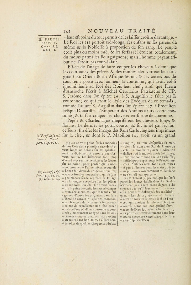 II. PARTIE. Sect. V. Chap. III. Art. I. (a Præf. in faïeul, tertium. Bened. part. i.p. vill. (b) Lebeuf, Dif- fert. t.yp. 59.60. (c) Ibid.- p. 74. » leur eft poinc du tout permis de les laift'er croitre davantage. « Le Roi les (i) portoit très-longs, Tes enfans Sc Tes parens de même &amp;c la Noblelfe à proportion de Ton rang. Le peuple étoit plus ou moins rafé, tk. les ferfs (z) l’étoient totalement, du moins parmi les Bourguignons j mais 1 homme payant tri¬ but ne l’étoit pas tout-à-fait. Eft-ce de l’ufage de faire couper les cheveux à demi que les couronnes des prêtres ôc des moines clercs tirent leur ori¬ gine ? En Orient êé en Afrique les uns tk les autres ont de tout tems porté avec honneur la couronne, qui avoir été fi. ignominieufe au Roi des Rois leur chef, ainh que Pierre d’Antioche l’écrit à Michel Cerularius Patriarche de CP. S. Jerome dans fon épitre 16. à S. Auguftin le falue par fa couronne ; ce qui étoit le ftyle des Evêques de ce tems-la comme l’allure S. Auguftin dans fon épitre 147. à Proculien évêque Donatifte. L’Empereur des Abiflins a fuivi cette cou*- tume, &amp;c fe fait couper les cheveux en forme de couronne. Pépin «Se Charlemagne méprifèrent les cheveux longs 5e fiotans. Le dernier les porta courts, 5e fut imité par fes fuc- cefleurs. En éfet les images des RoisCarlovingiens imprimées fur la cire, 5e dont le P. Mabilion (a J-avoir vu un grand (1) On ne voit point fur les monoies de nos Rois de la première race de che¬ veux longs &amp; flotans fur les épaules, mais un diadème qui entoure des che¬ veux courts. Les hiftoriens font trop d’acord avec eux-mêmes &amp; avec les fceatix lur ce point , pour penfer qu’ils nous aient trompés. 33 J’aime mieux avouer de « bonne foi, dit un de nos (b) antiquaires, « que ce font les monétaires, qui fe font «peu embaralfés de repréfenter l’ufage 33 de la longue chevelure fur les pièces 33 de monoies. En éfet fi on veut pren- 33 dre la peine de confidérer atentivement 33 toutes ces monoies, que le Blanc a fait - graver d’après les originaux , on fera 33 forcé de convenir , que nos monetai- 33 res françois de ce tems-là fe conten- » toient de repréfenter une tête ornée 33 du diadème où d’une couronne, rayon- 33 née , empruntant ce type dans les an- 33 ciennes monoies romaines, qui avoient 33 eu cours dans les Gaules. Ce font tou- 33 tes têtes de quelques Empereurs du bas 33 Empire , au tour defquelles ils mec- 33 toient le nom d’un Roi de France ou 33 celui du monétaire , avec l’indication 33 du lieu , où la monoie avoit été frapée. 33 Une tête couronnée quelle qu’elle fût, 33 fufifoit pour repréfenter le Prince fran- .3 çois. Aufil ces têtes font-elles toutes 33 (î peu diférentes pour les traits, que je 33 ne puis concevoir comment M. le Blanc 33 ne s’en eft pas aperçu. « (T) M. Lebeuf (c) prétend que les ferfs parmi les Francs établis dans les Gaules n’avoient pas la tête toute dégarnie de cheveux, &amp; qu’il leur en reftoit encore allez, pour être di flingues des eccléfiafti- ques. Les clercs, ajoute-t-il, étoient 33 ceux de tous les fujets du Roi de Fran- 33 ce, qui avoient le cheveux les plus 33 courts. Etant par leur qualité fervi- 33 teurs de Dieu &amp; atachés à fon fervice ; 33 ils porcoient extérieurement dans leur 33 courte chevelure cette marque de fer- 33 vitude fpirituelle. «