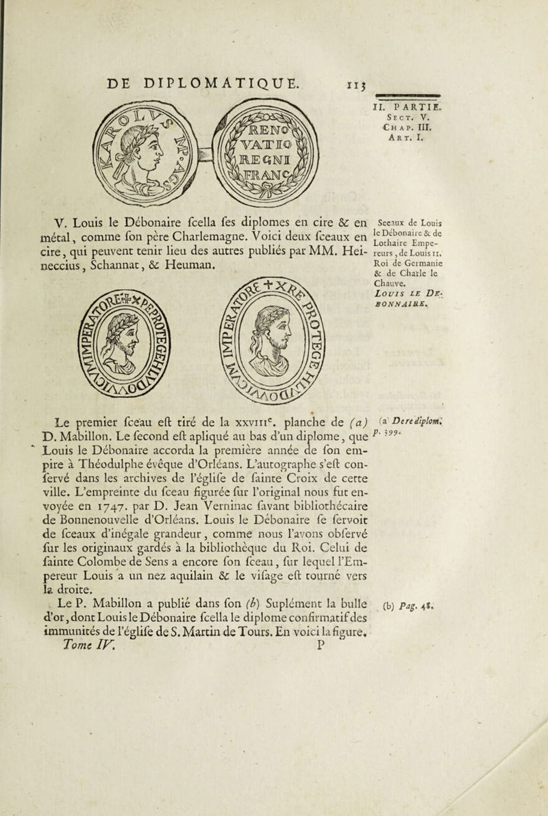 métal, comme Ton père Charlemagne. Voici deux fceaux en cire, qui peuvent tenir lieu des autres publiés par MM. Hei- neccius, Schannat, &amp; Heuman. le Débonaire &amp; de Lothaire Empe¬ reurs , de Louis n. Roi de Germanie &amp; de Châtie le Chauve. Louis le De- BONN AIRE* Le premier fce'au eft tiré de la xxvinc. planche de (a) 0 Derediplml D. Mabillon. Le fécond eft apliqué au bas d’un diplôme, que p‘ Louis le Débonaire accorda la première année de fon em¬ pire a Théodulphe évêque d’Orléans. L’autographe s’eft con- fervé dans les archives de l’églife de fainte Croix de cette ville. L’empreinte du fceau figurée fur l’original nous fut en¬ voyée en 1747. par D. Jean Verninac favant bibliothécaire de Bonnenouvelle d’Orléans. Louis le Débonaire fe fervoit de fceaux d’inégale grandeur, comme nous l’avons obfervé fur les originaux gardés à la bibliothèque du Roi. Celui de fainte Colombe de Sens a encore fon fceau, fur lequel l’Em¬ pereur Louis a un nez aquilain &amp;c le vifage eft tourné vers la. droite. Le P. Mabillon a publié dans fon (b) Suplément la bulle (b) Pag. 4S. d’or, dont Louis le Débonaire fcella le diplôme confirmatif des immunités de l’églife de S. Martin de Tours. En voici la figure. Tome IF. P