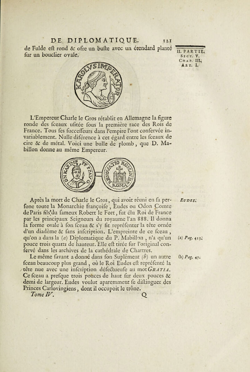 de Fulde eft rond &amp; ofre un bulle avec un écendard planté fur un bouclier ovale. L’Empereur Charle le Gros rétablit en Allemagne la figure ronde des fceaux ufitée fous la première race des Rois de France. Tous Tes fuccelfeurs dans Pempire l’ont confervée in¬ variablement. Nulle diférence à cet égard entre les fceaux de cire &amp; de métal. Voici une bulle de plomb, que D. Ma- billon donne au même Empereur. Après la mort de Charle le Gros, qui avoir réuni en fa per- fone toute la Monarchie françoife , Eudes ou Odon Comte de Paris filsjdu fameux Robert le Fort, fut élu Roi de France par les principaux Seigneurs du royaume l’an 888. Il donna la forme ovale à fon fceau &amp;; s’y fit repréfenter la tête ornée d’un diadème &amp; fans infcription. L’empreinte de ce fceau , qu’on a dans la (a) Diplomatique du P. Mabillon , n’a qu’un pouce trois quarts de hauteur. Elle eft tirée fur l’original con- iervé dans les archives de la cathédrale de Chartres. Le même favant adonné dans fon Suplément (b) un autre fceau beaucoup plus grand , où le Roi Eudes eft repréfenté la /tête nue avec une infcription défeêtueufe au motGratia. Ce fceau a prefque trois pouces de haut fur deux pouces Sc demi de largeur. Eudes voulut aparemment fe diftinguer des Princes Carlovingiens, dont il occupoit le trône. Tome HT. Q II. partie. S E C T. V. Ch a p. III^ Au. I, Eudet: (a) Pag. 41 (b) Pag. 47.
