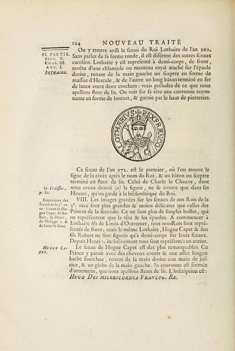 - ■—* On y trouve aufli le fceau du Roi Lothaire de l’an 960. Is’e ct R V1 E* Sans Parler de &amp; forme ronde, il eft diférent des autres fceaux .Chap. ni. carolins. Lothaire y eft reprefenté à demi-corps, de front, art. i. revêtu d’une chlamyde ou manteau royal ataché fur l’épaule £Q~ïëAiRE' droite, tenant de la main gauche un fceptre en forme de mallue d’Hercule, Sc de l’autre un long bâton terminé en fer de lance entre deux crochets : vrais préludes de ce que nous apellons fleur de lis. On voit fur fa tête une couronne rayon¬ nante en forme de bonnet, &amp; garnie par le haut de pierreries. (a) Cl-deJJus , f. 81. Empreintes des fceaux de la 3 e. ra¬ ce : fceaux de Hu¬ gue Capet de Ro¬ bert , de Henri , de Philippe 1. Sc de Louis le Gros. H U GUE Ca¬ pet, Ce fceau de l’an 971. eft le premier , où l’on trouve le ligne de la croix après le nom du Roi, Sc un bâton ou fceptre terminé en fleur de lis. Celui de Charle le Chauve , dont nous avons donné (a) la figure , ne fe trouve que dans fes Heures, qu’on garde â la bibliothèque du Roi. VIII. Les images gravées fur les fceaux de nos Rois de la 3 e. race font plus grandes Sc moins délicates que celles des Princes de la fécondé. Ce ne font plus de Amples buftes, qui ne repréfentent que la rêce Sc les épaules. A commencer à Lothaire fils de Louis d’Outremer, tous nos*Rois font repré- fentés de front; mais de même Lothaire, Hugue Capet Sc fon fils Robert ne font figurés qu’à demi-corps fur leurs fceaux. Depuis Henri 1. inclufivement tous font repréfentés en entier. Le fceau de Hugue Capet eft des plus remarquables. Ce Prince y paroit avec des cheveux courts Sc une allez longue barbe fourchue , tenant de la main droite une main de jufi- tice, &amp; un globe de la main gauche. Sa couronne eft formée d’ornemens, que nous apellons fleurs de lis. L’infcription eft; Hugo Dec miseriçqrüîa F rançon Re.