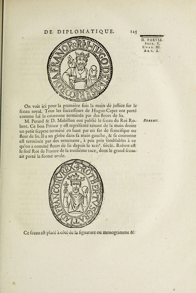 On voit ici pour la première fois la main de juftice fur le fceau royal. Tous les fuccefleurs de Hugue Capet ont porté comme lui la couronne terminée par des fleurs de lis. M. Perard &amp; D. Mabillon ont publié le fceau du Roi Ro- Robert. bert. Ce bon Prince y eft repréfenté tenant de la main droite un petit fceptre terminé en haut par un fer de francifque ou fleur de lis. 11 a un globe dans fa main gauche, &amp; fa couronne eft terminée par des orne mens , à peu près femblables à ce qu’on a nommé fleurs de lis depuis le xine. fiècle. Robert eft le feul Roi de France de la troisième race 3 dont le grand fceau ait porté la forme ovale. Ce fceau eft placé à coté de ftiflgnaturo ou monogramme U