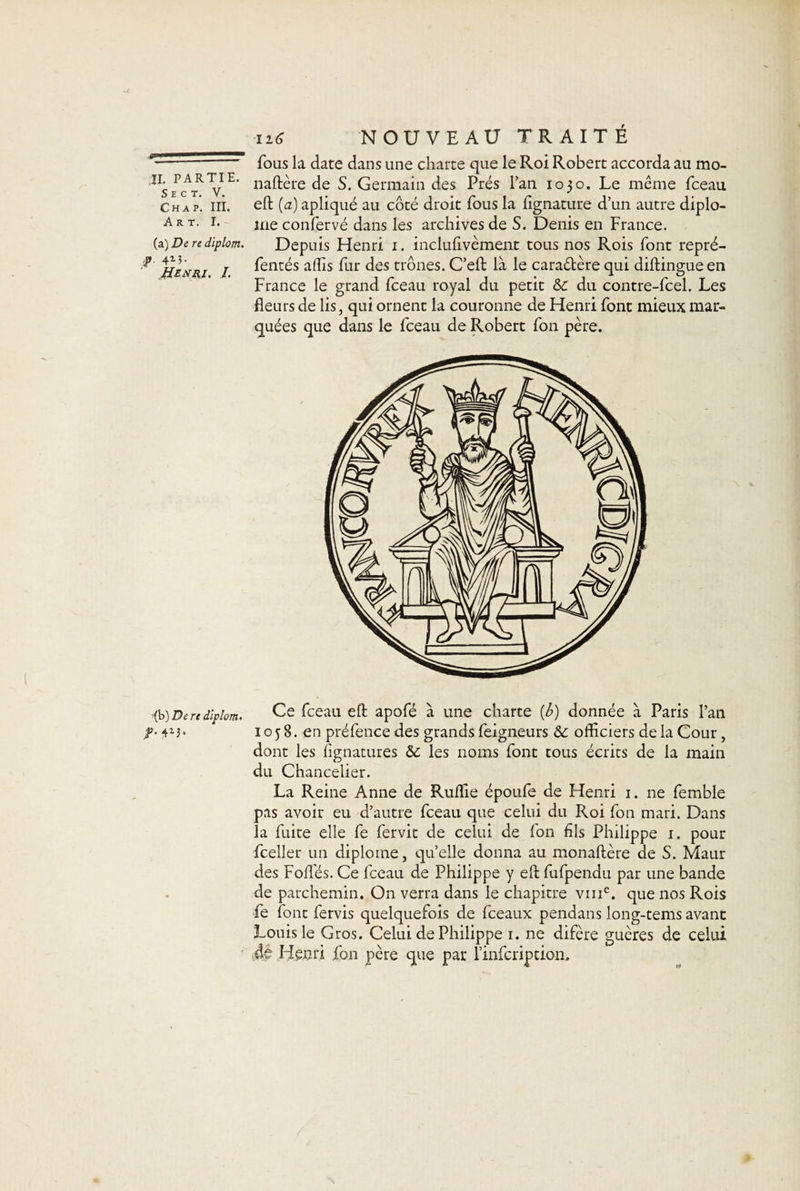 IL PARTIE. S E C T. V. Ch a p. III. Art. I. (a) De re diplom. -?■ 4M- Henri, J. ■(b) De re diplom, ¥■ 4M- 116 NOUVEAU TRAITÉ fous la date dans une charte que le Roi Robert accorda au mo- naftère de S. Germain des Prés l’an 1030. Le même fceau eft (a) apliqué au côté droit fous la fignature d’un autre diplô¬ me confervé dans les archives de S. Denis en France. Depuis Henri 1. inclulivèment tous nos Rois font repré- fentés affis fur des trônes. C’eft là le cara&amp;ère qui diftingueen France le grand fceau royal du petit &amp;c du contre-fcel. Les fleurs de lis, qui ornent la couronne de Henri font mieux mar¬ quées que dans le fceau de Robert fon père. Ce fceau eft apofé à une charte {b) donnée à Paris l’an ioy 8. en préfence des grands feigneurs &amp; officiers de la Cour, dont les fignatures &amp;c les noms font tous écrits de la main du Chancelier. La Reine Anne de Ruffie époufe de Henri 1. ne femble pas avoir eu d’autre fceau que celui du Roi fon mari. Dans la fuite elle fe fervit de celui de fon fils Philippe 1. pour fceller un diplôme, qu’elle donna au monaftère de S. Maur des Foffés. Ce fceau de Philippe y eft fufpendu par une bande de parchemin. On verra dans le chapitre vme. que nos Rois fe font fervis quelquefois de fceaux pendans long-tems avant Louis le Gros. Celui de Philippe 1. ne difère guères de celui de Henri fon père que par l’infcription.