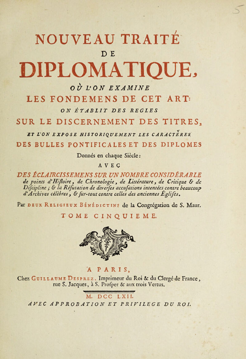 DIPLOMATIQUE, OU V O N EXAMINE LES FONDEMENS DE CET ART' ON ÉTABLIT DES REGLES SUR LE DISCERNEMENT DES TITRES, ET L'ON EXPOSE H1S T O RI QU E M E NT LES CARACTERES DES BULLES PONTIFICALES ET DES DIPLOMES Donnés en chaque Siècle ; AVEC DES ÊCLAIRCISSEMENS SUR UN NOMBRE CONSIDÉRABLE de points d'Hiftoire &gt; de Chronologie &gt; de Littérature y de Critique &amp; de Difcipline ; &amp; la Réfutation de diverfes accufations intentées contre beaucoup d* Archives célébrés , &amp; fur-tout contre celles des anciennes Eglifes, Par deux Religieux Bénédictin? de la Congrégation de S. Maur. TOME CINQUIEME. A PARIS, Chez Guillaume Desprez, Imprimeur du Roi &amp;: du Clergé de France, rue S. Jacques, à S. Profper &amp;: aux trois Vertus. M. DCC L X 11. AVEC APPROBATION ET PRIVILEGE DU ROL