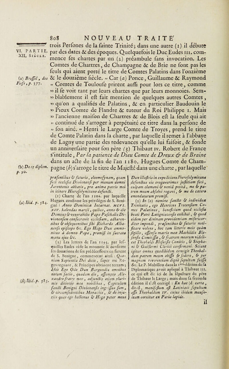 XII, SliCJLÎ. (a) Brujfel, des Biefs i p. 377. (b) De re diplom. p. ÿO. if) Ibid. V- 584- ,(d) Md, p. J S J. 808 NOUVEAU TRAITE' trois Perfones de la fainte Trinité; dans une autre (1) il débute par des dates &amp;; des époques. Quelquefois le Duc Eudes ni. com¬ mence fes chartes par un (1) préambule fans invocation. Les Comtes de Chartres, de Champagne &amp;: de Brie ne font pas les feuls qui aient porté le titre de Comtes Palatins dans l’onzième &amp; le douzième fiècle. » Car (a) Ponce, Guillaume &amp;c Raymond » Comtes de Touloufe prirent auiïi pour lors ce titre, comme « il fe voit tant par leurs chartes que par leurs monnoies. Sem- » blabiement il eft fait mention de quelques autres Comtes , » qu’on a qualifiés de Palatins, &amp;: en particulier Baudouin le » Pieux Comte de Flandre 8&gt;c tuteur du Roi Philippe 1. Mais » l’ancienne maifon de Chartres &amp;: de Blois eft la feule qui ait » continué de s’arroger à perpétuité ce titre dans la perfone de » fon ainé. « Henri le Large Comte de Troyes, prend le titre de Comte Palatin dans la charte , par laquelle il remet à l’abbaye de Lagny une partie des redevances qu’elle lui faifoit, &amp; fonde un anniverfaire pour fon père ($) Thibaut iv. Robert de France s’intitule , Par la patience, de Dieu Comte de Dreux &amp; de B raine dans un aéte de la fin de l’an 1180. Hugues Comte de Cham¬ pagne [b) s’arroge le titre de Majefté dans une charte, par laquelle præfientibus &amp; futuris, eleemofynam, quant feci ecclefiie Divionenfi per marrant domni Jarentonis abbatis , pro anima patris met in itinere Hierofolymitano defuncli. (1) Charte de l’an 1106. par laquelle Hugues confirme les privilèges de S. Béni¬ gne : Anno Dominicat Incarnat. MCVI. xiv. kalendas martii , quibus, anno &amp; die Domnus &amp; veperabilis Papa Pafchalis Di- vionenfem confecravit eeclefiam , adharen- tibus 6* obfequentibus fibi Richardo Alba- nenfe epifeopo &amp;c. Ego Hugo Dux ammo- nitus à domno Papa , promifi in facrata manu ejus &amp;c. (1) Les lettres de l’an 1193, PaL‘ Ie*' quelles Eudes cède la monnoie &amp; confirme les donations de fies prédécelfeurs en fay.eur de S. Benigne, commencent ainfi : Qua¬ ntum Sapientia Dei dicit, fuper me Re- ges régnant, Sc Principes obtinent terram ; Ideo Ego Qdo Dux Burgundia omnibus notum jacio, quadam die, ajjumpto Ale- xandro fratre meo , ad'juncliç eiiam pluri- rnis ditionis me a nobilibus , Capitufunj fiancîi B en; gril Divioncnfis ingrejfus furn 4 6’ circumfedentibus Monachis , fit de inm- riis quas ego hafienus &lt;S’ Hugo pater meus Dux illuftris in expeditioneJherofolymitana. de fin du s eis erogaverimus juftitiam feci ? cuiparn clamavi &amp; venid petitâ , me &amp; pa- trem meum abfo/vi rogavi, 6* me de ccetero emendaturum promifi. (3) ïn (c) nomine fantlx &amp; individux Trinitatis , ego Henricus Trecenfium Co¬ rnes Palatinus, beneficium quod ecclefie, beau Pétri Latigniacenfis exhibai, &amp; quod eidem per dtvinam pr&amp;videntiam mifericor- diter impendi , præfientibus &amp; futuris noti¬ fie are volens , hoc tant litteris meis quant figillo , affenfu matris meæ Mathildis Ble- fenfis Cornitijfæ , &amp; fratrum meorum videli- cet Theobalfi Blefenfis Comitis , &amp; Stepha~ ni &amp; Guillermi Clerici confinnavi. Sciant igitur omnes quodibidern contigu Theobal- durn patrem meum obijfe &amp; Jedere , &amp; per magnum reverentiam digne fepultum fuijfe De. Le P. Mabillon dans la iclc-édition defa Diplomatique avo.it apliqué à Thibaut ni. ce qui eft dit ici de la fépulture du père de Thibaut le Large 3 mais dans fa fécondé édition il s’eft corrigé : Ex hac (d carta , dit-il, maniffium efi Latiniaci fepultum .rjfe Theobaldum iy. eu jus ibidem maufio- leum cernitur ex Pario lapide.