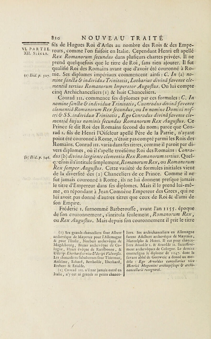 wrVSMWW » VJ*!*. \’I. PARTI E. XII. S lie LE. (a) Ibid. p. 317. (b) Ibid. p. 34 6. 810 NOUVEAU TRAITÉ fils de Hugues Roi d’Arles au nombre des Rois &amp; des Empe¬ reurs, comme l’on faifoit en Italie. Cependant Henri eft apellé Rex Romanorum fecundus dans plufieurs chartes privées. 11 ne prend quelquefois que le titre de Roi, fans rien ajouter. Il fut qualifié Roi des Romains avant que d’avoir été couronné à Ro¬ me. Ses diplômes impériaux commencent ainfi : C. In (a) no- mine faneïœ &amp; individu# Trinitatis 3 Lotliarius divinâ favente cle- mentiâ tertius Romanorum împerator Augufus. On lui compte cinq Archichanceliers (1) huit Chanceliers. Conrad ni. commence fes diplômes par ces formules : C. In nomme fanclœ &amp; individuœ Trinitatis, Cuonradus divinâfavente clementiâ Romanorum Rex fecundus 3 ou In nomine Donnai nof- tri &amp; SS. individuœ Trinitatis 3 Ego Conradus divinâ javente de- mentiâ hujus nominis fecundus Romanorum Rex Augufus. Ce Prince fe dit Roi des Romains fécond du nom; parce que Con¬ rad 1. fils de Henri l’Oifeleur apellé Père de la Patrie, n’ayant point été couronné à Rome, n’étoit pas compté parmi les Rois des Romains. Conrad ni. varia dans fes titres, comme il paroitpar di¬ vers diplômes, où il s’apelle troificme Roi des Romains : Conra¬ dus (b) divinâ largiente clementia Rex Romanorum tertius. Quel¬ quefois il s’intitule Amplement,Romanorum Rex, ou Romanorum Rex femper Augufus. Cette variété de formules initiales vient de la diverfité des (2) Chanceliers de ce Prince. Comme il ne fut jamais couronné à Rome, ils ne lui donnent prefque jamais le titre d’Empereur dans fes diplômes. Mais il le prend lui-mê¬ me , en répondant à Jean Comnène Empereur des Grecs, qui ne lui avoit pas donné d’autres titres que ceux de Roi &amp; d’ami de fon Empire. Frédéric 1. furnommé Barberoufie, avant l’an 1155^. époque de fon couronnement, s’intitula feulement, Romanorum Rex 3 ou Rex Augufus. Mais depuis fon couronnement il prit le titre (1) Ses grands chanceliers font Albert archevêque de Mayence pour l’Allemagne &amp; pour l’Italie , Norbert archevêque de Magdebourg, Bruno archevêque de Co¬ logne, Henri évêque de Ratilbonne , &amp; Udenp: Eberfiardus vice Uderipi f^uLvenfis. Tes chanceliers fubaltcrnes font Thietmar, Anfelme, Eckard, Bertholde, Eberhard, Erebert &amp; Erialde. (1) Conrad m. n’étant jamais entré en Italie, n’y eut ni grands ni petits chance¬ liers. Ses archichanceliers en Allemagne furent Adelbcrt archevêque de Mayence, Marcolphe &amp; Henri. Il eut pour chance¬ liers Arnolde i. &amp; Arnolde h. fucceflive- ment archevêques de Cologne. Le dernier contrefigna le diplôme de 1147. dont le favant abbé de Gottvveic a donné un mo¬ dèle : Ego j4rnoldus cancellarius vice Henrici Mogunlini archiepifcopi &amp; archi- cancellarii recognovi.