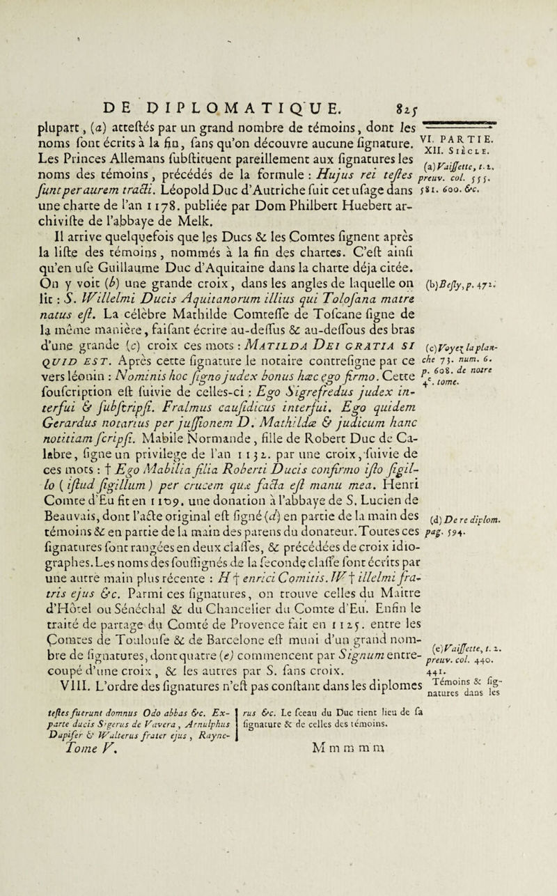 plupart, (a) atteftés par un grand nombre de témoins, dont les —■ -—*ar&gt; noms font écrits à la fia, fans qu’on découvre aucune fignature. v£nP£ R, Les Princes Allemans fubftituent pareillement aux fignatures les . * ( ‘ noms des témoins, précédés de la formule : Hujus rei tejles preuVt col. \f' funt per aurem tracli. Léopold Duc d’Autriche fuit cetufage dans 6°°- fa¬ une charte de l’an 1178. publiée par Dom Philbert Huebert ar¬ chivée de l’abbaye de Melk. Il arrive quelquefois que les Ducs &amp; les Comtes lignent après la lifte des témoins, nommés à la fin dçs chartes. C’eft ainfi qu’en ufe Guillaume Duc d’Aquitaine dans la charte déjà citée. On y voit (b) une grande croix, dans les angles de laquelle on (b)BeJiy,p.471.' lit : S. IVillelmi Ducis Aquitanorum illius qui Tolofana matre iiatus ejî. La célèbre Mathilde ComtefTe de Tofcane figue de la meme manière, faifant écrire au-defifus &amp; au-defious des bras d’une grande (c) croix ces mots : Matilda Dei gratia si (c)Voye\UpUit- quid est. Après cette fignature le notaire contrefigne par ce che 73. num. 6. vers léonin : Nominis hoc fgno judcx bonus hxc ego firmo. Cette ^'e 6^mc. * foufeription eft fiûvie de celles-ci : Ego Sigrefredus judex in¬ terfui &amp; fubftripfi. Fralmus caufidicus interfui. Ego quidem Gerardus no tarais per jujjionem D. Mathildx &amp; judicum hanc notitiam feripf. Mabile Normande, fille de Robert Duc de Ca¬ labre, figue un privilège de l’an 1131. par une croix, fuivie de ces mots : f Ego A'iabilia filia Roberti Ducis confirmo ifo figd- lo ( iflud figillum ) per crucem qux facla ef manu mea. Henri Comte d’Eu fit en 1109. une donation à l’abbaye de S. Lucien de Beauvais, dont l’aéte original eft fignè{d) en partie de la main des (d)Derediplom. témoins &amp;: en partie de la main des parens du donateur.Toutes ces pag. 394. fignatures font rangées en deux cl a fies, &amp; précédées de croix idio- graphes.Les noms des fou (lignés de la fécondé clafte (ont écr its par une autre main plus récente : H f enrici Cornais. JV\ illelmi fra- tris ejus &amp;c. Parmi ces fignatures, on trouve celles du Maitre d’Hôtel ou Sénéchal &amp; du Chancelier du Comte d’Eu. Enfin le traité de partage du Comté de Provence fait en 1 1 zf. entre les Çorates de Touloufe ôc de Barcelone eft muni d’un grand nom- bre de fignatures, dontquatre (e) commencent par Signum entre- prelfcoi!à!” coupé d’une croix , &amp; les autres par S. fans croix. 441- VIII. L’ordre des fignatures n’eft pas confiant dans les diplômes n^teu™°Jnja^s ^ tifles fuerunt domnus Odo abbas &amp;c. Ex- rus &amp;c. Le fceau du Duc tient lieu de fa pane ducis S'gerus de Vavera , Arnulphus fignature &amp; de celles des témoins. Dupifer fc’ Wdlterus /rater ejus , Raync-