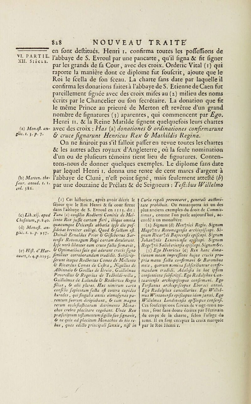 XII. Siècle. (a) Monajl. an- glic. t. p. 7. (b) Marten. the- faur. aneed. t. I. çôl. 38 t. (c) IAb.xij. apud Chefnium, p. 840. (d) Monaft. an- g/ic. t. z.p. 9j7. (c) Hifl. d’Har¬ court, t. Jf.p.ZlÇ)^, Si8 NOUVEAU TRAITE' en font deftitués. Henri i. confirma toutes les poflefiions de l’abbaye de S. Evroul par une pancarte, qu’il ligna &amp;: fit ligner par les grands de fa Cour, avec des croix. Orderic Vital (i) qui raporte la manière dont ce diplôme fut foufcrit, ajoute que le Roi le fcella de fon fceau. La charte fans date par laquelle il confirma les donations faites à l’abbaye de S. Etienne de Caen fut pareillement lignée avec des croix mifes au (i) milieu des noms écrits par le Chancelier ou fon fecrétaire. La donation que fit le même Prince au prieuré de Merton eft revêtue d’un grand nombre de fignatures ( 3) aparentes, qui commencent par Ego. Henri n. 5c la Reine Matilde lignent quelquefois leurs chartes avec des croix : Has (a) donadones &amp; ordinadones conjirmarunt &amp; cruce Jignarunt Henricus R ex &amp; Mathildis Regina. On ne finiroit pas s’il falloir palferen revue toutes les chartes &amp;: les autres a&amp;es royaux d’Angleterre, où la feule nomination d’un ou de plufieurs témoins tient lieu de fignatures. Conten¬ tons-nous de donner quelques exemples. Le diplôme fans date par lequel Henri 1. donna une rente de cent marcs d’argent à l’abbaye de Cluni, n’efi: point ligné, mais feulement attefté (b) par une douzaine de Prélats 5c de Seigneurs : Tefdbus Willelmo (1) Cet hidorien , après avoir décrit le féjour cj îe le Roi Henri &amp; fa cour firent dans l'abbaye de S. Evroul en n 13. dit : Tune (c) confilio Rodberti Comitis de Mel- lento Rex juflit cartam fit ri , ibique omnia queee unique Uticenfs abbatia ipfo die pof- fdébat breviter colligi. Quod &amp; factum efl. Deinde Rrnaldus Prior 6’ Gijlebertiu Sar- tenfis Rotorrugum Régi cartam deUilerunt. Ipfe vero liberuer eam cruce facta firmavit, &amp; Optimatibus fuis qui aderant crucis fgno fimiliter corroborandam tradidit. Subfcrip- ferunt itaque Rodbertus Cornes de Me lien to 6’ Ricardus Cornes de Ce [ira , Nigelius de Albinnew &amp; Goellus de Ibreio , Guillelmus Peverellus 6’ Rogerius de Tedboldi-villa , Guillelmus de Lalunda &amp; Rodbertus Regis filius , &amp; alii pluies. Plue nimirum cartel conf lio fapientum faàa efl contra cupides h&amp;redes, quifingulis annis elemofynas pa- rentum Juorum diripiebant, &amp; cum magno rerum eccleflaflicarum detrimento Mona- chos crebro placitare cogebant. Unde Rex pr otferiptum teflamentum figdlofuo flgnavit, &amp; ne quis ad placitum Monachos de his re¬ bus , quas ediblo principali fanait} nifl in Curia regali provocaret, generali auEtori- tate prohibuit. On remarquera ici un des plus anciens exemples du droit de Commit- timus, comme l’on parle aujourd’hui, ac¬ cordé à un monadère. (2.) Signum (d) Herfrici Regis. Signum Hugo^ms Rotornagenfs archiepifcopi. Si¬ gnum Ricar^di Bajocenfls epifeopi. S’gnurn J o ha n ■[ ni s l.exovitnfis epifeopi. Signum Roge~frii S ali si eri en fis epifeopi.Signum &amp;c. (3) Ego Henricus (e) Rex hanc dona- tionem rneam imprefflone hujus crucis pro¬ pria manu fafta confirmavi &amp; Ba’Ombus rneïs , quorum nomi.-ia fubfcribuntur confir- mandam tradidi. Adaltfia in hoc ipfum conjentiens fibfcripf. Ego Radulphus Can- tuanenfis archicpijcopus conflrm.ivi. Ego Turflanus arckiepifcopus Eboraci annuï. Ego Radulphus cancellarius. Ego WilUl- mus Wiraonerfs epifeopus idem Janxi. Ego Willelmus Londinenfls epifeopus conjenfl. Ces fouferiptions fuivies de vingt-trois au¬ tres , font fans doute écrites pat l’écrivain du coips de la charte, félon l’ufage da tems. 11 en faut excepter la croix marquée par le Roi Henri r. /'