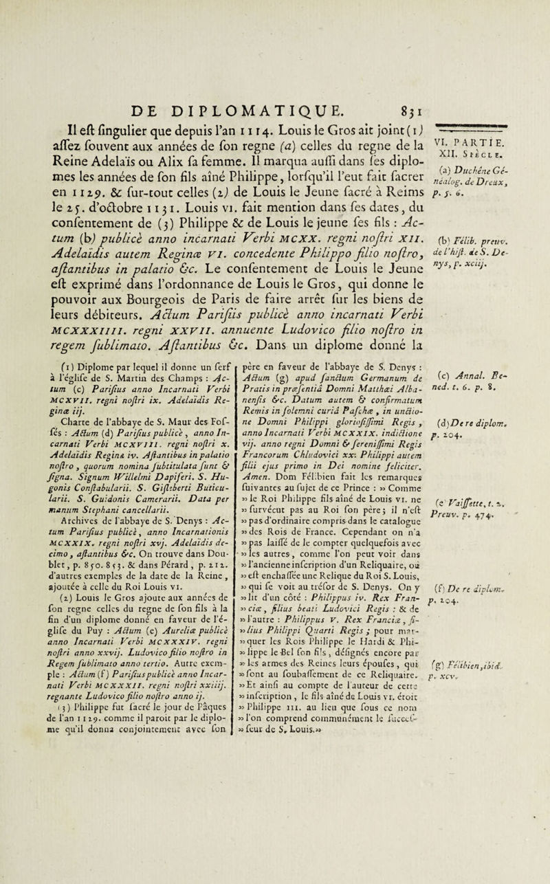 Il eft fingulier que depuis l’an 1114. Louis le Gros ait joint ( 1 ) allez fouvent aux années de Ton régné (a) celles du régné de la Reine Adelaïs ou Alix fa femme. 11 marqua aufii dans les diplô¬ mes les années de fon fils aîné Philippe, lorfqu’il l’eut fait facrer en 1119, &amp;; fur-tout celles (i) de Louis le Jeune facré à Reims le 2,3. d’oétobre 1131. Louis vi. fait mention dans fes dates, du consentement de (3) Philippe &amp; de Louis le jeune fes fils : Ac~ tum (b) publicc anno incarnati V^erbi mcxx. regni noflri xu. Adelaidis autcm Reginœ VI. concedcntc Pkilippo fiho noflro, ajiantibus in palatio &amp;c. Le confentement de Louis le Jeune eft exprimé dans l’ordonnance de Louis le Gros, qui donne le pouvoir aux Bourgeois de Paris de faire arrêt fur les biens de leurs débiteurs. Aclum Parijiis publiée anno incarnati Verbi mcxxxiiii. regni xxv 11. annuente Ludovico filio noflro in regem fublimato. Aflantibus Oc. Dans un diplôme donné la (1) Diplôme par lequel il donne un ferf à 1 eglife de S. Martin des Champs : Ac- tum (c) Parifius anno Incarnati Verbi Mcxvil. regni nojîri ix. Adelaidis Re¬ gin æ iij. Charte de l’abbaye de S. Maur des Fof- fés : Attum (d) Parifius publiée , anno In¬ carnati Verbi MCXV1J1. regni nojîri x. Adelaidis Regins. iv. Aflantibus in palatio noflro , quorum nomina jubtitulata funt &amp; figna. Signum Willelmi Dapiferi. S. Hu- gonis Conflabularii. S. Gifltberti Buticu- larii. S. Guidonis Camerarii. Data per maniim Stephani cancellarii. Archives de l’abbaye de S. Denys : Ac- tum Parifius publiée, anno Incarnationis MCXXIX. regni noflri xvj. Adelaidis de- cimo, aflantibus &amp;c. On trouve dans Dou¬ bler , p. 8 50. 8 s 3 • &amp; dans Pérard , p. z1z. d’autres exemples de la date de la Reine , ajoutée à celle du Roi Louis vi. (z) Louis le Gros ajoute aux années de Ion régné celles du régné de fon fils à la C* O fin d’un diplôme donné en faveur de l’é- glife du Puy : Aftum (e) Aurclice publicè anno Incarnati Verbi mcxxxiv. regni noflri anno xxvij. Ludovico filio noflro in Regem fublimato anno tertio. Autre exem¬ ple : Adam (f) Parifius publicè anno Incar¬ nati Verbi MCXXX1I. regni noflri xxiiij. régnante Ludovico filio noflro anno ij. 1 3 ) Philippe fut facré le jour de Pâques de l’an 1119. comme il parott par le diplô¬ me qu’il donna conjointement avec fon père en faveur de l’abbaye de S. Denys : Aftum (g) apud fanftum Germanum de Pratis in prœfentiâ Domni Matthcei Alba- nenfis &amp;c. Datum autem 6’ conflrmatum. Remis in folemni curia Pafchæ , in uncho- ne Domni Philippi gloriofifiimi Regis , anno Incarnati Verbi mcxxix. indidione vij. anno regni Domni &amp; fereniffimi Regis Francorum Chludovtci xx: Philippi autem filii ejus primo in Dei nomine féliciter. Amen. Dom Félibien fait les remarques fuivantes au fujet de ce Prince : « Comme « le Roi Philippe fils aîné de Louis vi. ne « furvécur pas au Roi fori père ; il n’eft 53 pas d’ordinaire compris dans le catalogue «des Rois de France. Cependant on n'a «pas laiifé de le compter quelquefois avec «les autres, comme l’on peut voir dans « l’ancienne infeription d’un Reliquaire, où « eft enchaifée une Relique du Roi S. Louis, « qui fe voit au tréfor de S. Denys. On y «lit d’un côté : Philippus iv. Rex Fr an- « ciœ, filius beati Ludovici Regis : &amp; de « l’autre : Philippus V. Rex Franci.e , fi- « lins Philippi Quarti Regis ; pour mar- «quer les Rois Philippe le Hardi &amp; Phi- « lippe le-Bel fon fi's , défignés encore par «les armes des Reines leurs époufes, qui «font au foubaiTement de ce Reliquaire. «Et ainfi au compte de Fauteur de cerre «infeription , le fils aîné de Louis vr. étoit «Philippe m. au lieu que fous ce nom « l’on comprend communément le fiuceci- « feur de S, Louis.» VI. PARTIE. XII. SlÈcLE. (a) Duchene Gé- néalog. de Dreux, p. /. 6. (b) Felib. preuv. de l’hifl. de S. De¬ nys, p. xciij. (c) Annal. Be~ ned. t. 6. p. 8. [à)De re diplorn. p. 104. (C Vaijfette, t. z. Preuv. p. 474, (f) De re diplorn* P- 104. fg) Félibien,laid p. xcv*