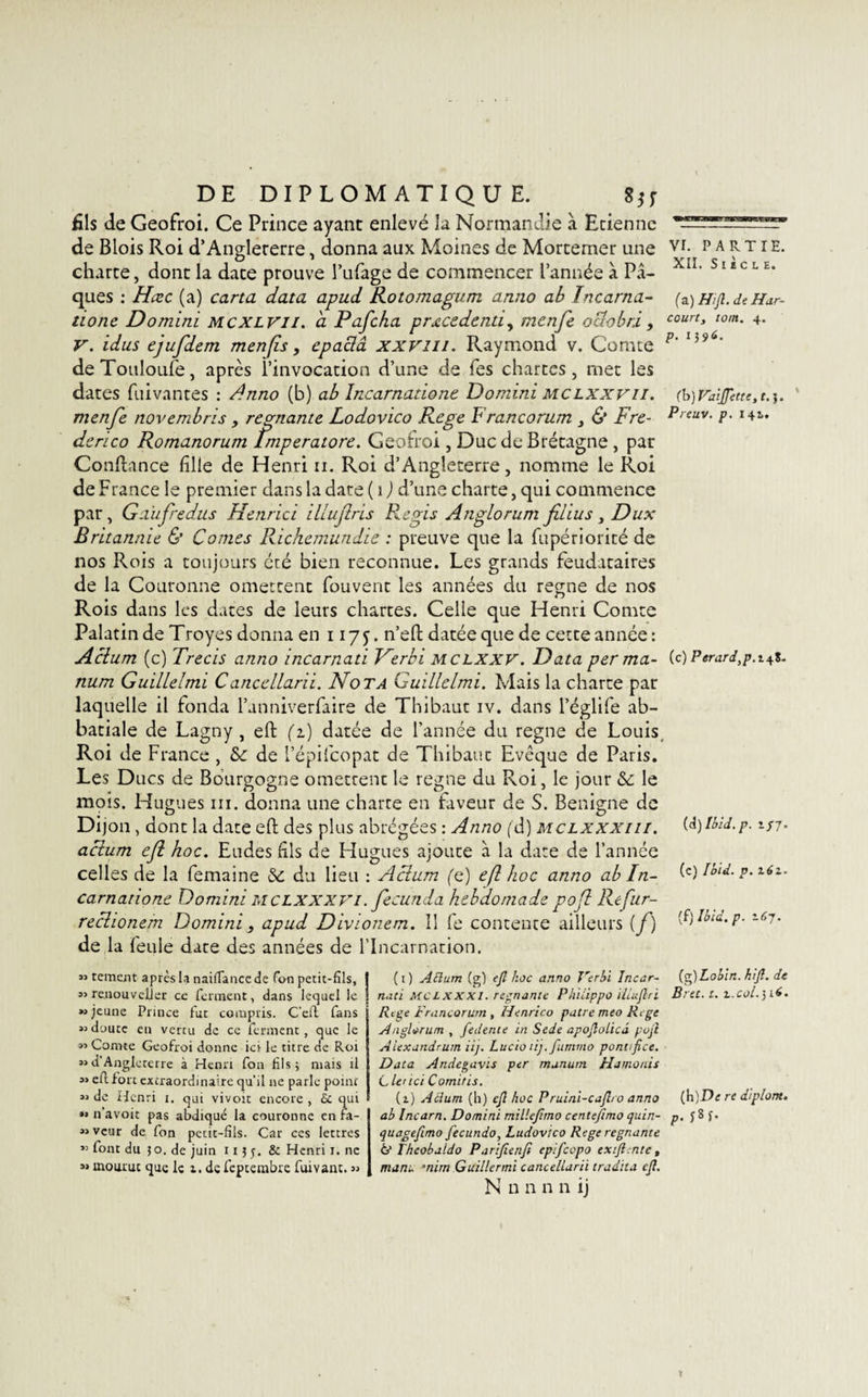 fils de Geofroi. Ce Prince ayant enlevé la Normandie à Etienne de Blois Roi d’Angleterre, donna aux Moines de Mortemer une vr- partie. charte, dont la date prouve l’ufage de commencer l’année à Pâ- XIL s 1 £ c L E* ques : Hœc (a) carta data apud Rotomagum anno ab Incarna- (a) Hift.de Har- tione Domini mcxlvii. à Pafcha prœcedenti, menfe o dû b ri , court&gt; tom- 4- V. idus ejufdem menfis, epaclâ xxvm. Raymond v. Comte p' 159 deTouloufe, après l’invocation d’une de Tes chartes, met les dates fuivantes : Anno (b) ab Incarnatione Domini mclxxvii. (h)Vaïtfette,t.}. menfe novembris &gt; régnante Lodovico Rege Francorum , &amp; Fre- P,euv- p• derico Romanorum lmperatore. Geofroi , Duc de Brétagne , pat Confiance fille de Henri ii. Roi d’Angleterre, nomme le Roi de France le premier dans la date ( i) d’une charte, qui commence par, Gaufredus Hetirici illuflris Regis Anglorum fi lus , Dux Britannie &amp; Cornes Richemundie : preuve que la fupériorité de nos Rois a toujours été bien reconnue. Les grands feudataires de la Couronne omettent fouvent les années du régné de nos Rois dans les dates de leurs chartes. Celle que Henri Comte Palatin de Troyes donna en 1175. n’efi: datée que de cette année : Aclum (c) Trecis anno incarnati Ferbi mclxxv. Data per ma- (c) Perard,p.i^%. num Guillelmi Cancellarii. Nota Guillelmi. Mais la charte par laquelle il fonda l’anniverfaire de Thibaut iv. dans l’églife ab¬ batiale de Lagny , efl: (1) datée de l’année du régné de Louis Roi de France , 8c de l’épifcopat de Thibaut Evêque de Paris. Les Ducs de Bourgogne omettent le régné du Roi, le jour 8c le mots. Hugues ni. donna une charte en faveur de S. Benigne de Dijon , dont la date efl: des plus abrégées : Anno (d) mclxxxiii. aclum efl hoc. Eudes fils de Hugues ajoute à la date de l’année celles de la femaine 8c du lieu : Aclum (c) efl hoc anno ab In¬ carnatione Domini MCLXXXVI. fecunda hebdomade pofl Refur- reclionem Domini y apud Divionem. Il fe contente ailleurs (f) de la feule date des années de l'Incarnation. (d) Ibid. p. 1/7. (c) Ibid. p. 162.. (fj Ibid. p. 167• 53 tement après la naifiancede Ton petit-fils, 33 re.uouveljer ce ferment, dans lequel le »&gt; jeune Prince fut compris. C’eft fans 33 duutc en vertu de ce ferment, que le 33 Comte Geofroi donne ici le titre de Roi 33d’Angleterre à Henri fou fils; mais il 33 eft fort extraordinaire qu’il ne parle pomr 33 de Henri i. qui vivoit encore , 6c qui 33 n avoir pas abdiqué la couronne en fa- 33vcur de fon petit-fils. Car ces lettres 33 font du 50. de juin 11 ; 5. &amp; Henri 1. ne 33 mourut que le 1. de feptembre fuivant. 33 (1) Atlum (g) e/l hoc anno Verbï Incar- (g)Lobin. hi/l. de naci Mc L x xxi. régnante Phiiippo illu/lri Bret. t. t.col. 3A. Rege Francorum , Henrico pâtre meo Rege Anglorum , fedeme in Sede apo/lolicâ po/t A iexandrum iij. Lucio tij.fummo pcntifice. Data Andegavts per munum Hamonis Cle'ici C omit is. (1) Aclum (b) c/i hoc Pruini-cafleo anno (H)De re diplont. ab Incar n, Domini mille/imo c enteftmo quin- p. jSf. quagefimo fecundo, Ludovico Rege régnante &amp; Iheobaido Parifienfi eplfcopo ex/l.nte, muni. ’nirn G ailler mi c ancellarii tradita c/l.