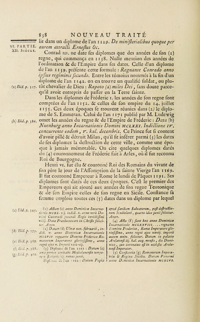 8jS NOUVEAU TRAITÉ  lit dans un diplôme de l’an 1119. De minifîenalibus quoque per VT. partie, aurem attracli Ernefius ôc. Conrad m. ne date Tes diplômes que des années de Ton (i) régné, qui commença en 1158. Nulle mention des années de l’ordination &amp;: de l’Empire dans Tes dates. Celle d’un diplôme de l’an 1139. préfente cette formule : Régnante Çonracio anno ipjius regiminis fecundo. Entre les témoins nommés à la fin d’1111 diplôme de l’an 1141. on en trouve un qualifié foldat, ou plu- &lt;z) Ibid, p. 317- tôt chevalier de Dieu : Rapoto (a) miles Del 3 fans doute parce- qu’il avoir entrepris de pafier en la Terre fainte. Dans les diplômes de Frédéric 1. les années de fon régné font comptées de l’an iija. 6c celles de fon empire du 14. juillet 1155. Ces deux époques fe trouvent réunies dans (ij le diplô¬ me de S. Emmeran. Celui de l’an 1171 publié par M. Ludewig (b) nid.p. 386. omet les années du régné 6c de l’Empire de Frédéric : Data (b) Nuenburg anno Incarnationis Domini mclxxi. Indiclione IV. concurrente eodern 3 V. kal. decembris. Ce Prince fut fi content d’avoir pillé 6c détruit Milan, qu’il fit inférer parmi (3) les dates de fes diplômes la deftruéfion de cette ville, comme une épo¬ que à jamais mémorable. On cite quelques diplômes datés du (4) couronnement de Frédéric fait a Arles, où il fut reconnu P\oi de Bourgogne. Henri vi. fut élu 6c couronné Roi des Romains du vivant de fon père le jour de l’AfTomption de la fainte Vierge l’an 1169. Il fut couronné Empereur à Rome le lundi de Pâques 1191. Ses diplômes font datés de ces deux époques. C’efi le premier des Empereurs qui ait ajouté aux années de fon régné Teutonique &amp; de fon Empire celles de fon régné en Sicile. Confiance fa femme emploie toutes ces (5) dates dans un diplôme par lequel (c) Ibid, p, 3 4 J • (T) Ibid. p. 33-5. (e) Ibid. p. 387. (f) Ibid, p- 3 S 8. fc)T0’’1, * 3 (1) A£lum (c) anno Dominiez Incarna- tionis MC XL. v j. indicl. x. anno vero Do- mini Cuonradi Jecundi Regis inviciijftmi ï’iiij. Data Frankenewort in Chrifio félici¬ ter. Amen (1) Datum (d) Ulmx non. februarii, in¬ dicl. v. anno Dominiez Incarnationis MCLVil. réglante Domino Friderico Ro- manorum Imperatore glorïofiffimo} anno regni ejus v. Imperii vero vij. (3) Diplôme de l'an ii6i : Datum (e) ante portas civitatis Mediolanenfis ternoo- r,e v ff.itipnh t:j. norias junii. D.jaRuiC ue i'aa ( iOp : Datum Papix f apud fanclum Salvatorem, pofi defiruElio- nem Mediolani, quarto idus junii féliciter. Amen. (4) Alla (f) funt htzc anno Dominiez Incarnationis MCLxxvill. . . . régnants Domino Frederico , Romce Imperatore glo- riofjfimo, anno regni ejus xxvij. imperii autem xxiv. féliciter. Datum in palatio Arelatenfi iij. kal. aug. menfts , die Dorni- nico , quo coronatus ejï in ecclfia Arela¬ tenfi Imper ator. (5} ConJIantia (g) Romanorum Impera- trix &amp; Regina Sicili.î. Datum Partormi anno D.minicx Incarnationis mcxcvi.