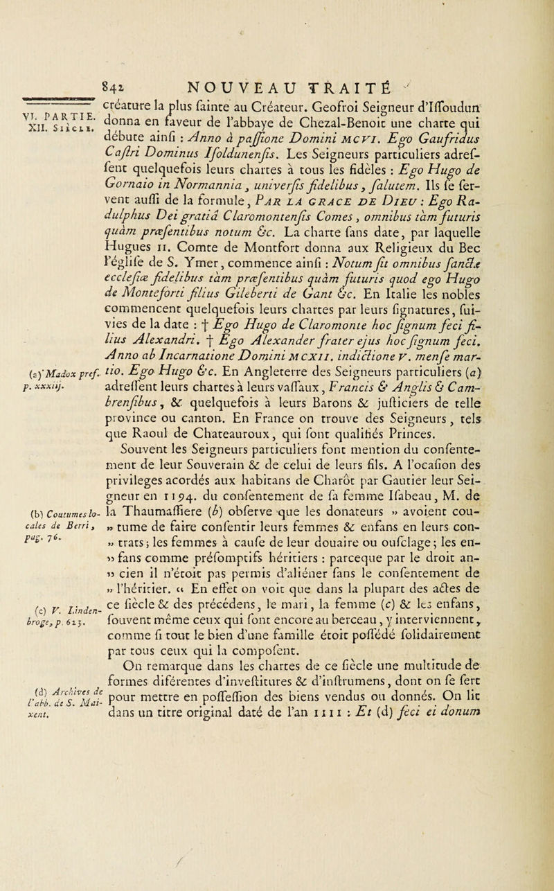 XII. S i i. c t ï. 841 NOUVEAU TRAITÉ ' créature la plus fainte au Créateur. Geofroi Seigneur d’Ifïoudun donna en faveur de l’abbaye de Chezal-Benoic une charte qui débuté ainfi : Anno à pajjionc Domini mcvi. Ego Gaufiridus Caflri Dominus Ifoldunenjîs. Les Seigneurs particuliers adref- fent quelquefois leurs chartes à tons les fidèles : Ego Hugo de Gornaio in Normannia 3 umverfis Jîdelibus, falutem. Ils fe fer¬ vent auffi de la formule. Par la grâce de Dieu : Ego Ra- dulphus Dei gratiâ Claromontenjis Cornes, omnibus tam futuris quàm prœfentibus notum ôc. La charte fans date, par laquelle Hugues 11. Comte de Montfort donna aux Religieux du Bec l’églife de S. Ymer, commence ainfi : Notumfit omnibus fianclx ecclefiœ jîdelibus tam prœfentibus quàm futuris quod ego Hugo de Montejorti filius Gileberti de Gant &amp;c. En Italie les nobles commencent quelquefois leurs chartes par leurs fignatures, fui- vies de la date : f Ego Hugo de Claromonte hoc fignum fieci fi¬ lms Alexandn. -f Ego Alexander firater ejus hoc fignum fieci. Anno ab Incarnatione Domini mcxii. indiclione v. menfie mar- (s)'MaJbxpreg ûo. Ego Hugo &amp;c. En Angleterre des Seigneurs particuliers (a) xxxiq. adreflent leurs chartes à leurs vaflaux, Francis &amp; Anglis &amp; Cam- brenfibus, &amp; quelquefois à leurs Barons &amp; justiciers de telle province ou canton. En France on trouve des Seigneurs , tels que Raoul de Chateauroux, qui font qualifiés Princes. Souvent les Seigneurs particuliers font mention du confente- ment de leur Souverain &amp; de celui de leurs fils. A l’ocafion des privilèges acordés aux habicans de Charôc par Gautier leur Sei¬ gneur en 115)4. du confentement de fa femme Ifabeau, M. de la Thaumaffiere {b) obferve que les donateurs » avoient cou- » tume de faire confentir leurs femmes &amp; enfans en leurs con- » tratsj les femmes à caufe de leur douaire ou oufclage; les en- » fans comme préfomptifs héritiers : parceque par le droit an- » cien il netoit pas permis d’aliéner fans le confentement de » l’héritier, c» En effet on voit que dans la plupart des aéles de ce fiècle &amp;c des précédons, le mari, la femme (c) &amp; les enfans, fouvent même ceux qui font encore au berceau , y interviennent y comme fi tout le bien d’une famille étoit poflédé folidairement par tous ceux qui la compofent. On remarque dans les chartes de ce fiècle une multitude de formes diférentes d’inveftitures &amp;: d’infrumens, dont on fe fert Vabb Pour mettre en pofîefîion des biens vendus ou donnés. On lit xent. dans un titre original daté de l’an 1111 : Et (d) fieci ci donum (bT Coutumes lo¬ cales de Berri, paç, j 6. (c) V. làndcn- broge, p.6i'y.