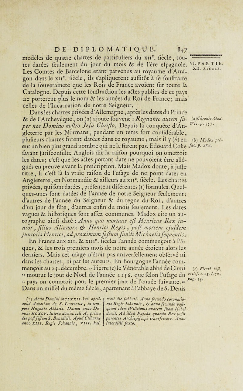 / DE DIPLOMATIQUE. 847 modelés de quatre chartes de particuliers du xne. fiècle, tou¬ tes datées feulement du jour du mois &amp;: de Père efpagnole. VI; p A RVT 1 E- Les Comtes de Barcelone étant parvenus au royaume d’Arra- ' Sl£CLE’ gon dans le xne. fiècle, ils s’apliquerent aulfitôt à fe fouftraire de la fouveraineté que les Rois de France avoient fur toute la Catalogne. Depuis cette fouftra&amp;ion les aêles publics de ce pays ne portèrent plus le nom &amp; les années du Roi de France ; mais celles de l’Incarnation de notre Seigneur. Dans les chartes privées d’Ailemagne , après les dates du Prince &amp; de l’Archevêque, on (a) ajoute fouvent : Régnante autem fa- (fCkronic.God- per nos Domino nojlro Jefu Chrifio. Depuis la conquête d’An- WLC'p’5i7’ gleterre par les Normans, pendant un rems fort confidérable, plufieurs chartes furent datées dans ce royaume ; mais il y (b) en tb) Madox pré- eut un bien plus grand nombre qui ne le furent pas. Edouard Coke fJC'P- xxx• (avant jurifconfulte Anglois dit la raifon pourquoi on omettoit les dates ; c’eft que les aéles portant date ne pouvoient être allé¬ gués en preuve avant la preferiprion. Mais Madox doute, à jufte titre, fi c’eft là la vraie raifon de l’ufage de ne point dater en Angleterre, en Normandie &amp; ailleurs au xne. ficelé. Les chartes privées, qui font datées, préfentent diférentes (1) formules. Quel¬ ques-unes font datées de l’année de notre Seigneur feulement; d’autres de l’année du Seigneur &amp; du règne du Roi, d’autres d’un jour de fête, d’autres enfin du mois feulement. Les dates vagues &amp; hiftoriques font allez communes. Madox cite un au¬ tographe ainfi daté : Anno quo mortuus ejl Henricus Rex ju- nior 3 fil i us Alianorjt &amp; Henrici Régi s , po[i mortem ejufdem junions Henrici3 adproximum jeflum fancli Michaelis fequentis. En France aux xii. &amp; xine. liècles l’année commençoit à Pâ¬ ques , &amp;: les trois premiers mois de notre année étoient alors les derniers. Mais cec ufage n’étoit pas univerfellement obfervé ni dans les chartes , ni par les auteurs. En Bourgogne l’année com¬ mençoit au 1 j.décembre. » Pierre (c) le Vénérable abbé deCluni (c) Fleuri Vf. &gt;5 mourut le jour de Noël de l’année 11 y 6. que félon I’ufage du ectUI-r- îs- l-7°' » pays on comptoir pour le premier jour de l’année fuivante.» ^ 3&gt;’ Dans un mi (Tel du même fiècle , apartenant à l’abbaye de S. Denis (1) Anno Domini MCLXXII. kal. april. apud Abbatiam de S. Laurentio , in tem- pore Hugonis A'bbatis. Datum anno Do- mini MCXCV. littera dominicali A, prima die pojl feJlumS. Bcnedicïi. Apud C/iburne anno xui. Regis Johannis, vill. kal. maii die fabbaù. Anno fecundo coronatio- nis Regis Johannis , &amp;' anno fecundo po/l- quam idem IVillelmus uxorem fuam Ifibel duxit. Ad illud Pafcha quando Rex jujjît parentes Archiepifcopi transfretare. Anno interdicli fexto.