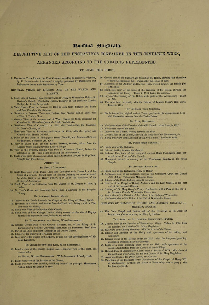 Hontuua Ellugstrata* DESCRIPTIVE LIST OF THE ENGRAVINGS CONTAINED IN THE COMPLETE WORK, ARRANGED ACCORDING TO THE SUBJECTS REPRESENTED. VOLUME THE FIRST. •2. Engraved Title Page to the First Volume, including an Historical Vignette, by E. Burney:—the Remains of Antiquity preserved by Description and Delineation before their destruction by Time. GENERAL VIEWS OF LONDON AND OF THE WALLS AND STREETS. 2. South side of London from Southwark, in 1657, by Wenceslaus Hollar: St. Saviour’s Church, Winchester Palace, Theatres on the Bankside, London Bridge, &amp;c. in the foreground. 3. The Great Fire op London in 1666, as seen from Ludgate: St. Paul’s and Bow Church in the distance. 4. Remains of London Wall, near Postern Row, Tower Hill, in 1818: with a Plan of Postern Row. 5. General View of the western end of West Cheap in 1585: including the Church of St. Michael-le-Quern, the Little Conduit, &amp;c. '6. North-east View of Corniiill in 1599: with Leadcn-IIall, the Standard, St. Peter’s Church, &amp;c. 7. North-east View of Bishopsgate-Street in 1599: with the Spring and Church of St. Martin Outwich. 8. Plan op the Fire in Bishopsgate-Street, Cornhill, and Leadenhall-Street, on Thursday, November 7th, 1765. 9. View of Frost Fair on the River Thames, 1683-84, taken from the Temple Stairs, looking towards London Bridge. JO. View in the Strand, looking west from St. Clement’s Church, before the alteration in 1810: with a Plan including the improvements. 11. South-west View of an ancient edifice called Ashmole’s House, in Ship Yard, Temple Bar, Fleet Street. CHURCHES. St. Paul’s Cathedral. 12. North-East View of St. Paul’s Cross and Cathedral, with James I. and his Court at a sermon. Copied from an ancient Painting on wood, executed by John Gipkyn for Henry Farley, in 1616: in the possession of the Society of Antiquaries. 13. South View of the Cathedral, with the Church of St. Gregory in 1656, by Hollar. 14. St. Paul’s Cross, and Preaching there ; from a Drawing in the Pepysian Library. St. Alphage, London Wall. 15. Interior of the Porch, formerly the Chapel of the Priory of Elsyng Spital. 16. Specimens of Ancient Architecture from the Porch and Belfry; with a Plan of the site and vicinity. 17. North-west View of the Interior of the Church. 18. North front of Sion College, London Wall; erected on the site of Elsynge Spital: as it appeared in 1800, before it was rebuilt. St. Bartholomew the Great, West-Smithfield. 19. General Ground-Plan of the Church, Cloisters, &amp;c. of the Priory of St. Bartholomew ; with the Conventual Seal, from an instrument dated 1393. 20. Part of the Choir and South Transept of the Priory Church. .21. Interior of the Choir used for Divine service. 22. West view of the Chapel of the Priory, as used for the Meeting-house of Mr. John Latchford. St. Bartholomew the Less, West-Smithfield. 23. Interior view of the Church looking east:—Exterior view of the south and eastern sides. St. Helen, Within Bishopsgate. With the account of Crosby Hall. 24. South-west view of the Exterior of the Church. J25. South-west view of the Interior, exhibiting some of the principal Monuments. Taken during the Repair in 1808. 26. Ground-plan of the Nunnery and Church of St. Helen, shewing the situations of all the Monuments, &amp;c. Taken after the Repair of 1808. 27. Monument of Sir Andrew Judde, Knt. 1558, erected against the middle pier of the choir- 28. South-east view of the ruins of the Nunnery of St. Helen, shewing the Remains of the Fratry. Taken in 1799 during the removal. 29. Crypt of the Nunnery of St. Helen, with parts of the Architecture. Taken in 1799. 30. The same from the north, with the Interior of Leather Seller’s Hall above. Taken in 1799. Sr. Michael upon Cornhill. 31. North front of the original ancient Tower, previous to its destruction in 1421 ; with illustrative extracts from the Parish Books. St. Paul, Shadwell. » 32. North-east view of the Exterior of the Old Church: taken down in 1817. 33. North-west view of the same. 34. Interior of the Church, looking towards the altar. 35. Ground-Plan of the Church, shewing the situation of the Monuments, &amp;c. 36. North-west view of the Exterior of the New Church: Erected in 1820. St. Peter upon Cornhill. 37. South view of the Exterior. 38. Interior, looking towards the chancel. 39. Reduced Fac-Simile of the celebrated ancient Brass Foundation-Plate, pre¬ served in the Vestry of this Church. 40. Monument erected in memory of the Woodmason Family, in the South Chapel. St. Saviour, Southwark. 41. South view of the Exterior in 1660, by Hollar. 42. North-east view of the Exterior, shewing the Consistory Court and Chapel of St. John. Taken from Montague Close. 43. Interior of the Choir, looking towards the altar. 44. Exterior of the Chapel of Bishop Andrews and the Lady Chapel, at the east end of St. Saviour’s Church. 45. Gateway of St. Mary Overy’s Priory, Southwark: with a Plan of the site o St. Saviour’s Church, Winchester Palace, &amp;c. 46. South view of the Exterior of the Palace of the Bishop of Winchester. 47. North-west view of the Ruins of the Hall of Winchester Palace. REMAINS OF RELIGIOUS HOUSES AND ANCIENT CHAPELS:— MEETING HOUSES. 48. The Gate, Chapel, and Eastern side of the Hospital of St. John op Jerusalem, Clerkenwell, in 1660 ; by Hollar. The Abbey of St. Saviour, Bermondsey, Surrey. 49. General view of the Remains of Bermondsey Abbey. Taken in 1805 from the steeple of the Church of St. Mary Magdalene. 50. East view of the Abbey Gateway: with the Arms of the House. 51. Interior and Exterior of the Hall; with specimens of the ceiling and mouldings. 52. Interior of one of the Rooms under the Hall; with the fire-place, panelling and Saxon ornament near the Gateway. 53. Inside of a room adjoining those under the Hall: with specimens of the ancient Architecture from the Abbey and out-buildings. 54. Ground-Plan of Bermondsey Abbey, from a Survey of 1679 ; with views of the north and west Gates, and the Old Church of St. Mary Magdalene. 55. Arms and Seals of the Prior, Abbot, and Convent. 56. Fac-Simile of the Indenture for the Foundation of the Chapel of Henry VII. at Westminster, to which the Abbot of Bermondsey was a party ; with his Seal appended.