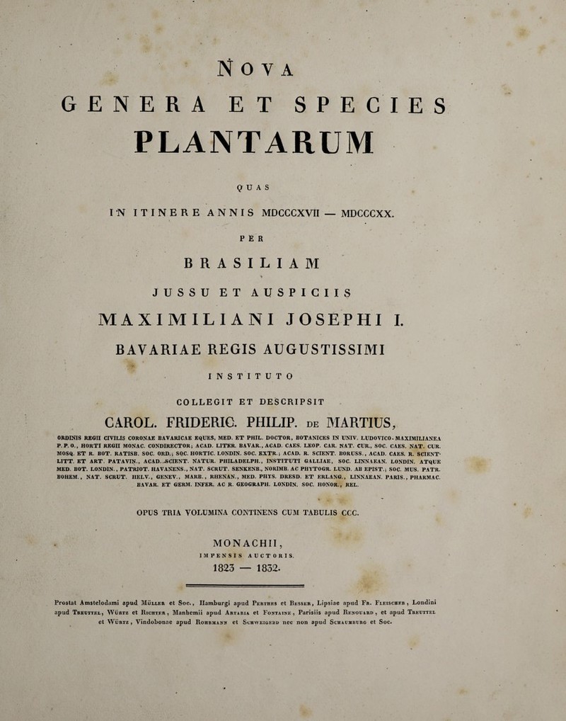 SPECIES GENERA ET PLANTARUM QUAS IN ITINERE ANNIS MDCCCXVII — MDCCCXX. PER BRASILIAM *' JUSSU ET AUSPICIIS MAXIMILIANI JOSEPHI I. BAVARIAE REGIS AUGUSTISSIMI INSTITUTO COLLEGIT ET DESCRIPSIT CAROL. FRIDERIC. PHILIP, de MARTIUS, ORDINIS REGII CIVILIS CORONAE BAVARICAE EQUES, MED. ET PHIL. DOCTOR, BOTANICES IN UNIV. LUDO VICO- MAXIMILIANEA P. P.O., HORTI REGII MONAC. CONDIRECTOR; ACAD. LITER. BAVAR., ACAD. CAES. LEOP. CAR. NAT. CUR., SOC. CAES. NAT. CUR. MOSQ. ET R. BOT. RATISB. SOC. ORD.; SOC. HORTIC. LONDIN. SOC. EXTR.; ACAD. R. SCIENT. BORUSS., ACAD. CAES. R. SCIENT- LITT. ET ART. PATAVIJU, ACAD. -SCIENT. NATUR. PHILADELPH., INSTITUTI GALLIAE, SOC. LINNAEAN. LONDIN. ATQUE MED. BOT. LONDIN., PATRIOT. HAVANENS., NAT. SCRUT. SENKENB., NORIMB. AC PHYTOGR. LUND. AB EPIST.; SOC. MUS. PATR. BOHEM. , NAT. SCRUT. HELV., GENEV., MARB., RHENAN., MED. PHYS. DRESD. ET ERLANG., LINNAEAN. PARIS., PHARMAC. BAVAR. ET GERM. INFER. AC R. GEOGRAPH. LONDIN. SOC. HONOR., REL. OPUS TRIA VOLUMINA CONTINENS CUM TABULIS CCC. MONACHII, IMPENSIS AUCTORIS. 1823 — 1832. Prostat Amstelodami apud Mullee et Soc., Ilamburgi apud Perthes et Bksser, Lipsiae apud Fr. Fleischfr , Londini apud Trkotxel, Wurtz et Richter , Manhemii apud Artaria et Fontaink , Parisiis apud Rknouard , et apud Trkuttel et Wurtz, Vindobonae apud Rohrmank et Schwkigf.bd nec non apud Schaumburg et Soc.