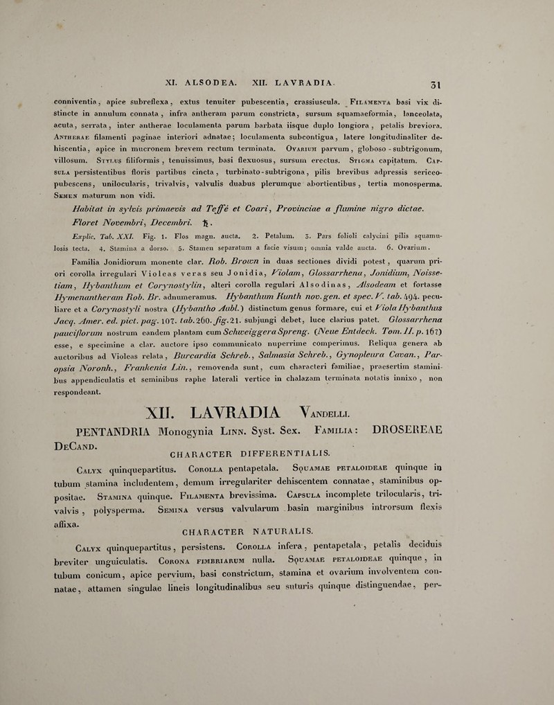 XI. ALSODEA. XII. LAVRADIA. conniventia , apice subreflexa, extus tenuiter pubescentia, crassiuscula. Filamenta basi vix di¬ stincte in annulum connata , infra antheram parum constricta, sursum squamaeformia, lanceolata, acuta, serrata, inter antherae loculamenta parum barbata iisque duplo longiora, petalis breviora. Antheraf, filamenti paginae interiori adnatae; loculamenta subconligua, latere longitudinaliter de¬ hiscentia, apice in mucronem brevem rectum terminata. Ovarium parvum, globoso - subtrigonum, villosum. Stylus filiformis , tenuissimus, basi flexuosus, sursum erectus. Stigma capitatum. Cap¬ sula persistentibus floris partibus cincta, turbinato - sub trigona, pilis brevibus adpressis sericeo- pubescens, unilocularis, trivalvis, valvulis duabus plerumque abortientibus, tertia monosperma. Semen maturum non vidi. Habitat in sylvis primaevis ad Tejfe et Coari, Provinciae a flumine nigro dictae. Floret Novembri$ Decembri. % . Explic. Tab. XXI. Fig. 1. Flos magn. aucta. 2. Petalum. 3. Pars folioli calycini pilis squarnu- losis tecta. 4. Stamina a dorso. 5. Stamen separatum a facie visum; omnia valde aucta. 6. Ovarium. Familia Jonidiorum monente clar. Piob. Broivn in duas sectiones dividi potest , quarum pri¬ ori corolla irregulari Violeas veras seu Jonidia, Violam, Glossarrhena, Jonidiam, Noisse- tiam, Iiybanthum et Corynostylin, alteri corolla regulari Alsodinas, Alsodeam et fortasse Hymenantheram Rob. Br. adnumeramus. Hybanthum Hunth nov.gen. et spec. V. tab. 4<J4- pecu¬ liare et a Corynostydi. nostra (Jlybantho Aubl.) distinctum genus formare, cui et Viola Hybanthus Jacc/. Amer. ed. pict. pag. 107. tab.ZbO. fg.2.\. subjungi debet, luce clarius patet. Glossar/'hena pauci/lorum nostrum eandem plantam cum Schweiggera Spreng. {Neue Entdeck. Tom.ll. p. 167) esse, e specimine a clar. auctore ipso communicato nuperrime comperimus. Reliqua genera ab auctoribus ad Violeas relata, Burcardia Schreb., Salmasia Schreb., Gynopleura Cavan., Par- opsia Noronh., Frankenia Lin., removenda sunt, cum characteri familiae, praesertim stamini¬ bus appendiculatis et seminibus raphe laterali vertice in chalazam terminata notatis innixo , non respondeant. XII. LAVRADIA Vandelli. PENTANDRIA Monogynia Linn. Syst. Sex. Familia: DROSEREAE DeCand. CHARACTER DIFFERENTIALIS. Calyx quinquepartitus. Cop»olla pentapetala. Squamae petaloideae quinque in tubum stamina includentem, demum irregulariter dehiscentem connatae, staminibus op¬ positae. Stamina quinque. Filamenta brevissima. Capsula incomplete trilocularis, tri¬ valvis , polysperma. Semina versus valvularum basin marginibus inti orsum flexis rHiNcI CHARACTER NATURALIS. Calyx quinquepartitus, persistens. Corolla infera, pentapetala, petalis deciduis breviter unguiculatis. Corona fimbriarum nulla. Squamae petaloideae quinque, in tubum conicum, apice pervium, basi constrictum, stamina et ovarium involventem con¬ natae, attamen singulae lineis longitudinalibus seu suturis quinque distinguendae, per-